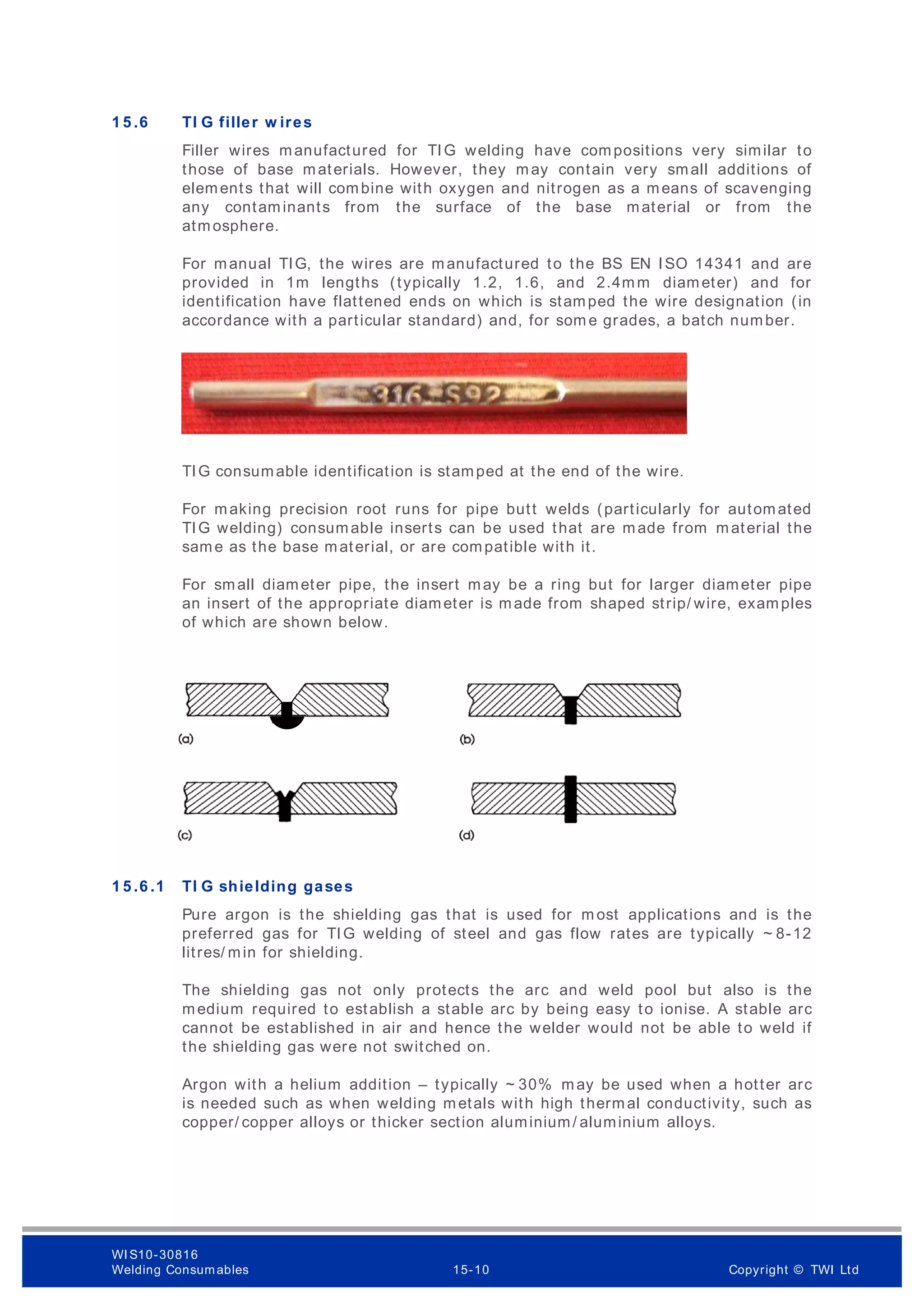1 5 .6 TI G filler w ires
Filler wires manufactured for TIG welding have compositions very similar to
those of base materials. However, they may contain very small additions of
elements that will combine with oxygen and nitrogen as a means of scavenging
any contaminants from the surface of the base material or from the
atmosphere.
For manual TIG, the wires are manufactured to the BS EN ISO 14341 and are
provided in 1m lengths (typically 1.2, 1.6, and 2.4mm diameter) and for
identification have flattened ends on which is stamped the wire designation (in
accordance with a particular standard) and, for som e grades, a batch number.
TIG consumable identification is stamped at the end of the wire.
For making precision root runs for pipe butt welds (particularly for automated
TIG welding) consumable inserts can be used that are made from material the
same as the base material, or are compatible with it.
For small diameter pipe, the insert may be a ring but for larger diameter pipe
an insert of the appropriate diameter is made from shaped strip/ wire, examples
of which are shown below.
1 5 .6 .1 TI G shielding gases
Pure argon is the shielding gas that is used for m ost applications and is the
preferred gas for TIG welding of steel and gas flow rates are typically ~ 8-12
litres/ min for shielding.
The shielding gas not only protects the arc and weld pool but also is the
medium required to establish a stable arc by being easy to ionise. A stable arc
cannot be established in air and hence the welder would not be able to weld if
the shielding gas were not switched on.
Argon with a helium addition – typically ~ 30% may be used when a hotter arc
is needed such as when welding metals with high thermal conductivity, such as
copper/ copper alloys or thicker section aluminium/ aluminium alloys.
WI S10-30816
Welding Consumables 15-10 Copyright © TWI Ltd
 