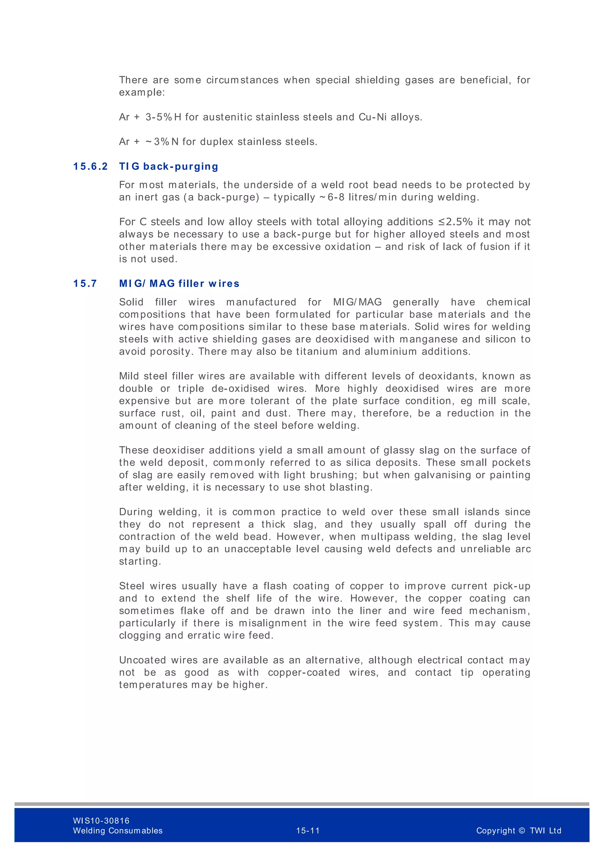 There are some circum stances when special shielding gases are beneficial, for
example:
Ar + 3-5% H for austenitic stainless steels and Cu-Ni alloys.
Ar + ~ 3% N for duplex stainless steels.
1 5 .6 .2 TI G back- purging
For m ost materials, the underside of a weld root bead needs to be protected by
an inert gas (a back-purge) – typically ~ 6-8 litres/ min during welding.
For C steels and low alloy steels with total alloying additions ≤2.5% it may not
always be necessary to use a back-purge but for higher alloyed steels and most
other materials there m ay be excessive oxidation – and risk of lack of fusion if it
is not used.
1 5 .7 MI G/ MAG filler w ires
Solid filler wires manufactured for MIG/ MAG generally have chemical
compositions that have been formulated for particular base materials and the
wires have compositions similar to these base materials. Solid wires for welding
steels with active shielding gases are deoxidised with manganese and silicon to
avoid porosity. There m ay also be titanium and aluminium additions.
Mild steel filler wires are available with different levels of deoxidants, known as
double or triple de-oxidised wires. More highly deoxidised wires are more
expensive but are m ore tolerant of the plate surface condition, eg mill scale,
surface rust, oil, paint and dust. There may, therefore, be a reduction in the
amount of cleaning of the steel before welding.
These deoxidiser additions yield a small amount of glassy slag on the surface of
the weld deposit, com monly referred to as silica deposits. These sm all pockets
of slag are easily rem oved with light brushing; but when galvanising or painting
after welding, it is necessary to use shot blasting.
During welding, it is common practice to weld over these small islands since
they do not represent a thick slag, and they usually spall off during the
contraction of the weld bead. However, when multipass welding, the slag level
may build up to an unacceptable level causing weld defects and unreliable arc
starting.
Steel wires usually have a flash coating of copper to improve current pick-up
and to extend the shelf life of the wire. However, the copper coating can
som etimes flake off and be drawn into the liner and wire feed mechanism,
particularly if there is misalignment in the wire feed system . This may cause
clogging and erratic wire feed.
Uncoated wires are available as an alternative, although electrical contact may
not be as good as with copper-coated wires, and contact tip operating
temperatures may be higher.
WI S10-30816
Welding Consumables 15-11 Copyright © TWI Ltd
 