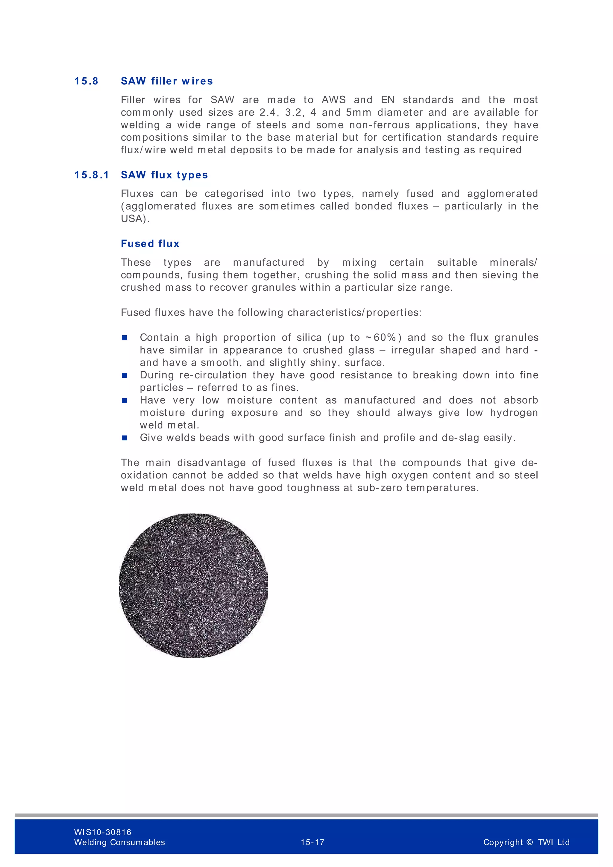 1 5 .8 SAW filler w ires
Filler wires for SAW are made to AWS and EN standards and the most
comm only used sizes are 2.4, 3.2, 4 and 5m m diameter and are available for
welding a wide range of steels and som e non-ferrous applications, they have
compositions similar to the base material but for certification standards require
flux/ wire weld metal deposits to be made for analysis and testing as required
1 5 .8 .1 SAW flux types
Fluxes can be categorised into two types, namely fused and agglomerated
(agglomerated fluxes are som etimes called bonded fluxes – particularly in the
USA).
Fused flux
These types are m anufactured by mixing certain suitable minerals/
compounds, fusing them together, crushing the solid mass and then sieving the
crushed mass to recover granules within a particular size range.
Fused fluxes have the following characteristics/ properties:
 Contain a high proportion of silica (up to ~ 60% ) and so the flux granules
have similar in appearance to crushed glass – irregular shaped and hard -
and have a smooth, and slightly shiny, surface.
 During re-circulation they have good resistance to breaking down into fine
particles – referred to as fines.
 Have very low m oisture content as manufactured and does not absorb
moisture during exposure and so they should always give low hydrogen
weld metal.
 Give welds beads with good surface finish and profile and de-slag easily.
The main disadvantage of fused fluxes is that the compounds that give de-
oxidation cannot be added so that welds have high oxygen content and so steel
weld metal does not have good toughness at sub-zero temperatures.
WI S10-30816
Welding Consumables 15-17 Copyright © TWI Ltd
 