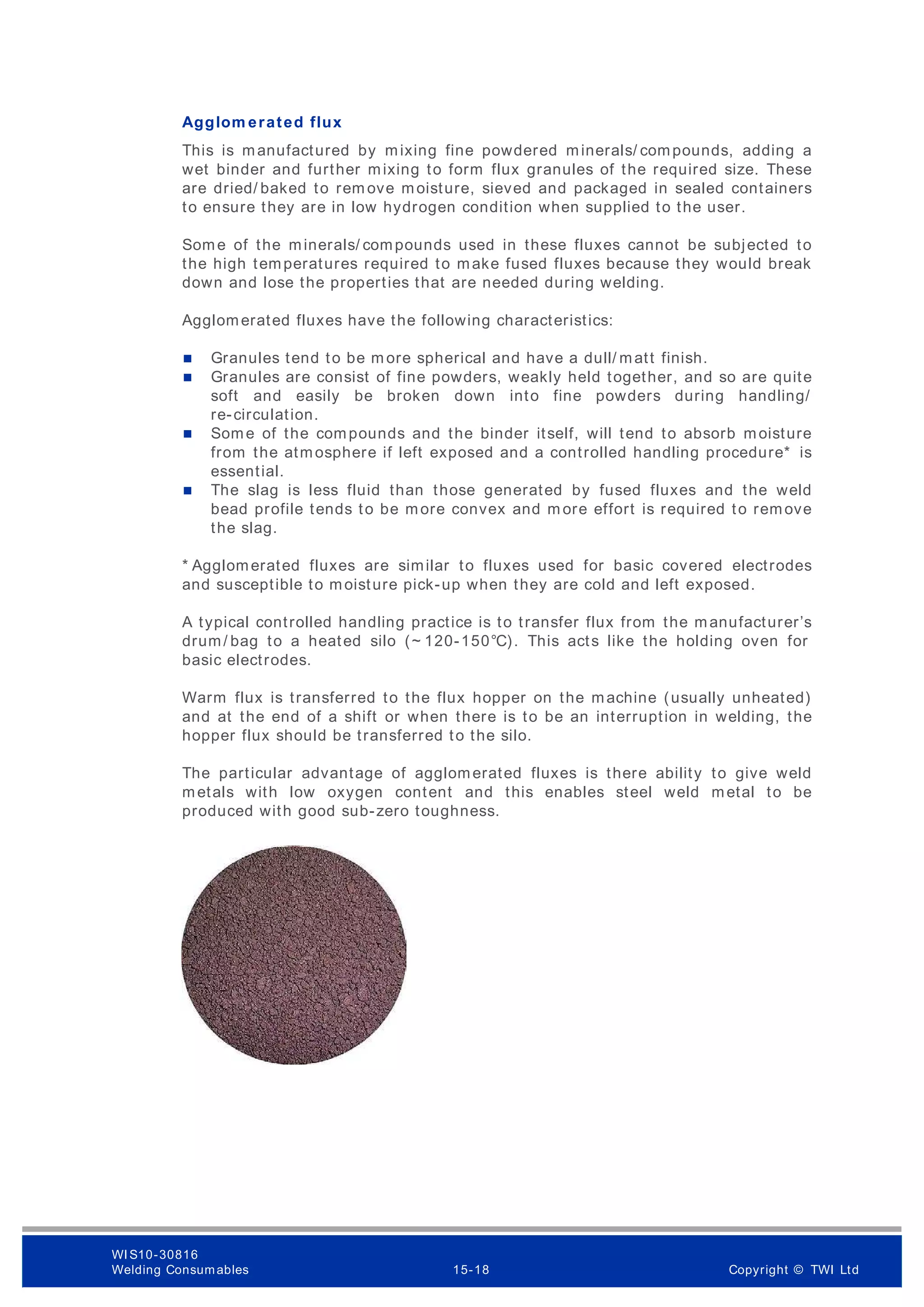 Agglom erated flux
This is manufactured by mixing fine powdered minerals/ compounds, adding a
wet binder and further mixing to form flux granules of the required size. These
are dried/ baked to rem ove moisture, sieved and packaged in sealed containers
to ensure they are in low hydrogen condition when supplied to the user.
Some of the minerals/ compounds used in these fluxes cannot be subjected to
the high temperatures required to make fused fluxes because they would break
down and lose the properties that are needed during welding.
Agglomerated fluxes have the following characteristics:
 Granules tend to be m ore spherical and have a dull/ matt finish.
 Granules are consist of fine powders, weakly held together, and so are quite
soft and easily be broken down into fine powders during handling/
re-circulation.
 Some of the compounds and the binder itself, will tend to absorb moisture
from the atmosphere if left exposed and a controlled handling procedure* is
essential.
 The slag is less fluid than those generated by fused fluxes and the weld
bead profile tends to be more convex and m ore effort is required to remove
the slag.
* Agglomerated fluxes are similar to fluxes used for basic covered electrodes
and susceptible to moisture pick-up when they are cold and left exposed.
A typical controlled handling practice is to transfer flux from the manufacturer’s
drum/ bag to a heated silo (~ 120-150°C). This acts like the holding oven for
basic electrodes.
Warm flux is transferred to the flux hopper on the machine (usually unheated)
and at the end of a shift or when there is to be an interruption in welding, the
hopper flux should be transferred to the silo.
The particular advantage of agglomerated fluxes is there ability to give weld
metals with low oxygen content and this enables steel weld metal to be
produced with good sub-zero toughness.
WI S10-30816
Welding Consumables 15-18 Copyright © TWI Ltd
 
