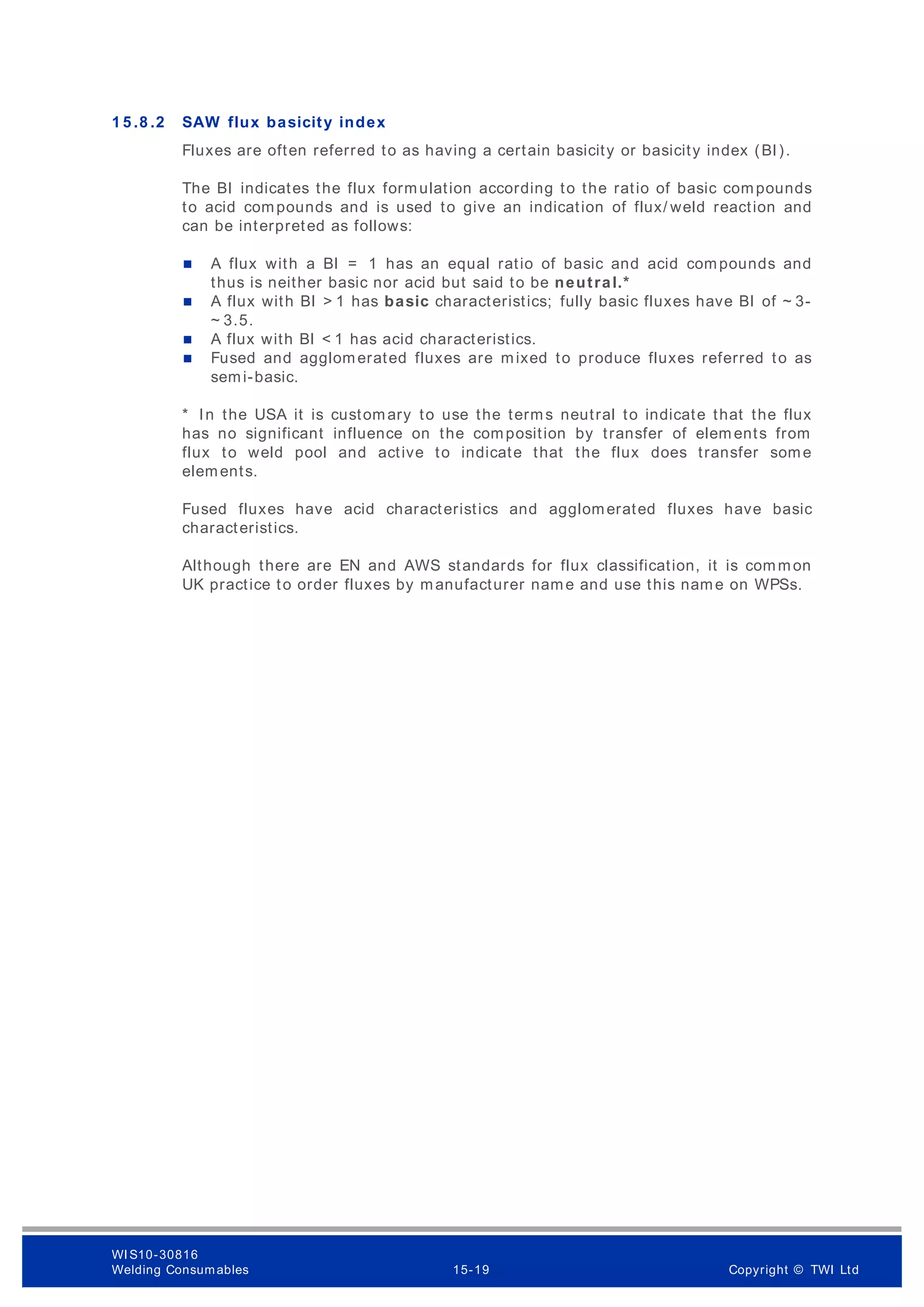 1 5 .8 .2 SAW flux basicity index
Fluxes are often referred to as having a certain basicity or basicity index (BI).
The BI indicates the flux formulation according to the ratio of basic compounds
to acid compounds and is used to give an indication of flux/ weld reaction and
can be interpreted as follows:
 A flux with a BI = 1 has an equal ratio of basic and acid compounds and
thus is neither basic nor acid but said to be neutral.*
 A flux with BI > 1 has basic characteristics; fully basic fluxes have BI of ~ 3-
~ 3.5.
 A flux with BI < 1 has acid characteristics.
 Fused and agglomerated fluxes are mixed to produce fluxes referred to as
semi-basic.
* In the USA it is customary to use the terms neutral to indicate that the flux
has no significant influence on the composition by transfer of elem ents from
flux to weld pool and active to indicate that the flux does transfer some
elements.
Fused fluxes have acid characteristics and agglomerated fluxes have basic
characteristics.
Although there are EN and AWS standards for flux classification, it is common
UK practice to order fluxes by manufacturer name and use this name on WPSs.
WI S10-30816
Welding Consumables 15-19 Copyright © TWI Ltd
 