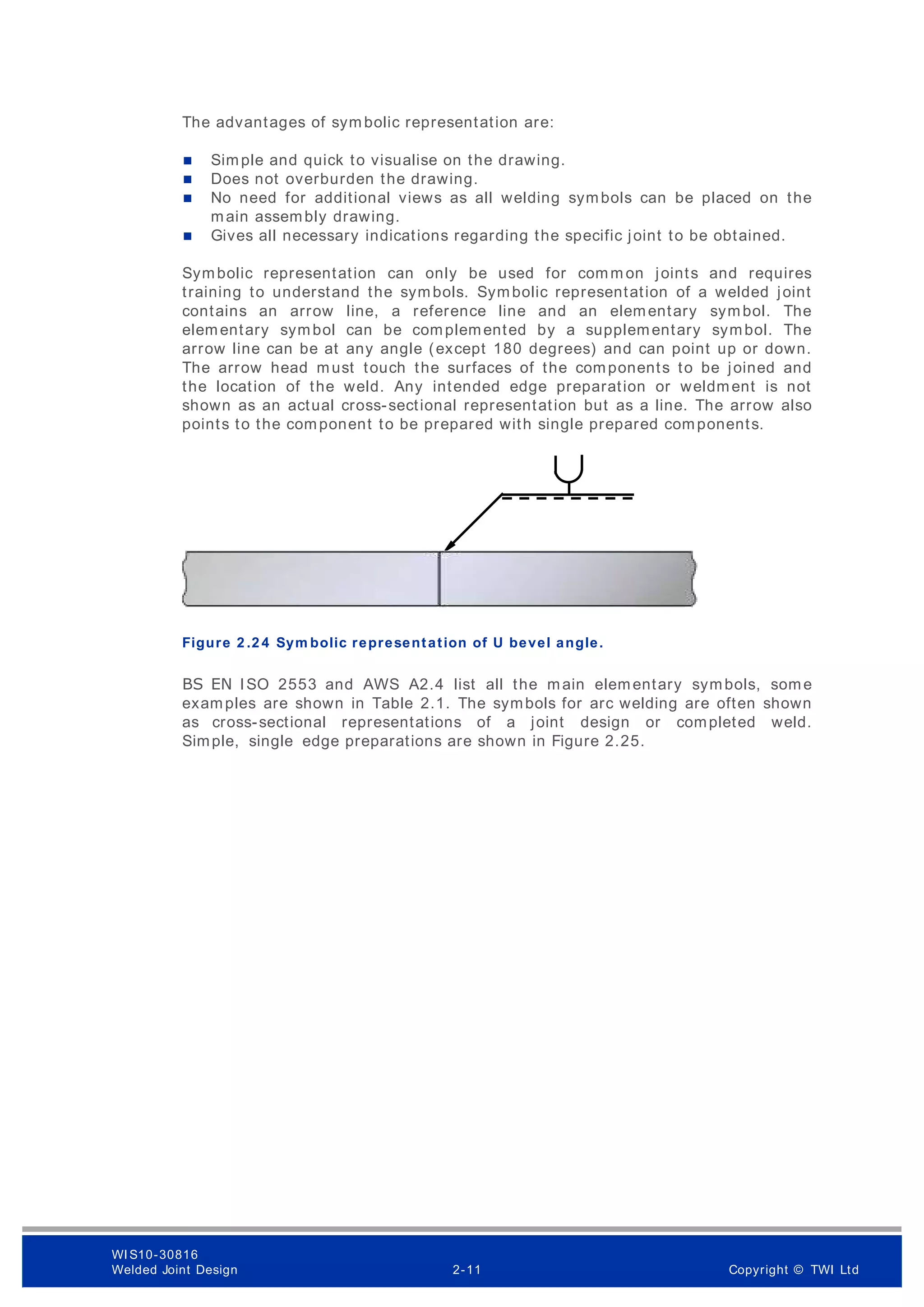The advantages of sym bolic representation are:
 Simple and quick to visualise on the drawing.
 Does not overburden the drawing.
 No need for additional views as all welding symbols can be placed on the
main assembly drawing.
 Gives all necessary indications regarding the specific joint to be obtained.
Symbolic representation can only be used for comm on joints and requires
training to understand the symbols. Symbolic representation of a welded joint
contains an arrow line, a reference line and an elementary symbol. The
elementary symbol can be complemented by a supplementary symbol. The
arrow line can be at any angle (except 180 degrees) and can point up or down.
The arrow head must touch the surfaces of the components to be joined and
the location of the weld. Any intended edge preparation or weldment is not
shown as an actual cross-sectional representation but as a line. The arrow also
points to the component to be prepared with single prepared components.
Figure 2 .2 4 Sym bolic representation of U bevel angle.
BS EN ISO 2553 and AWS A2.4 list all the main elementary symbols, some
examples are shown in Table 2.1. The symbols for arc welding are often shown
as cross-sectional representations of a joint design or completed weld.
Simple, single edge preparations are shown in Figure 2.25.
WI S10-30816
Welded Joint Design 2-11 Copyright © TWI Ltd
 
