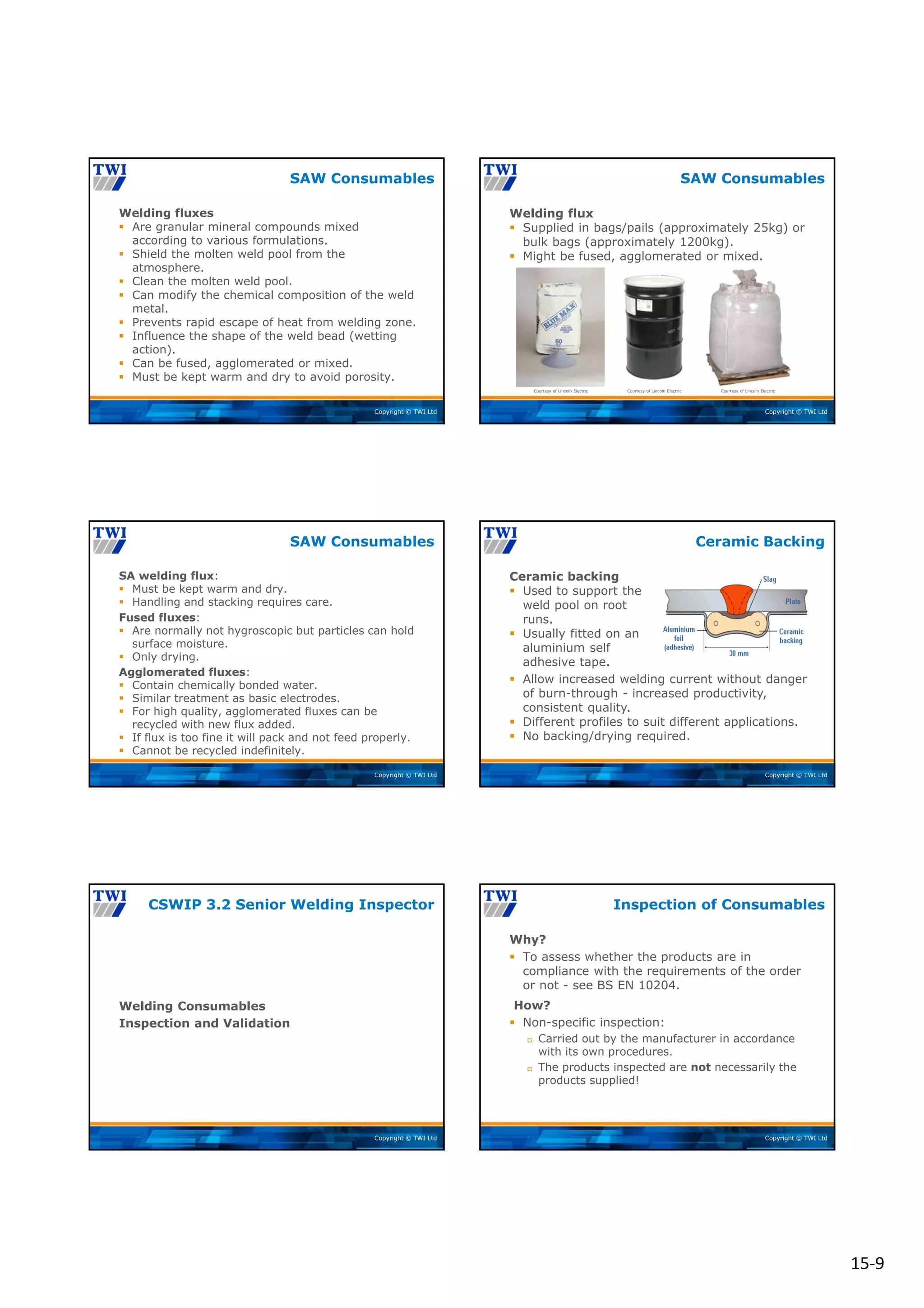 15‐9
Copyright © TWI Ltd
Welding fluxes
 Are granular mineral compounds mixed
according to various formulations.
 Shield the molten weld pool from the
atmosphere.
 Clean the molten weld pool.
 Can modify the chemical composition of the weld
metal.
 Prevents rapid escape of heat from welding zone.
 Influence the shape of the weld bead (wetting
action).
 Can be fused, agglomerated or mixed.
 Must be kept warm and dry to avoid porosity.
SAW Consumables
Copyright © TWI Ltd
Courtesy of Lincoln Electric Courtesy of Lincoln Electric Courtesy of Lincoln Electric
Welding flux
 Supplied in bags/pails (approximately 25kg) or
bulk bags (approximately 1200kg).
 Might be fused, agglomerated or mixed.
SAW Consumables
Copyright © TWI Ltd
SA welding flux:
 Must be kept warm and dry.
 Handling and stacking requires care.
Fused fluxes:
 Are normally not hygroscopic but particles can hold
surface moisture.
 Only drying.
Agglomerated fluxes:
 Contain chemically bonded water.
 Similar treatment as basic electrodes.
 For high quality, agglomerated fluxes can be
recycled with new flux added.
 If flux is too fine it will pack and not feed properly.
 Cannot be recycled indefinitely.
SAW Consumables
Copyright © TWI Ltd
 Allow increased welding current without danger
of burn-through - increased productivity,
consistent quality.
 Different profiles to suit different applications.
 No backing/drying required.
Ceramic backing
 Used to support the
weld pool on root
runs.
 Usually fitted on an
aluminium self
adhesive tape.
Ceramic Backing
Copyright © TWI Ltd
Welding Consumables
Inspection and Validation
CSWIP 3.2 Senior Welding Inspector
Copyright © TWI Ltd
Why?
 To assess whether the products are in
compliance with the requirements of the order
or not - see BS EN 10204.
How?
 Non-specific inspection:
 Carried out by the manufacturer in accordance
with its own procedures.
 The products inspected are not necessarily the
products supplied!
Inspection of Consumables
 