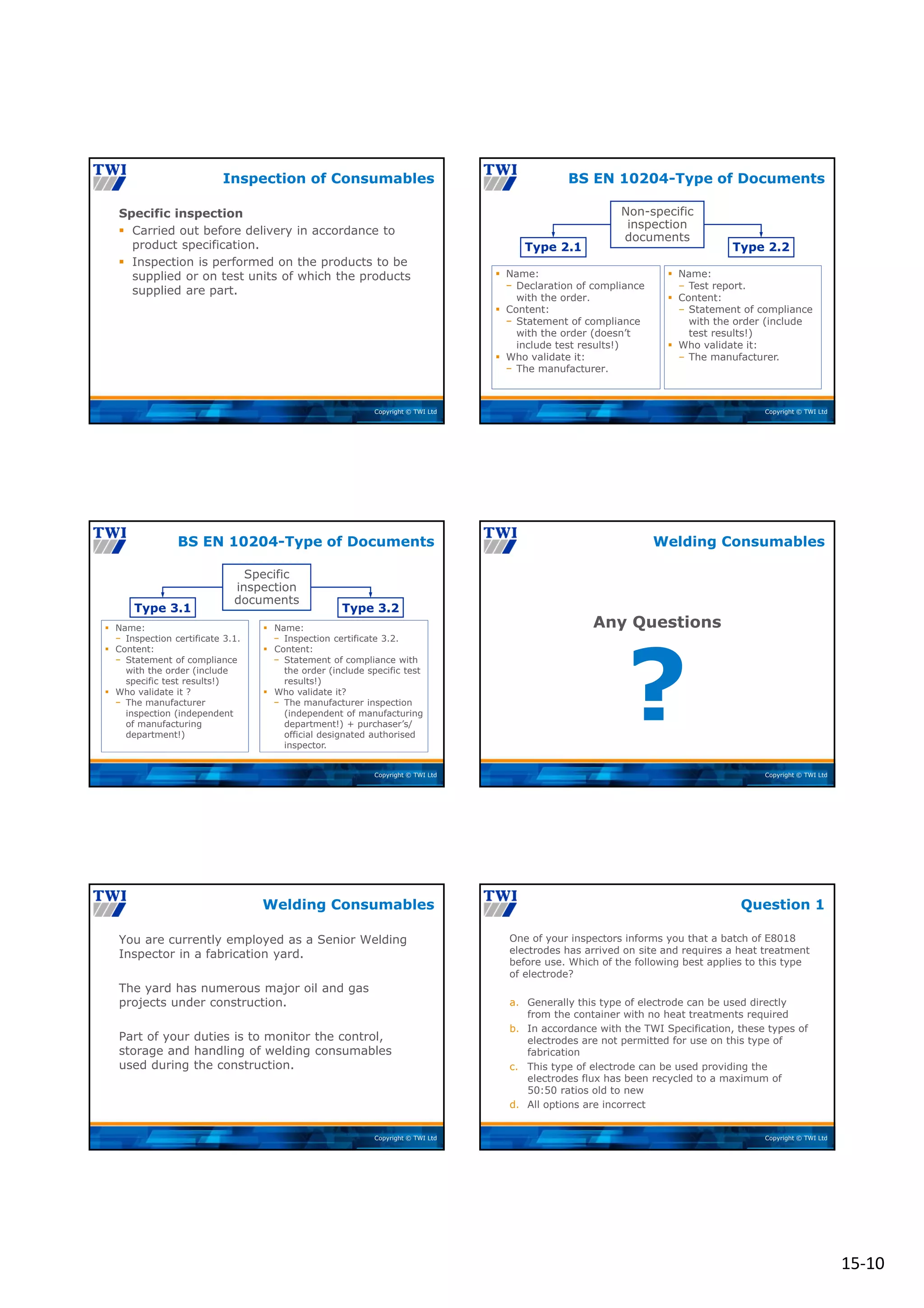 15‐10
Copyright © TWI Ltd
Specific inspection
 Carried out before delivery in accordance to
product specification.
 Inspection is performed on the products to be
supplied or on test units of which the products
supplied are part.
Inspection of Consumables
Copyright © TWI Ltd
BS EN 10204-Type of Documents
Non-specific
inspection
documents
 Name:
− Declaration of compliance
with the order.
 Content:
− Statement of compliance
with the order (doesn’t
include test results!)
 Who validate it:
− The manufacturer.
Type 2.1 Type 2.2
 Name:
‒ Test report.
 Content:
‒ Statement of compliance
with the order (include
test results!)
 Who validate it:
‒ The manufacturer.
Copyright © TWI Ltd
BS EN 10204-Type of Documents
Specific
inspection
documents
 Name:
− Inspection certificate 3.1.
 Content:
− Statement of compliance
with the order (include
specific test results!)
 Who validate it ?
− The manufacturer
inspection (independent
of manufacturing
department!)
Type 3.1 Type 3.2
 Name:
− Inspection certificate 3.2.
 Content:
− Statement of compliance with
the order (include specific test
results!)
 Who validate it?
− The manufacturer inspection
(independent of manufacturing
department!) + purchaser’s/
official designated authorised
inspector.
Copyright © TWI Ltd
?
Any Questions
Welding Consumables
Copyright © TWI Ltd
You are currently employed as a Senior Welding
Inspector in a fabrication yard.
The yard has numerous major oil and gas
projects under construction.
Part of your duties is to monitor the control,
storage and handling of welding consumables
used during the construction.
Welding Consumables
Copyright © TWI Ltd
One of your inspectors informs you that a batch of E8018
electrodes has arrived on site and requires a heat treatment
before use. Which of the following best applies to this type
of electrode?
a. Generally this type of electrode can be used directly
from the container with no heat treatments required
b. In accordance with the TWI Specification, these types of
electrodes are not permitted for use on this type of
fabrication
c. This type of electrode can be used providing the
electrodes flux has been recycled to a maximum of
50:50 ratios old to new
d. All options are incorrect
Question 1
 