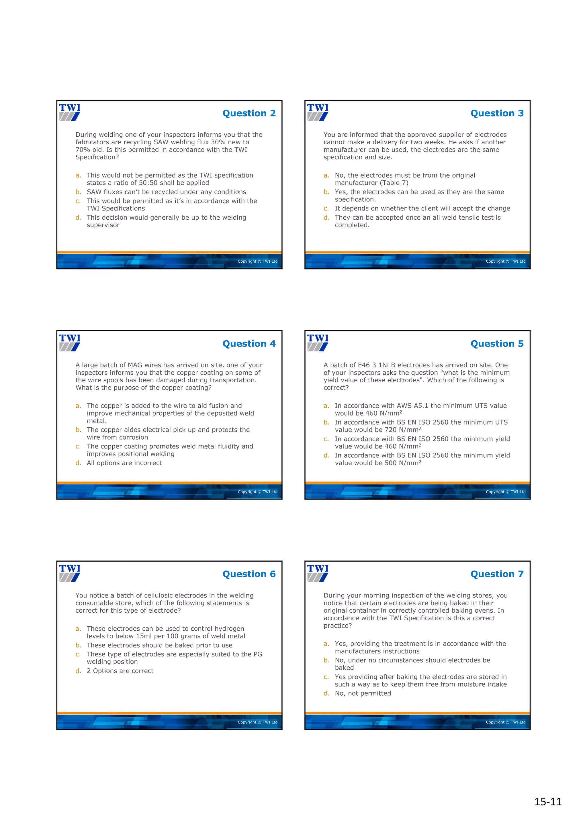 15‐11
Copyright © TWI Ltd
During welding one of your inspectors informs you that the
fabricators are recycling SAW welding flux 30% new to
70% old. Is this permitted in accordance with the TWI
Specification?
a. This would not be permitted as the TWI specification
states a ratio of 50:50 shall be applied
b. SAW fluxes can’t be recycled under any conditions
c. This would be permitted as it’s in accordance with the
TWI Specifications
d. This decision would generally be up to the welding
supervisor
Question 2
Copyright © TWI Ltd
You are informed that the approved supplier of electrodes
cannot make a delivery for two weeks. He asks if another
manufacturer can be used, the electrodes are the same
specification and size.
a. No, the electrodes must be from the original
manufacturer (Table 7)
b. Yes, the electrodes can be used as they are the same
specification.
c. It depends on whether the client will accept the change
d. They can be accepted once an all weld tensile test is
completed.
Question 3
Copyright © TWI Ltd
A large batch of MAG wires has arrived on site, one of your
inspectors informs you that the copper coating on some of
the wire spools has been damaged during transportation.
What is the purpose of the copper coating?
a. The copper is added to the wire to aid fusion and
improve mechanical properties of the deposited weld
metal.
b. The copper aides electrical pick up and protects the
wire from corrosion
c. The copper coating promotes weld metal fluidity and
improves positional welding
d. All options are incorrect
Question 4
Copyright © TWI Ltd
A batch of E46 3 1Ni B electrodes has arrived on site. One
of your inspectors asks the question "what is the minimum
yield value of these electrodes". Which of the following is
correct?
a. In accordance with AWS A5.1 the minimum UTS value
would be 460 N/mm2
b. In accordance with BS EN ISO 2560 the minimum UTS
value would be 720 N/mm2
c. In accordance with BS EN ISO 2560 the minimum yield
value would be 460 N/mm2
d. In accordance with BS EN ISO 2560 the minimum yield
value would be 500 N/mm2
Question 5
Copyright © TWI Ltd
You notice a batch of cellulosic electrodes in the welding
consumable store, which of the following statements is
correct for this type of electrode?
a. These electrodes can be used to control hydrogen
levels to below 15ml per 100 grams of weld metal
b. These electrodes should be baked prior to use
c. These type of electrodes are especially suited to the PG
welding position
d. 2 Options are correct
Question 6
Copyright © TWI Ltd
During your morning inspection of the welding stores, you
notice that certain electrodes are being baked in their
original container in correctly controlled baking ovens. In
accordance with the TWI Specification is this a correct
practice?
a. Yes, providing the treatment is in accordance with the
manufacturers instructions
b. No, under no circumstances should electrodes be
baked
c. Yes providing after baking the electrodes are stored in
such a way as to keep them free from moisture intake
d. No, not permitted
Question 7
 