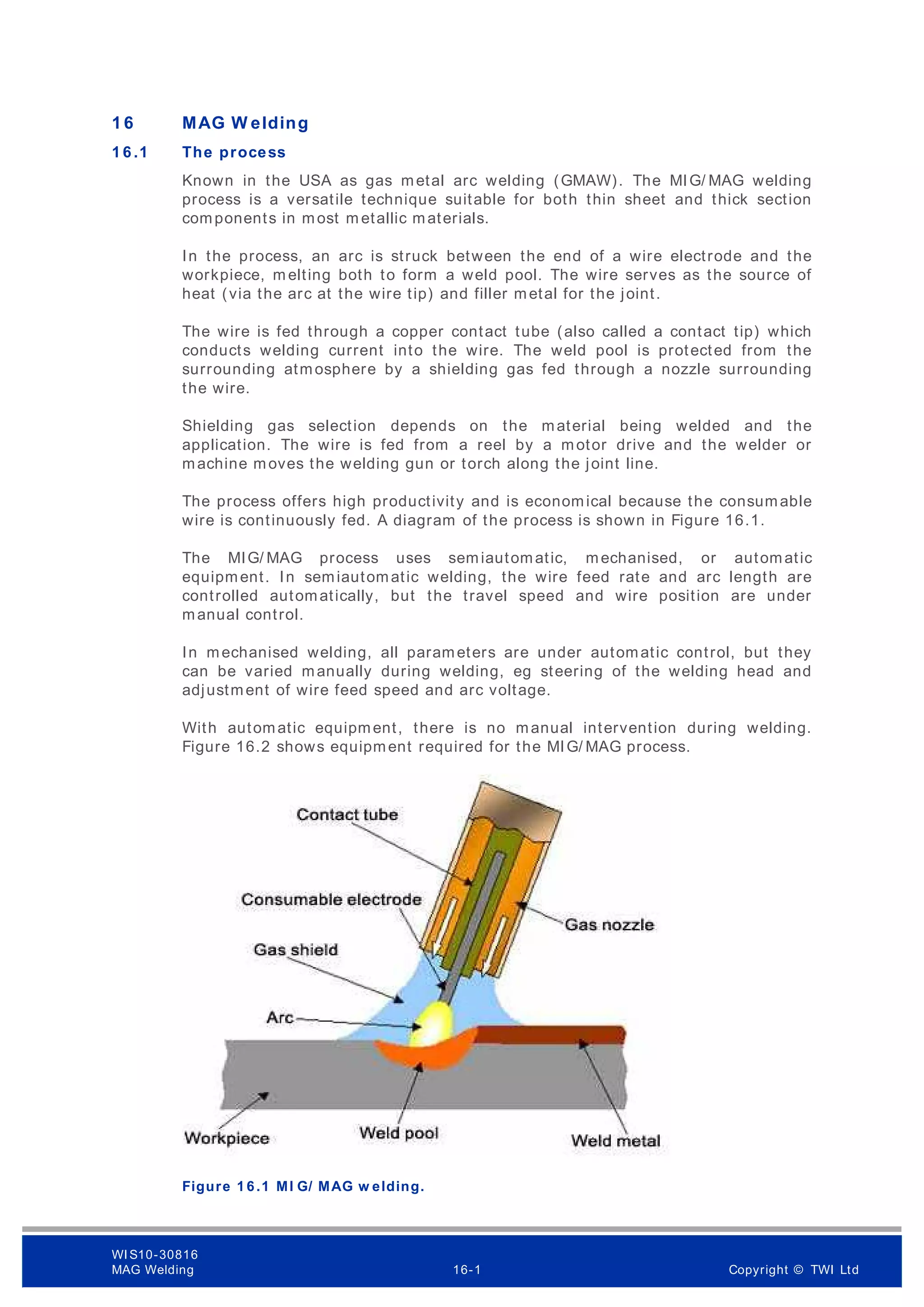 1 6 MAG W elding
1 6 .1 The process
Known in the USA as gas metal arc welding (GMAW). The MIG/ MAG welding
process is a versatile technique suitable for both thin sheet and thick section
components in most m etallic materials.
In the process, an arc is struck between the end of a wire electrode and the
workpiece, m elting both to form a weld pool. The wire serves as the source of
heat (via the arc at the wire tip) and filler metal for the joint.
The wire is fed through a copper contact tube (also called a contact tip) which
conducts welding current into the wire. The weld pool is protected from the
surrounding atmosphere by a shielding gas fed through a nozzle surrounding
the wire.
Shielding gas selection depends on the material being welded and the
application. The wire is fed from a reel by a motor drive and the welder or
machine moves the welding gun or torch along the joint line.
The process offers high productivity and is economical because the consumable
wire is continuously fed. A diagram of the process is shown in Figure 16.1.
The MIG/ MAG process uses semiautomatic, mechanised, or automatic
equipment. In semiautomatic welding, the wire feed rate and arc length are
controlled automatically, but the travel speed and wire position are under
manual control.
In mechanised welding, all parameters are under automatic control, but they
can be varied manually during welding, eg steering of the welding head and
adjustment of wire feed speed and arc voltage.
With automatic equipment, there is no manual intervention during welding.
Figure 16.2 shows equipment required for the MIG/ MAG process.
Figure 1 6 .1 MI G/ MAG w elding.
WI S10-30816
MAG Welding 16-1 Copyright © TWI Ltd
 
