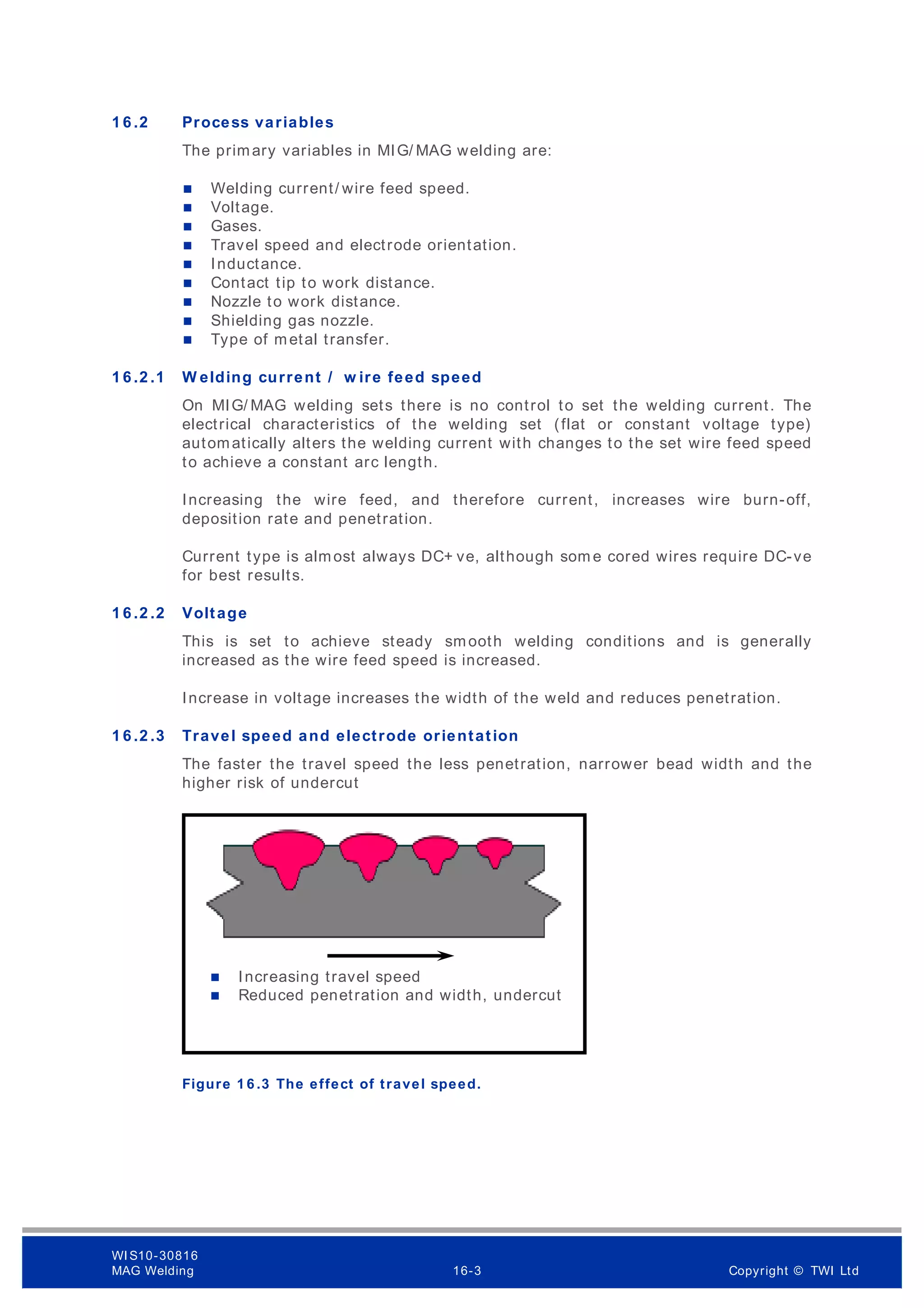 1 6 .2 Process variables
The primary variables in MIG/ MAG welding are:
 Welding current/ wire feed speed.
 Voltage.
 Gases.
 Travel speed and electrode orientation.
 Inductance.
 Contact tip to work distance.
 Nozzle to work distance.
 Shielding gas nozzle.
 Type of metal transfer.
1 6 .2 .1 W elding current / w ire feed speed
On MIG/ MAG welding sets there is no control to set the welding current. The
electrical characteristics of the welding set (flat or constant voltage type)
automatically alters the welding current with changes to the set wire feed speed
to achieve a constant arc length.
Increasing the wire feed, and therefore current, increases wire burn-off,
deposition rate and penetration.
Current type is almost always DC+ ve, although som e cored wires require DC-ve
for best results.
1 6 .2 .2 Voltage
This is set to achieve steady smooth welding conditions and is generally
increased as the wire feed speed is increased.
Increase in voltage increases the width of the weld and reduces penetration.
1 6 .2 .3 Travel speed and electrode orientation
The faster the travel speed the less penetration, narrower bead width and the
higher risk of undercut
Figure 1 6 .3 The effect of travel speed.
 Increasing travel speed
 Reduced penetration and width, undercut
WI S10-30816
MAG Welding 16-3 Copyright © TWI Ltd
 