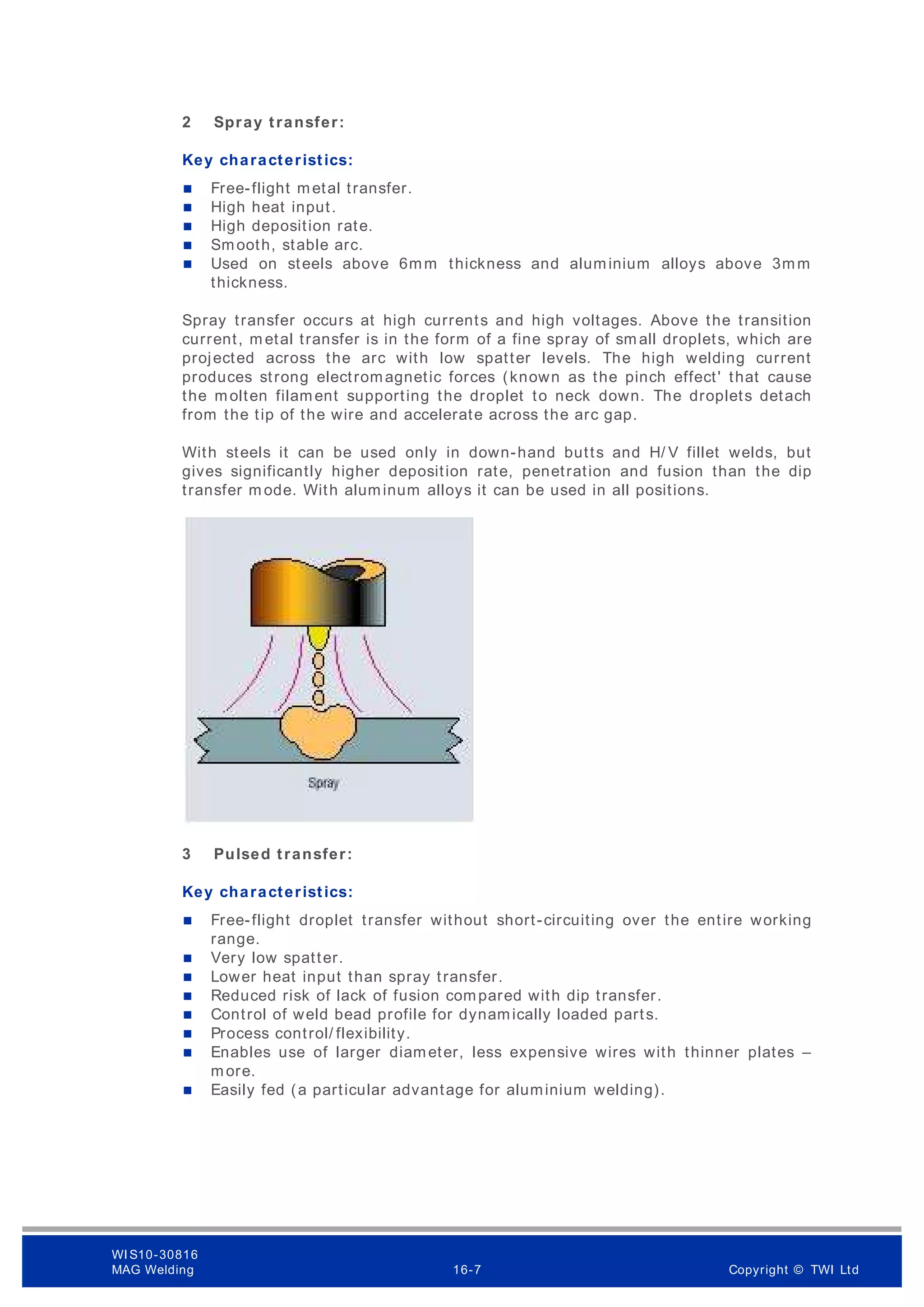 2 Spray transfer:
Key characteristics:
 Free-flight metal transfer.
 High heat input.
 High deposition rate.
 Smooth, stable arc.
 Used on steels above 6mm thickness and aluminium alloys above 3mm
thickness.
Spray transfer occurs at high currents and high voltages. Above the transition
current, m etal transfer is in the form of a fine spray of sm all droplets, which are
projected across the arc with low spatter levels. The high welding current
produces strong electromagnetic forces (known as the pinch effect' that cause
the molten filament supporting the droplet to neck down. The droplets detach
from the tip of the wire and accelerate across the arc gap.
With steels it can be used only in down-hand butts and H/ V fillet welds, but
gives significantly higher deposition rate, penetration and fusion than the dip
transfer m ode. With aluminum alloys it can be used in all positions.
3 Pulsed transfer:
Key characteristics:
 Free-flight droplet transfer without short-circuiting over the entire working
range.
 Very low spatter.
 Lower heat input than spray transfer.
 Reduced risk of lack of fusion compared with dip transfer.
 Control of weld bead profile for dynamically loaded parts.
 Process control/ flexibility.
 Enables use of larger diameter, less expensive wires with thinner plates –
more.
 Easily fed (a particular advantage for aluminium welding).
WI S10-30816
MAG Welding 16-7 Copyright © TWI Ltd
 