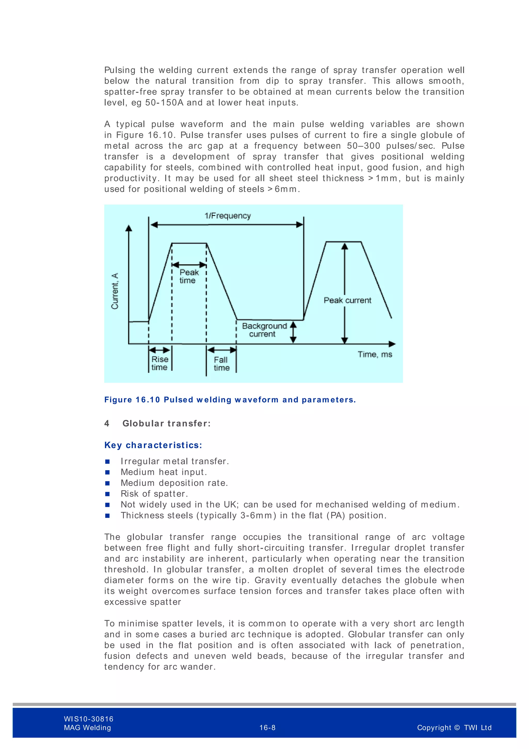 Pulsing the welding current extends the range of spray transfer operation well
below the natural transition from dip to spray transfer. This allows smooth,
spatter-free spray transfer to be obtained at mean currents below the transition
level, eg 50-150A and at lower heat inputs.
A typical pulse waveform and the main pulse welding variables are shown
in Figure 16.10. Pulse transfer uses pulses of current to fire a single globule of
metal across the arc gap at a frequency between 50–300 pulses/ sec. Pulse
transfer is a development of spray transfer that gives positional welding
capability for steels, combined with controlled heat input, good fusion, and high
productivity. It may be used for all sheet steel thickness > 1mm , but is mainly
used for positional welding of steels > 6mm.
Figure 1 6 .1 0 Pulsed w elding w aveform and param eters.
4 Globular transfer:
Key characteristics:
 Irregular metal transfer.
 Medium heat input.
 Medium deposition rate.
 Risk of spatter.
 Not widely used in the UK; can be used for m echanised welding of medium.
 Thickness steels (typically 3-6mm) in the flat (PA) position.
The globular transfer range occupies the transitional range of arc voltage
between free flight and fully short-circuiting transfer. Irregular droplet transfer
and arc instability are inherent, particularly when operating near the transition
threshold. In globular transfer, a molten droplet of several times the electrode
diameter forms on the wire tip. Gravity eventually detaches the globule when
its weight overcom es surface tension forces and transfer takes place often with
excessive spatter
To minimise spatter levels, it is comm on to operate with a very short arc length
and in some cases a buried arc technique is adopted. Globular transfer can only
be used in the flat position and is often associated with lack of penetration,
fusion defects and uneven weld beads, because of the irregular transfer and
tendency for arc wander.
WI S10-30816
MAG Welding 16-8 Copyright © TWI Ltd
 