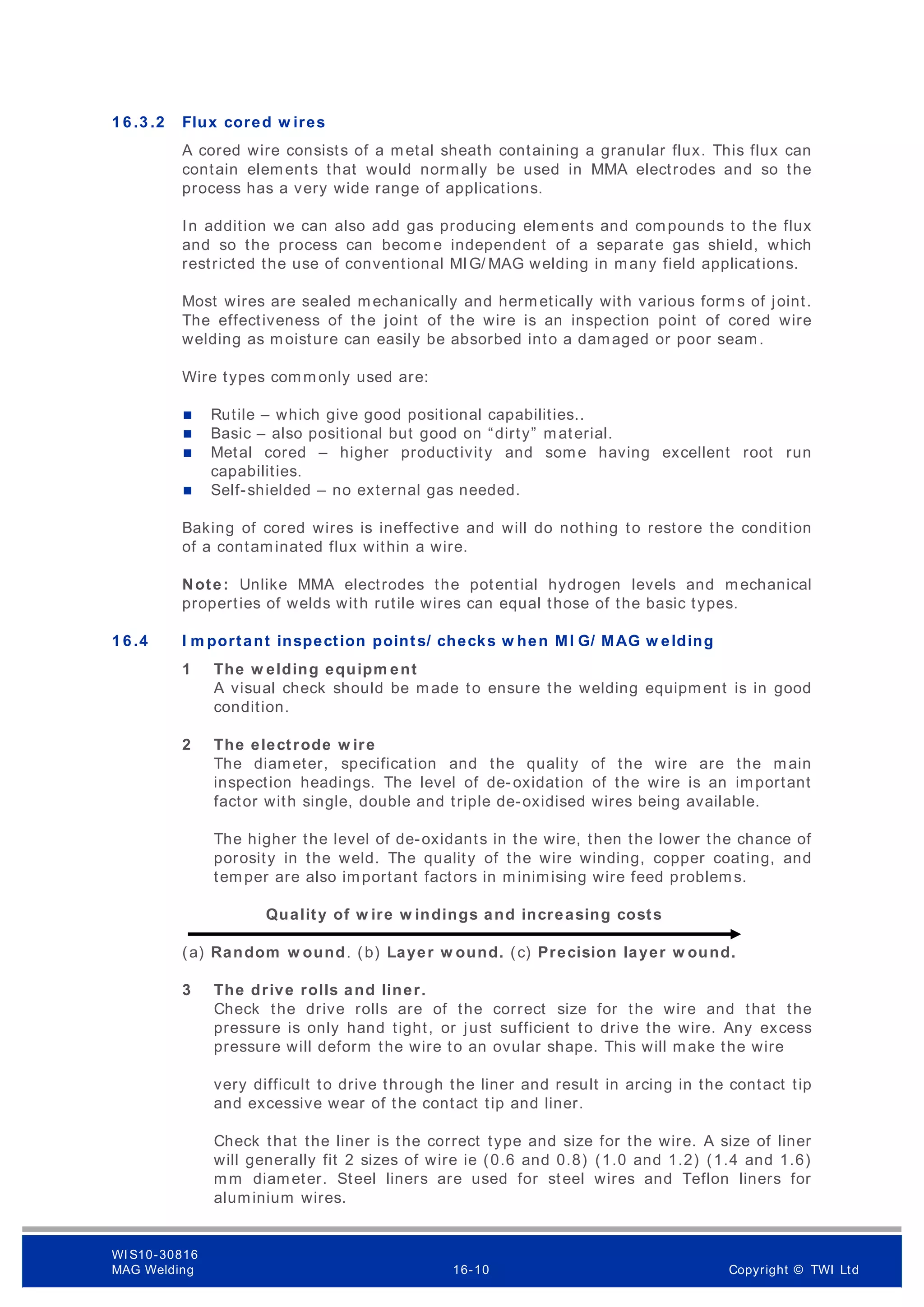 1 6 .3 .2 Flux cored w ires
A cored wire consists of a metal sheath containing a granular flux. This flux can
contain elements that would normally be used in MMA electrodes and so the
process has a very wide range of applications.
In addition we can also add gas producing elements and compounds to the flux
and so the process can becom e independent of a separate gas shield, which
restricted the use of conventional MIG/ MAG welding in many field applications.
Most wires are sealed mechanically and hermetically with various forms of joint.
The effectiveness of the joint of the wire is an inspection point of cored wire
welding as moisture can easily be absorbed into a damaged or poor seam.
Wire types comm only used are:
 Rutile – which give good positional capabilities..
 Basic – also positional but good on “dirty” material.
 Metal cored – higher productivity and some having excellent root run
capabilities.
 Self-shielded – no external gas needed.
Baking of cored wires is ineffective and will do nothing to restore the condition
of a contaminated flux within a wire.
Note: Unlike MMA electrodes the potential hydrogen levels and mechanical
properties of welds with rutile wires can equal those of the basic types.
1 6 .4 I m portant inspection points/ checks w hen MI G/ MAG w elding
1 The w elding equipm ent
A visual check should be made to ensure the welding equipment is in good
condition.
2 The electrode w ire
The diameter, specification and the quality of the wire are the main
inspection headings. The level of de-oxidation of the wire is an important
factor with single, double and triple de-oxidised wires being available.
The higher the level of de-oxidants in the wire, then the lower the chance of
porosity in the weld. The quality of the wire winding, copper coating, and
temper are also important factors in minimising wire feed problems.
Quality of w ire w indings and increasing costs
(a) Random w ound. (b) Layer w ound. (c) Precision layer w ound.
3 The drive rolls and liner.
Check the drive rolls are of the correct size for the wire and that the
pressure is only hand tight, or just sufficient to drive the wire. Any excess
pressure will deform the wire to an ovular shape. This will make the wire
very difficult to drive through the liner and result in arcing in the contact tip
and excessive wear of the contact tip and liner.
Check that the liner is the correct type and size for the wire. A size of liner
will generally fit 2 sizes of wire ie (0.6 and 0.8) (1.0 and 1.2) (1.4 and 1.6)
mm diameter. Steel liners are used for steel wires and Teflon liners for
aluminium wires.
WI S10-30816
MAG Welding 16-10 Copyright © TWI Ltd
 