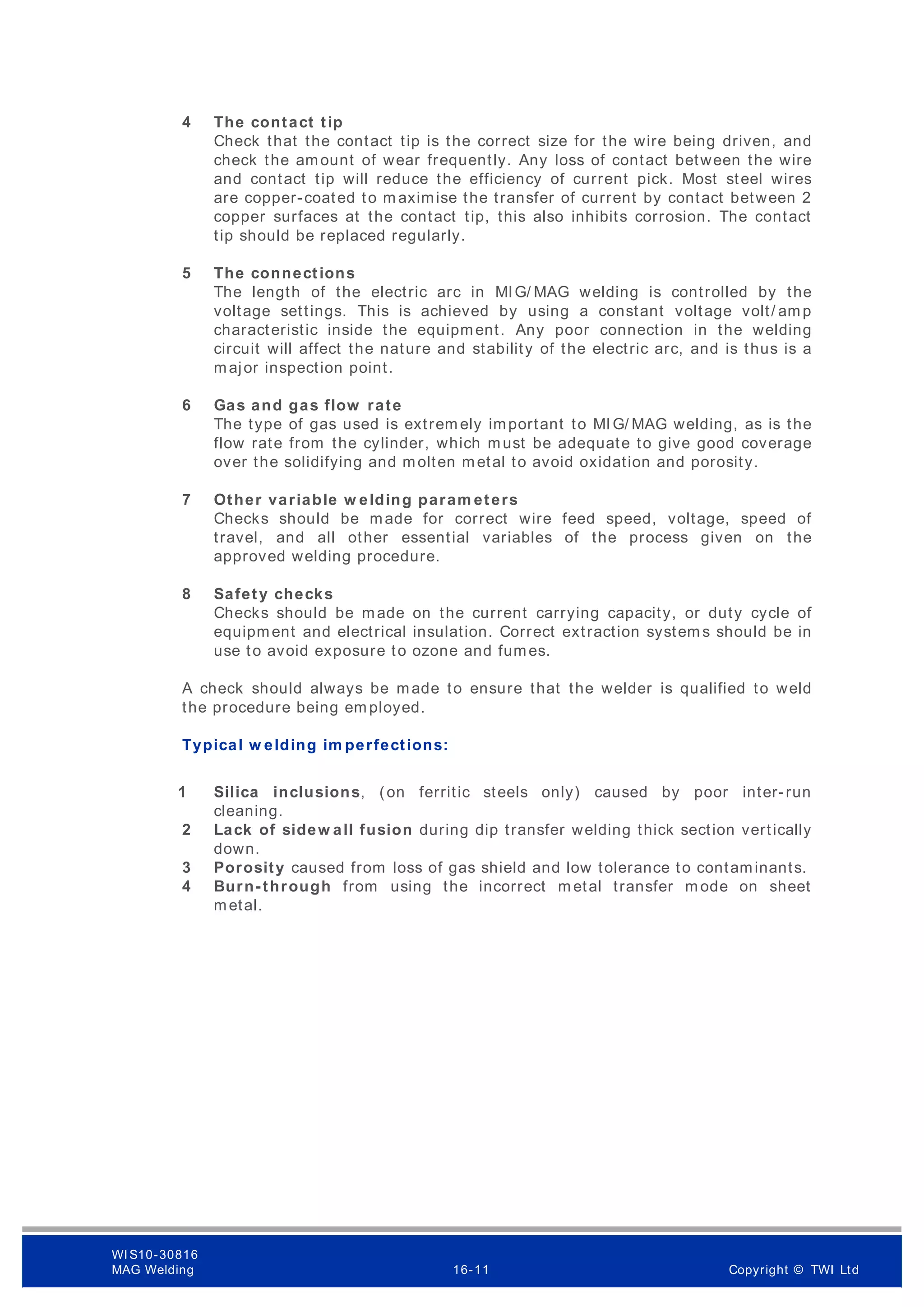 4 The contact tip
Check that the contact tip is the correct size for the wire being driven, and
check the amount of wear frequently. Any loss of contact between the wire
and contact tip will reduce the efficiency of current pick. Most steel wires
are copper-coated to m aximise the transfer of current by contact between 2
copper surfaces at the contact tip, this also inhibits corrosion. The contact
tip should be replaced regularly.
5 The connections
The length of the electric arc in MIG/ MAG welding is controlled by the
voltage settings. This is achieved by using a constant voltage volt/ amp
characteristic inside the equipment. Any poor connection in the welding
circuit will affect the nature and stability of the electric arc, and is thus is a
major inspection point.
6 Gas and gas flow rate
The type of gas used is extrem ely important to MIG/ MAG welding, as is the
flow rate from the cylinder, which must be adequate to give good coverage
over the solidifying and molten metal to avoid oxidation and porosity.
7 Other variable w elding param eters
Checks should be made for correct wire feed speed, voltage, speed of
travel, and all other essential variables of the process given on the
approved welding procedure.
8 Safety checks
Checks should be made on the current carrying capacity, or duty cycle of
equipment and electrical insulation. Correct extraction system s should be in
use to avoid exposure to ozone and fumes.
A check should always be made to ensure that the welder is qualified to weld
the procedure being em ployed.
Typical w elding im perfections:
1 Silica inclusions, (on ferritic steels only) caused by poor inter-run
cleaning.
2 Lack of sidew all fusion during dip transfer welding thick section vertically
down.
3 Porosity caused from loss of gas shield and low tolerance to contaminants.
4 Burn-through from using the incorrect m etal transfer m ode on sheet
metal.
WI S10-30816
MAG Welding 16-11 Copyright © TWI Ltd
 