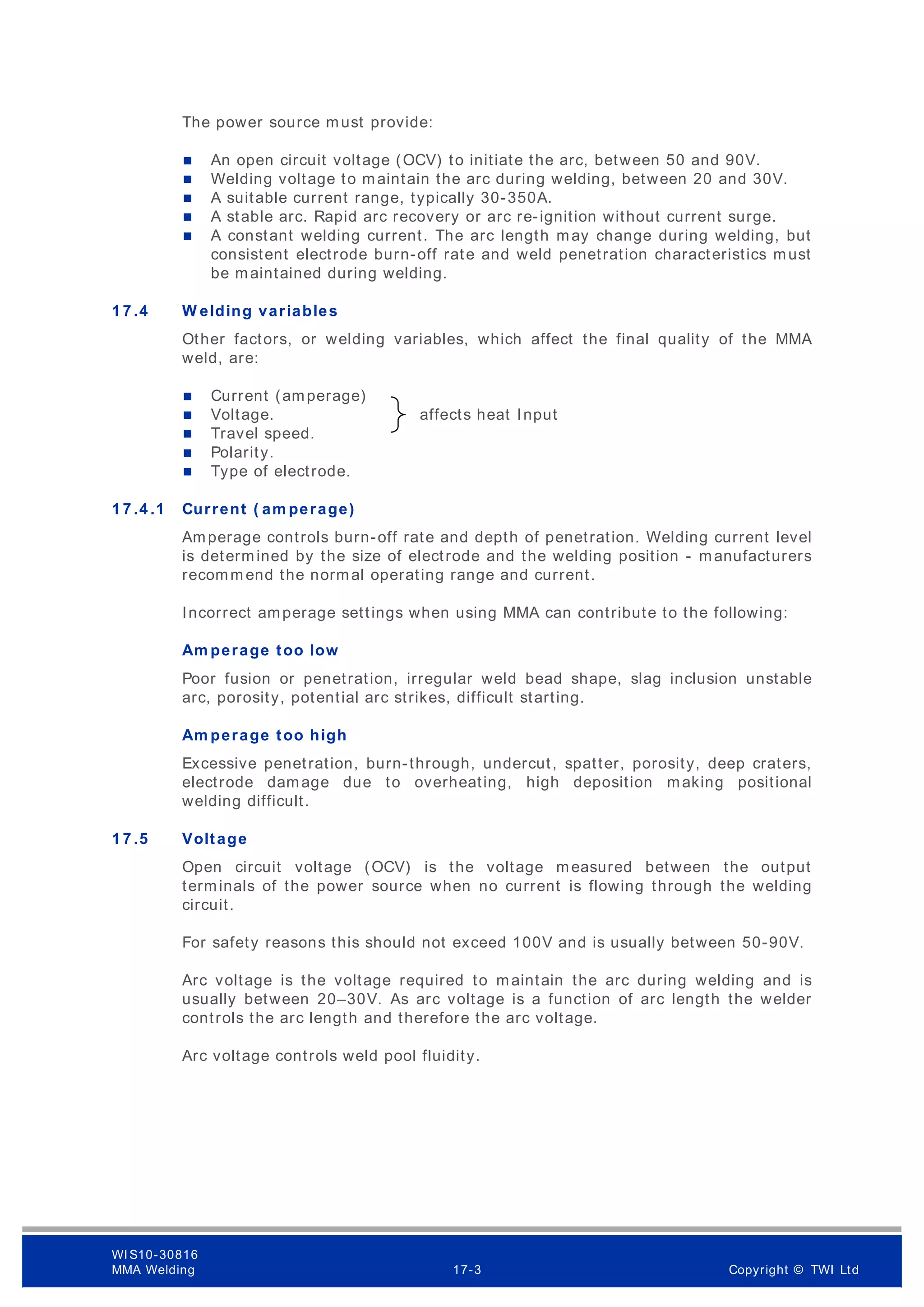 The power source must provide:
 An open circuit voltage (OCV) to initiate the arc, between 50 and 90V.
 Welding voltage to maintain the arc during welding, between 20 and 30V.
 A suitable current range, typically 30-350A.
 A stable arc. Rapid arc recovery or arc re-ignition without current surge.
 A constant welding current. The arc length may change during welding, but
consistent electrode burn-off rate and weld penetration characteristics must
be maintained during welding.
1 7 .4 W elding variables
Other factors, or welding variables, which affect the final quality of the MMA
weld, are:
 Current (amperage)
 Voltage. affects heat Input
 Travel speed.
 Polarity.
 Type of electrode.
1 7 .4 .1 Current ( am perage)
Amperage controls burn-off rate and depth of penetration. Welding current level
is determined by the size of electrode and the welding position - manufacturers
recomm end the normal operating range and current.
Incorrect amperage settings when using MMA can contribute to the following:
Am perage too low
Poor fusion or penetration, irregular weld bead shape, slag inclusion unstable
arc, porosity, potential arc strikes, difficult starting.
Am perage too high
Excessive penetration, burn-through, undercut, spatter, porosity, deep craters,
electrode damage due to overheating, high deposition making positional
welding difficult.
1 7 .5 Voltage
Open circuit voltage (OCV) is the voltage measured between the output
terminals of the power source when no current is flowing through the welding
circuit.
For safety reasons this should not exceed 100V and is usually between 50-90V.
Arc voltage is the voltage required to maintain the arc during welding and is
usually between 20–30V. As arc voltage is a function of arc length the welder
controls the arc length and therefore the arc voltage.
Arc voltage controls weld pool fluidity.
WI S10-30816
MMA Welding 17-3 Copyright © TWI Ltd
 