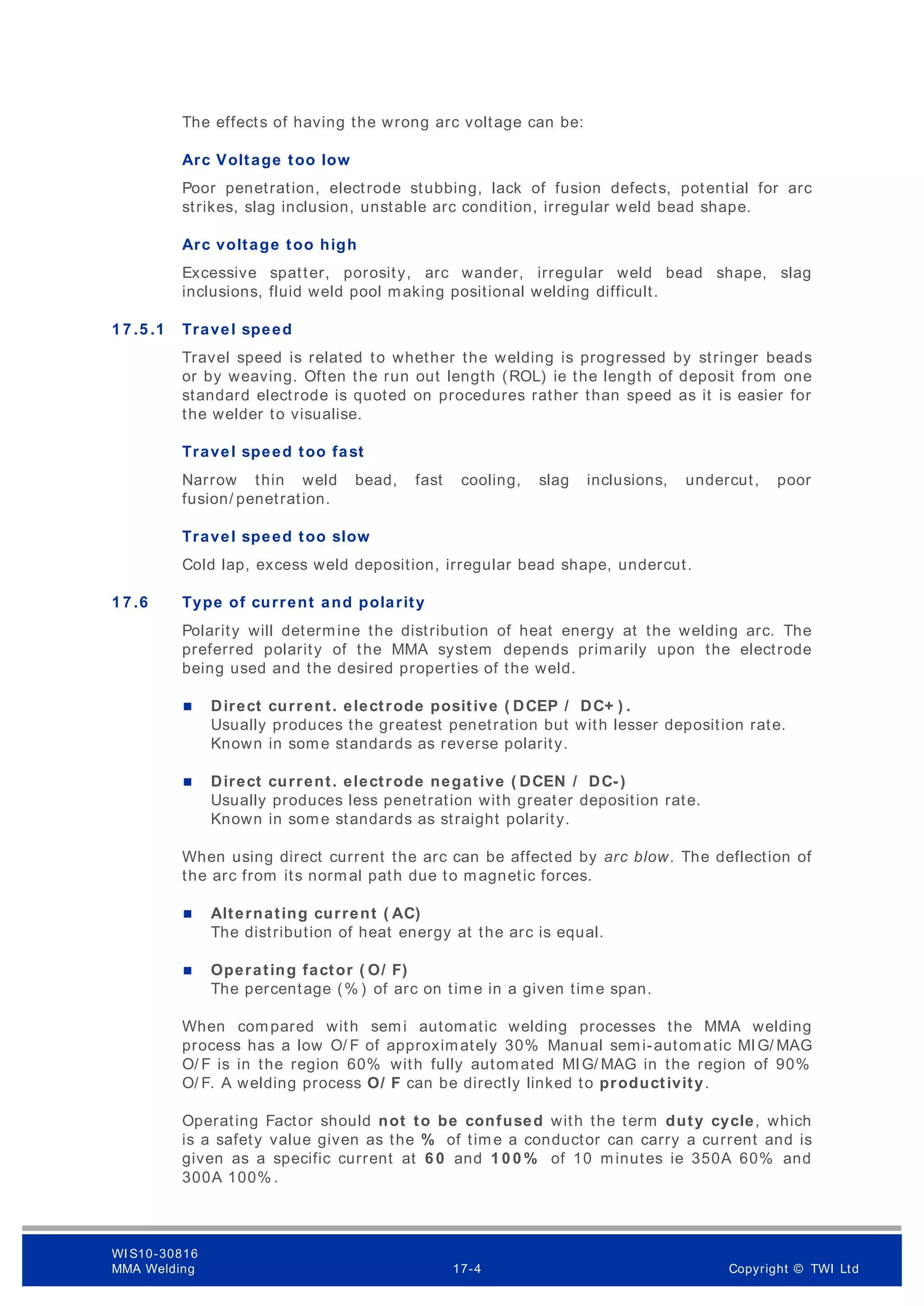 The effects of having the wrong arc voltage can be:
Arc Voltage too low
Poor penetration, electrode stubbing, lack of fusion defects, potential for arc
strikes, slag inclusion, unstable arc condition, irregular weld bead shape.
Arc voltage too high
Excessive spatter, porosity, arc wander, irregular weld bead shape, slag
inclusions, fluid weld pool making positional welding difficult.
1 7 .5 .1 Travel speed
Travel speed is related to whether the welding is progressed by stringer beads
or by weaving. Often the run out length (ROL) ie the length of deposit from one
standard electrode is quoted on procedures rather than speed as it is easier for
the welder to visualise.
Travel speed too fast
Narrow thin weld bead, fast cooling, slag inclusions, undercut, poor
fusion/ penetration.
Travel speed too slow
Cold lap, excess weld deposition, irregular bead shape, undercut.
1 7 .6 Type of current and polarity
Polarity will determine the distribution of heat energy at the welding arc. The
preferred polarity of the MMA system depends primarily upon the electrode
being used and the desired properties of the weld.
 Direct current. electrode positive ( DCEP / DC+ ) .
Usually produces the greatest penetration but with lesser deposition rate.
Known in some standards as reverse polarity.
 Direct current. electrode negative ( DCEN / DC-)
Usually produces less penetration with greater deposition rate.
Known in some standards as straight polarity.
When using direct current the arc can be affected by arc blow. The deflection of
the arc from its normal path due to magnetic forces.
 Alternating current ( AC)
The distribution of heat energy at the arc is equal.
 Operating factor ( O/ F)
The percentage (% ) of arc on time in a given time span.
When compared with semi automatic welding processes the MMA welding
process has a low O/ F of approximately 30% Manual semi-automatic MIG/ MAG
O/ F is in the region 60% with fully automated MIG/ MAG in the region of 90%
O/ F. A welding process O/ F can be directly linked to productivity.
Operating Factor should not to be confused with the term duty cycle, which
is a safety value given as the % of time a conductor can carry a current and is
given as a specific current at 6 0 and 1 0 0 % of 10 minutes ie 350A 60% and
300A 100% .
WI S10-30816
MMA Welding 17-4 Copyright © TWI Ltd
 