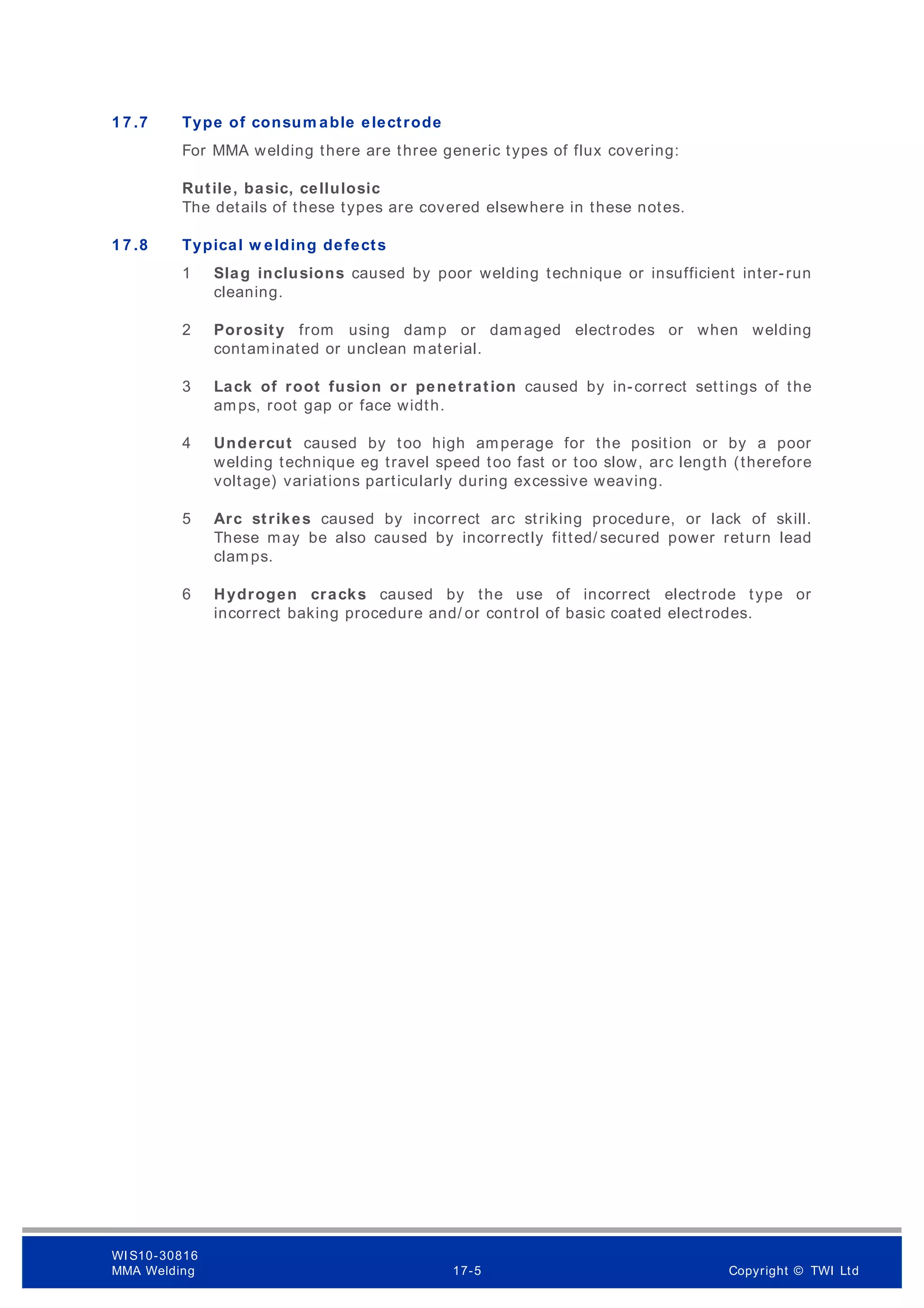 1 7 .7 Type of consum able electrode
For MMA welding there are three generic types of flux covering:
Rutile, basic, cellulosic
The details of these types are covered elsewhere in these notes.
1 7 .8 Typical w elding defects
1 Slag inclusions caused by poor welding technique or insufficient inter-run
cleaning.
2 Porosity from using damp or damaged electrodes or when welding
contaminated or unclean material.
3 Lack of root fusion or penetration caused by in-correct settings of the
amps, root gap or face width.
4 Undercut caused by too high amperage for the position or by a poor
welding technique eg travel speed too fast or too slow, arc length (therefore
voltage) variations particularly during excessive weaving.
5 Arc strikes caused by incorrect arc striking procedure, or lack of skill.
These may be also caused by incorrectly fitted/ secured power return lead
clamps.
6 Hydrogen cracks caused by the use of incorrect electrode type or
incorrect baking procedure and/ or control of basic coated electrodes.
WI S10-30816
MMA Welding 17-5 Copyright © TWI Ltd
 