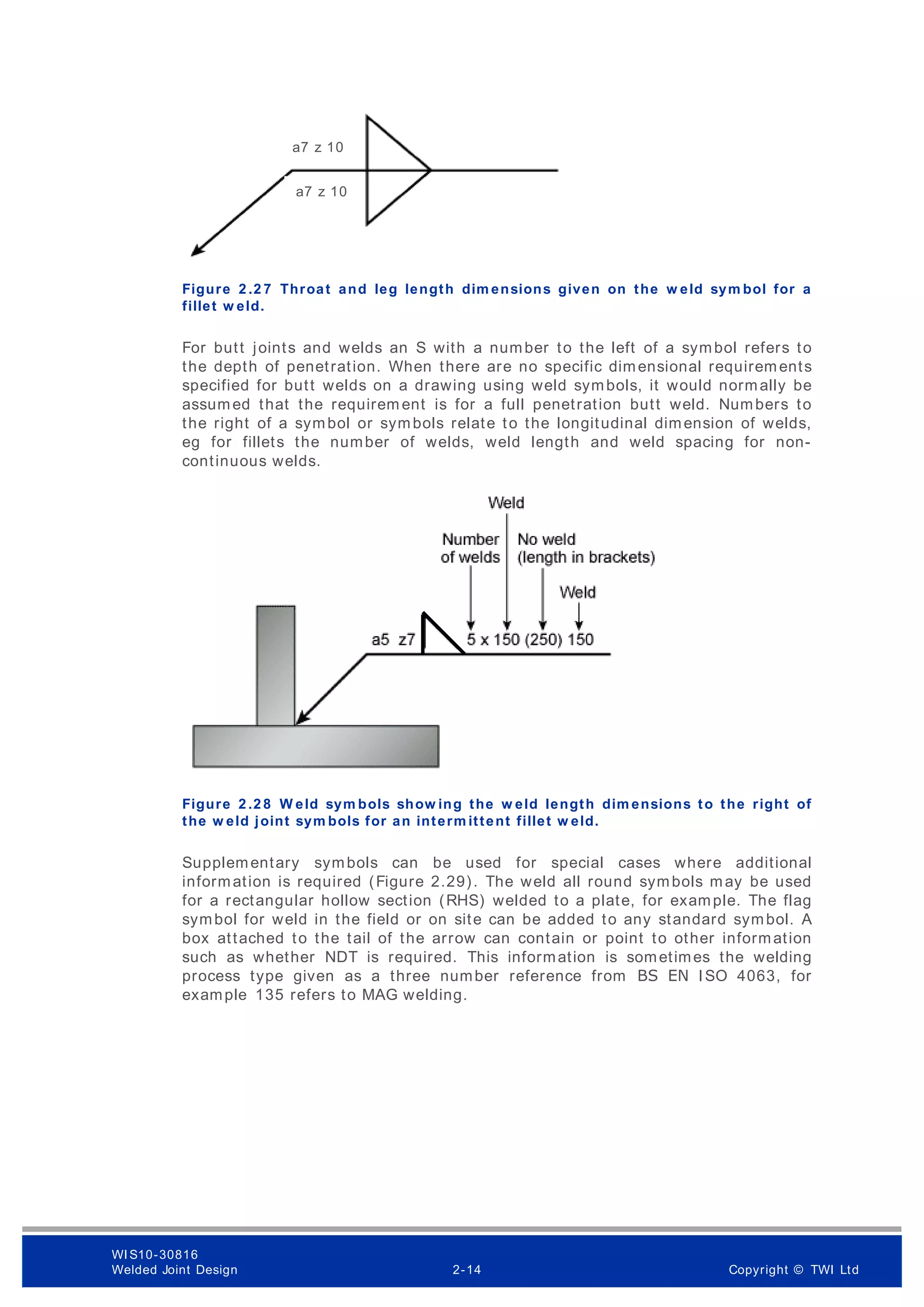 Figure 2 .2 7 Throat and leg length dim ensions given on the w eld sym bol for a
fillet w eld.
For butt joints and welds an S with a number to the left of a symbol refers to
the depth of penetration. When there are no specific dimensional requirements
specified for butt welds on a drawing using weld symbols, it would normally be
assumed that the requirem ent is for a full penetration butt weld. Numbers to
the right of a symbol or symbols relate to the longitudinal dimension of welds,
eg for fillets the number of welds, weld length and weld spacing for non-
continuous welds.
Figure 2 .2 8 W eld sym bols show ing the w eld length dim ensions to the right of
the w eld joint sym bols for an interm ittent fillet w eld.
Supplementary symbols can be used for special cases where additional
information is required (Figure 2.29). The weld all round symbols may be used
for a rectangular hollow section (RHS) welded to a plate, for example. The flag
symbol for weld in the field or on site can be added to any standard symbol. A
box attached to the tail of the arrow can contain or point to other information
such as whether NDT is required. This information is sometimes the welding
process type given as a three number reference from BS EN ISO 4063, for
example 135 refers to MAG welding.
a7 z 10
a7 z 10
WI S10-30816
Welded Joint Design 2-14 Copyright © TWI Ltd
 