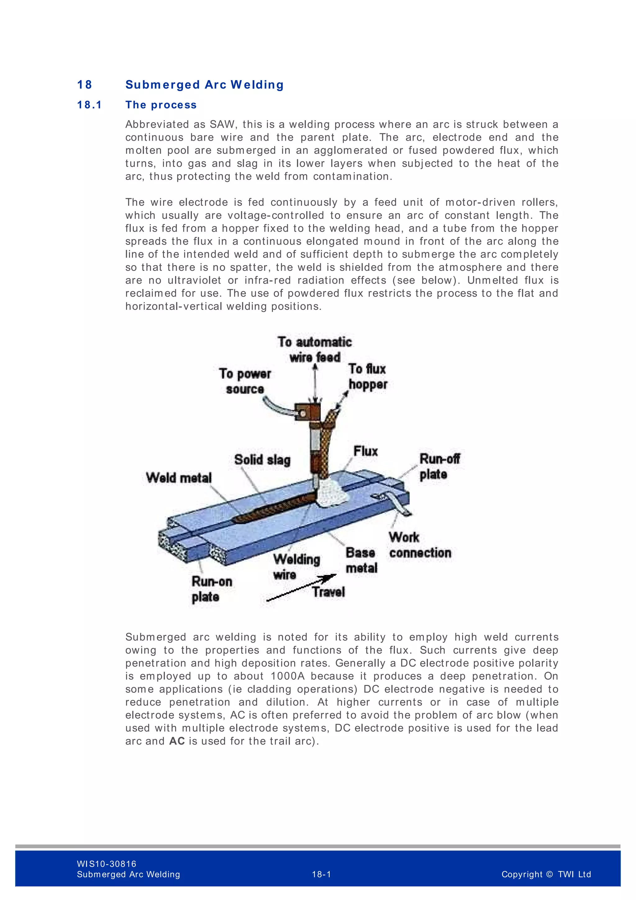 1 8 Subm erged Arc W elding
1 8 .1 The process
Abbreviated as SAW, this is a welding process where an arc is struck between a
continuous bare wire and the parent plate. The arc, electrode end and the
molten pool are subm erged in an agglomerated or fused powdered flux, which
turns, into gas and slag in its lower layers when subjected to the heat of the
arc, thus protecting the weld from contamination.
The wire electrode is fed continuously by a feed unit of motor-driven rollers,
which usually are voltage-controlled to ensure an arc of constant length. The
flux is fed from a hopper fixed to the welding head, and a tube from the hopper
spreads the flux in a continuous elongated mound in front of the arc along the
line of the intended weld and of sufficient depth to submerge the arc completely
so that there is no spatter, the weld is shielded from the atmosphere and there
are no ultraviolet or infra-red radiation effects (see below). Unm elted flux is
reclaimed for use. The use of powdered flux restricts the process to the flat and
horizontal-vertical welding positions.
Submerged arc welding is noted for its ability to employ high weld currents
owing to the properties and functions of the flux. Such currents give deep
penetration and high deposition rates. Generally a DC electrode positive polarity
is employed up to about 1000A because it produces a deep penetration. On
som e applications (ie cladding operations) DC electrode negative is needed to
reduce penetration and dilution. At higher currents or in case of multiple
electrode systems, AC is often preferred to avoid the problem of arc blow (when
used with multiple electrode systems, DC electrode positive is used for the lead
arc and AC is used for the trail arc).
WI S10-30816
Submerged Arc Welding 18-1 Copyright © TWI Ltd
 