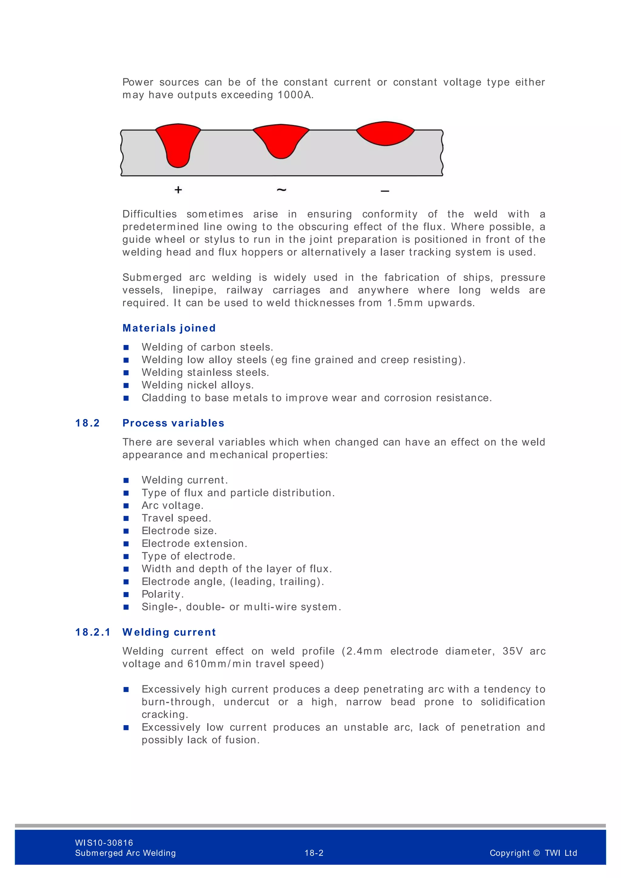 Power sources can be of the constant current or constant voltage type either
may have outputs exceeding 1000A.
Difficulties som etimes arise in ensuring conformity of the weld with a
predetermined line owing to the obscuring effect of the flux. Where possible, a
guide wheel or stylus to run in the joint preparation is positioned in front of the
welding head and flux hoppers or alternatively a laser tracking system is used.
Submerged arc welding is widely used in the fabrication of ships, pressure
vessels, linepipe, railway carriages and anywhere where long welds are
required. It can be used to weld thicknesses from 1.5mm upwards.
Materials joined
 Welding of carbon steels.
 Welding low alloy steels (eg fine grained and creep resisting).
 Welding stainless steels.
 Welding nickel alloys.
 Cladding to base m etals to improve wear and corrosion resistance.
1 8 .2 Process variables
There are several variables which when changed can have an effect on the weld
appearance and m echanical properties:
 Welding current.
 Type of flux and particle distribution.
 Arc voltage.
 Travel speed.
 Electrode size.
 Electrode extension.
 Type of electrode.
 Width and depth of the layer of flux.
 Electrode angle, (leading, trailing).
 Polarity.
 Single-, double- or multi-wire system.
1 8 .2 .1 W elding current
Welding current effect on weld profile (2.4mm electrode diameter, 35V arc
voltage and 610mm/ min travel speed)
 Excessively high current produces a deep penetrating arc with a tendency to
burn-through, undercut or a high, narrow bead prone to solidification
cracking.
 Excessively low current produces an unstable arc, lack of penetration and
possibly lack of fusion.
WI S10-30816
Submerged Arc Welding 18-2 Copyright © TWI Ltd
 