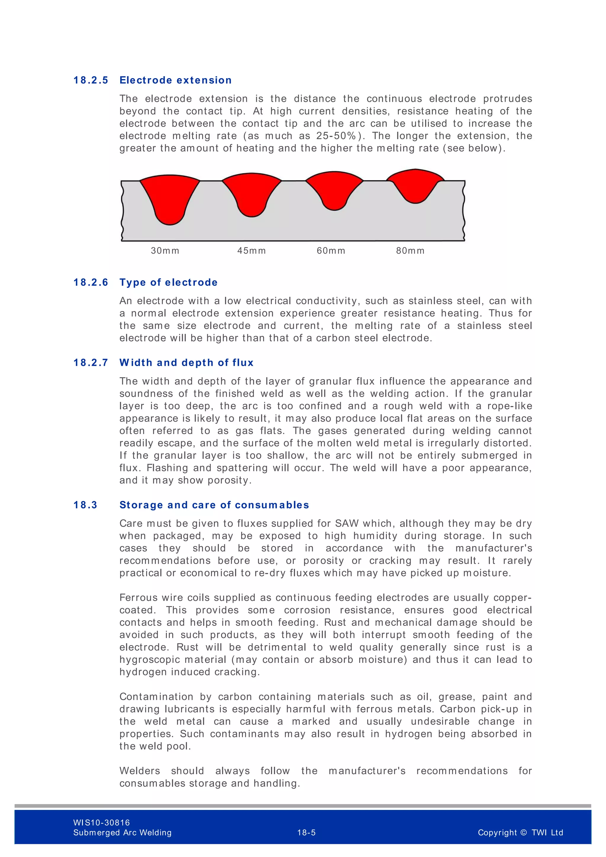 1 8 .2 .5 Electrode extension
The electrode extension is the distance the continuous electrode protrudes
beyond the contact tip. At high current densities, resistance heating of the
electrode between the contact tip and the arc can be utilised to increase the
electrode m elting rate (as much as 25-50% ). The longer the extension, the
greater the am ount of heating and the higher the m elting rate (see below).
1 8 .2 .6 Type of electrode
An electrode with a low electrical conductivity, such as stainless steel, can with
a normal electrode extension experience greater resistance heating. Thus for
the same size electrode and current, the melting rate of a stainless steel
electrode will be higher than that of a carbon steel electrode.
1 8 .2 .7 W idth and depth of flux
The width and depth of the layer of granular flux influence the appearance and
soundness of the finished weld as well as the welding action. If the granular
layer is too deep, the arc is too confined and a rough weld with a rope-like
appearance is likely to result, it may also produce local flat areas on the surface
often referred to as gas flats. The gases generated during welding cannot
readily escape, and the surface of the molten weld metal is irregularly distorted.
If the granular layer is too shallow, the arc will not be entirely submerged in
flux. Flashing and spattering will occur. The weld will have a poor appearance,
and it may show porosity.
1 8 .3 Storage and care of consum ables
Care must be given to fluxes supplied for SAW which, although they may be dry
when packaged, may be exposed to high humidity during storage. In such
cases they should be stored in accordance with the manufacturer's
recomm endations before use, or porosity or cracking may result. It rarely
practical or economical to re-dry fluxes which may have picked up m oisture.
Ferrous wire coils supplied as continuous feeding electrodes are usually copper-
coated. This provides som e corrosion resistance, ensures good electrical
contacts and helps in smooth feeding. Rust and mechanical damage should be
avoided in such products, as they will both interrupt smooth feeding of the
electrode. Rust will be detrimental to weld quality generally since rust is a
hygroscopic material (may contain or absorb moisture) and thus it can lead to
hydrogen induced cracking.
Contamination by carbon containing materials such as oil, grease, paint and
drawing lubricants is especially harmful with ferrous metals. Carbon pick-up in
the weld metal can cause a marked and usually undesirable change in
properties. Such contaminants may also result in hydrogen being absorbed in
the weld pool.
Welders should always follow the manufacturer's recommendations for
consumables storage and handling.
30mm 45mm 60mm 80mm
WI S10-30816
Submerged Arc Welding 18-5 Copyright © TWI Ltd
 