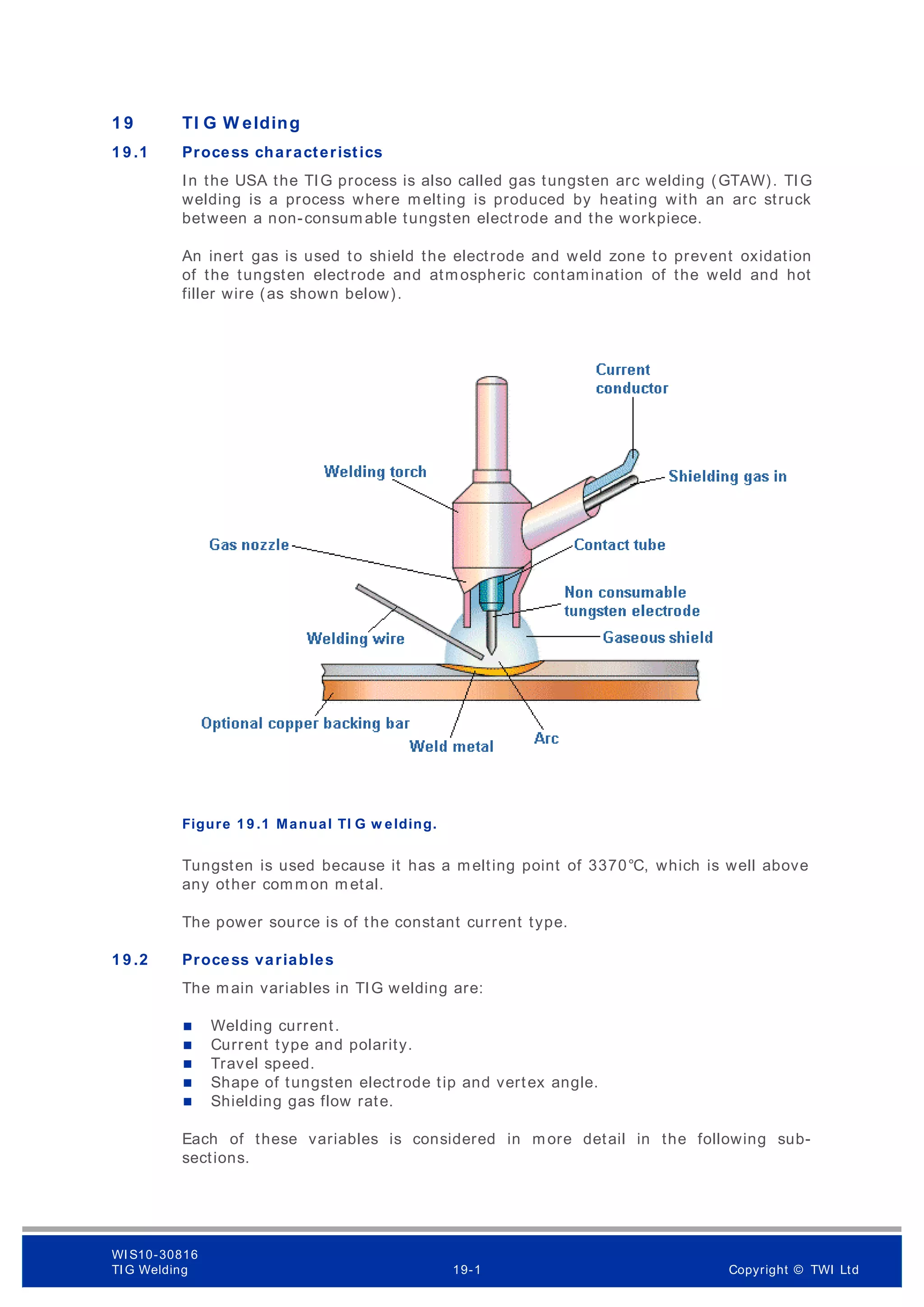 1 9 TI G W elding
1 9 .1 Process characteristics
In the USA the TIG process is also called gas tungsten arc welding (GTAW). TIG
welding is a process where m elting is produced by heating with an arc struck
between a non-consum able tungsten electrode and the workpiece.
An inert gas is used to shield the electrode and weld zone to prevent oxidation
of the tungsten electrode and atmospheric contamination of the weld and hot
filler wire (as shown below).
Figure 1 9 .1 Manual TI G w elding.
Tungsten is used because it has a melting point of 3370°C, which is well above
any other comm on m etal.
The power source is of the constant current type.
1 9 .2 Process variables
The main variables in TIG welding are:
 Welding current.
 Current type and polarity.
 Travel speed.
 Shape of tungsten electrode tip and vertex angle.
 Shielding gas flow rate.
Each of these variables is considered in more detail in the following sub-
sections.
WI S10-30816
TI G Welding 19-1 Copyright © TWI Ltd
 