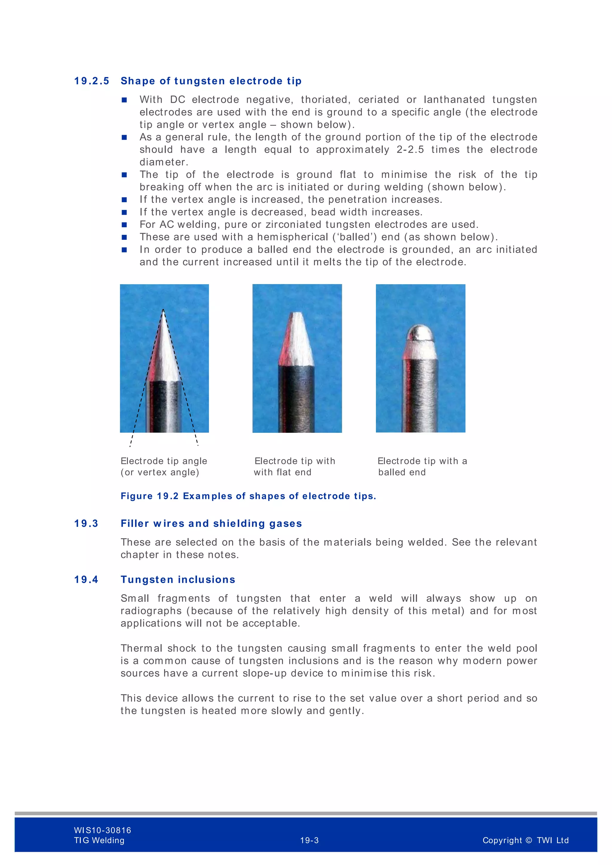 1 9 .2 .5 Shape of tungsten electrode tip
 With DC electrode negative, thoriated, ceriated or lanthanated tungsten
electrodes are used with the end is ground to a specific angle (the electrode
tip angle or vertex angle – shown below).
 As a general rule, the length of the ground portion of the tip of the electrode
should have a length equal to approximately 2-2.5 times the electrode
diameter.
 The tip of the electrode is ground flat to minimise the risk of the tip
breaking off when the arc is initiated or during welding (shown below).
 If the vertex angle is increased, the penetration increases.
 If the vertex angle is decreased, bead width increases.
 For AC welding, pure or zirconiated tungsten electrodes are used.
 These are used with a hemispherical (‘balled’) end (as shown below).
 In order to produce a balled end the electrode is grounded, an arc initiated
and the current increased until it melts the tip of the electrode.
Electrode tip angle Electrode tip with Electrode tip with a
(or vertex angle) with flat end balled end
Figure 1 9 .2 Exam ples of shapes of electrode tips.
1 9 .3 Filler w ires and shielding gases
These are selected on the basis of the materials being welded. See the relevant
chapter in these notes.
1 9 .4 Tungsten inclusions
Small fragments of tungsten that enter a weld will always show up on
radiographs (because of the relatively high density of this metal) and for m ost
applications will not be acceptable.
Thermal shock to the tungsten causing small fragments to enter the weld pool
is a common cause of tungsten inclusions and is the reason why m odern power
sources have a current slope-up device to minimise this risk.
This device allows the current to rise to the set value over a short period and so
the tungsten is heated more slowly and gently.
WI S10-30816
TI G Welding 19-3 Copyright © TWI Ltd
 