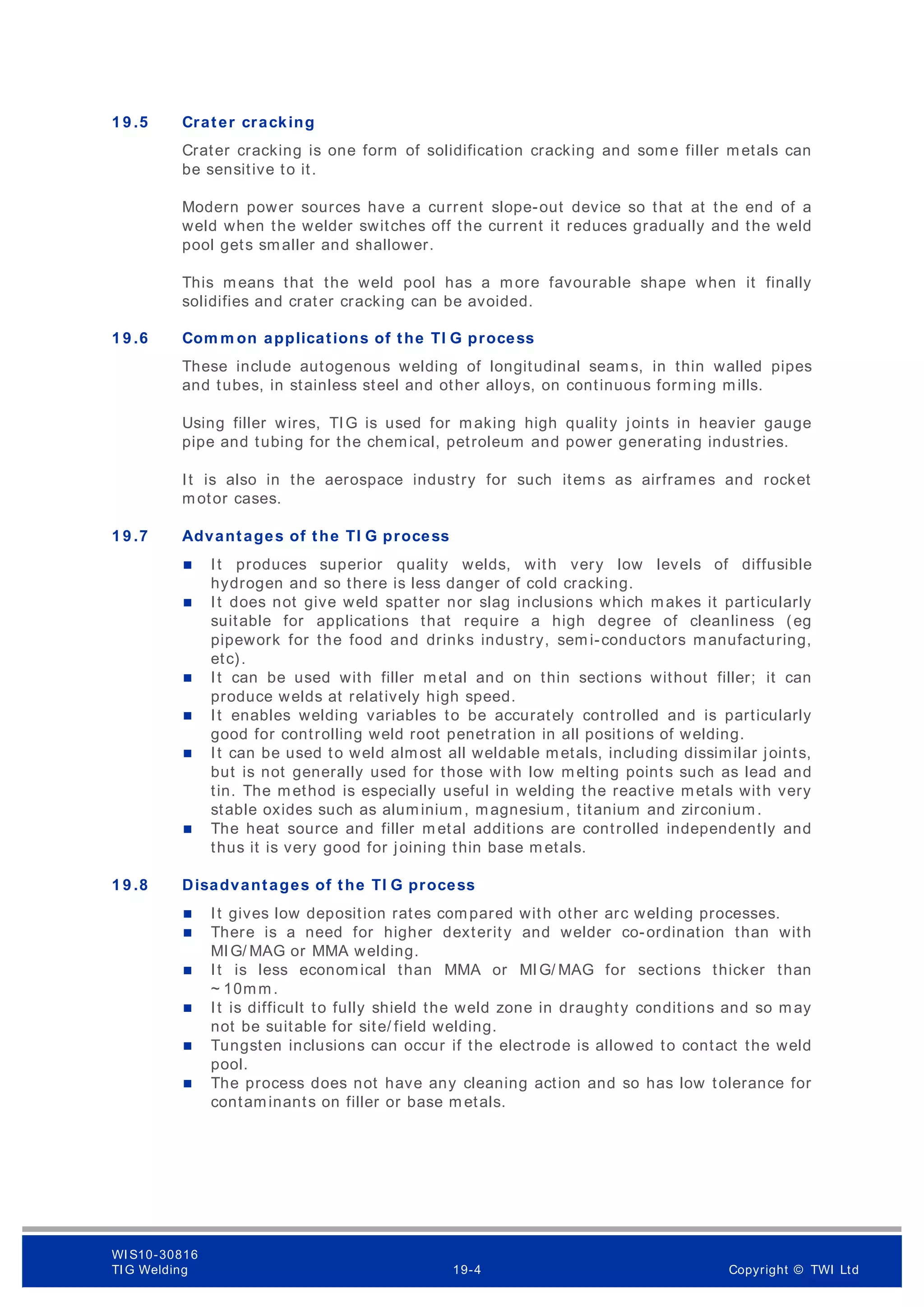 1 9 .5 Crater cracking
Crater cracking is one form of solidification cracking and some filler metals can
be sensitive to it.
Modern power sources have a current slope-out device so that at the end of a
weld when the welder switches off the current it reduces gradually and the weld
pool gets smaller and shallower.
This means that the weld pool has a more favourable shape when it finally
solidifies and crater cracking can be avoided.
1 9 .6 Com m on applications of the TI G process
These include autogenous welding of longitudinal seams, in thin walled pipes
and tubes, in stainless steel and other alloys, on continuous forming mills.
Using filler wires, TIG is used for making high quality joints in heavier gauge
pipe and tubing for the chemical, petroleum and power generating industries.
It is also in the aerospace industry for such items as airframes and rocket
motor cases.
1 9 .7 Advantages of the TI G process
 It produces superior quality welds, with very low levels of diffusible
hydrogen and so there is less danger of cold cracking.
 It does not give weld spatter nor slag inclusions which makes it particularly
suitable for applications that require a high degree of cleanliness (eg
pipework for the food and drinks industry, sem i-conductors manufacturing,
etc).
 It can be used with filler m etal and on thin sections without filler; it can
produce welds at relatively high speed.
 It enables welding variables to be accurately controlled and is particularly
good for controlling weld root penetration in all positions of welding.
 It can be used to weld almost all weldable metals, including dissimilar joints,
but is not generally used for those with low melting points such as lead and
tin. The method is especially useful in welding the reactive metals with very
stable oxides such as aluminium, magnesium, titanium and zirconium.
 The heat source and filler m etal additions are controlled independently and
thus it is very good for joining thin base m etals.
1 9 .8 Disadvantages of the TI G process
 It gives low deposition rates compared with other arc welding processes.
 There is a need for higher dexterity and welder co-ordination than with
MIG/ MAG or MMA welding.
 It is less economical than MMA or MIG/ MAG for sections thicker than
~ 10mm.
 It is difficult to fully shield the weld zone in draughty conditions and so may
not be suitable for site/ field welding.
 Tungsten inclusions can occur if the electrode is allowed to contact the weld
pool.
 The process does not have any cleaning action and so has low tolerance for
contaminants on filler or base m etals.
WI S10-30816
TI G Welding 19-4 Copyright © TWI Ltd
 