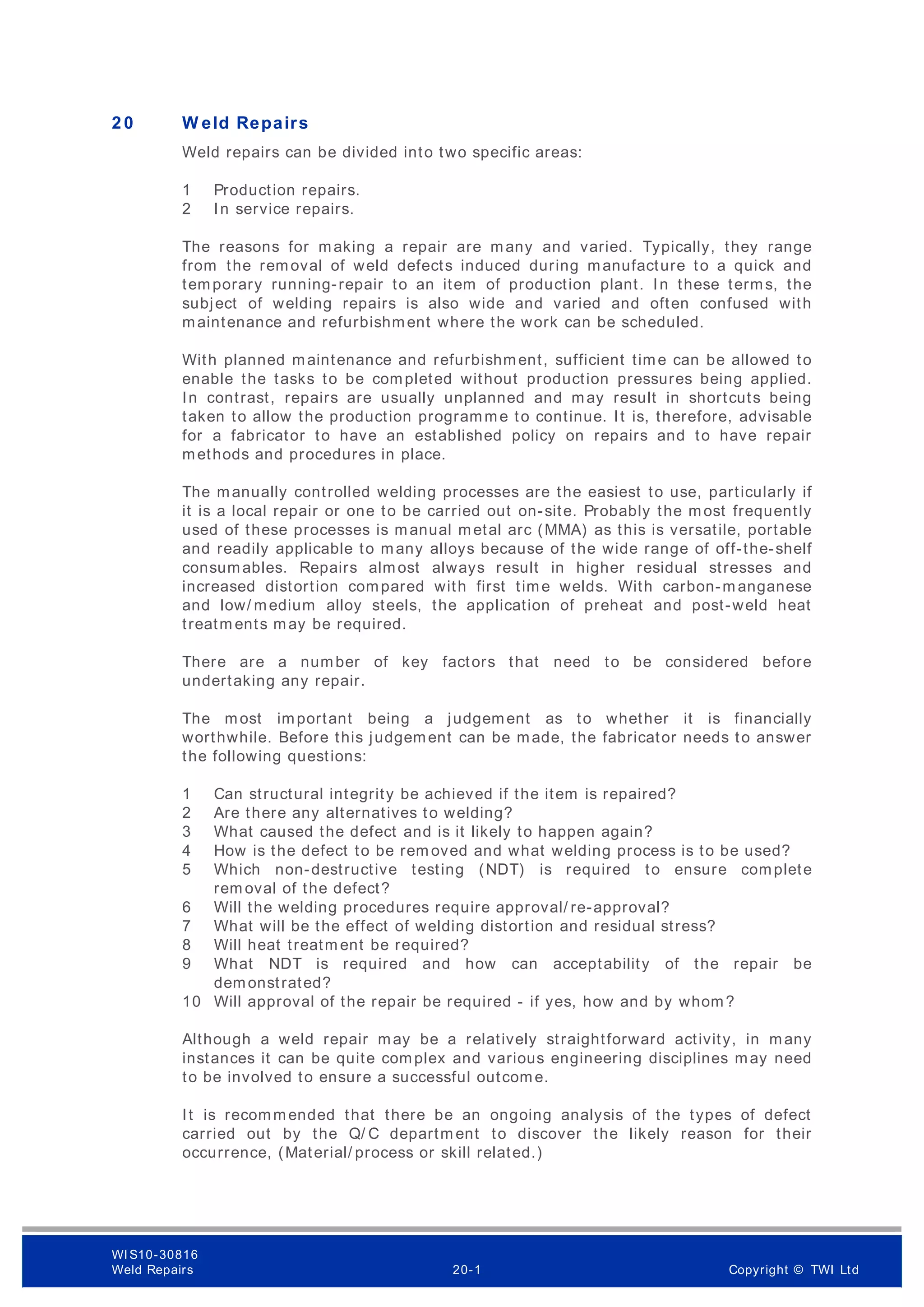 2 0 W eld Repairs
Weld repairs can be divided into two specific areas:
1 Production repairs.
2 In service repairs.
The reasons for making a repair are many and varied. Typically, they range
from the removal of weld defects induced during manufacture to a quick and
temporary running-repair to an item of production plant. In these terms, the
subject of welding repairs is also wide and varied and often confused with
maintenance and refurbishment where the work can be scheduled.
With planned maintenance and refurbishment, sufficient time can be allowed to
enable the tasks to be completed without production pressures being applied.
In contrast, repairs are usually unplanned and may result in shortcuts being
taken to allow the production programme to continue. It is, therefore, advisable
for a fabricator to have an established policy on repairs and to have repair
methods and procedures in place.
The manually controlled welding processes are the easiest to use, particularly if
it is a local repair or one to be carried out on-site. Probably the most frequently
used of these processes is manual metal arc (MMA) as this is versatile, portable
and readily applicable to many alloys because of the wide range of off-the-shelf
consumables. Repairs almost always result in higher residual stresses and
increased distortion compared with first time welds. With carbon-m anganese
and low/ medium alloy steels, the application of preheat and post-weld heat
treatm ents may be required.
There are a number of key factors that need to be considered before
undertaking any repair.
The most important being a judgement as to whether it is financially
worthwhile. Before this judgement can be made, the fabricator needs to answer
the following questions:
1 Can structural integrity be achieved if the item is repaired?
2 Are there any alternatives to welding?
3 What caused the defect and is it likely to happen again?
4 How is the defect to be rem oved and what welding process is to be used?
5 Which non-destructive testing (NDT) is required to ensure complete
rem oval of the defect?
6 Will the welding procedures require approval/ re-approval?
7 What will be the effect of welding distortion and residual stress?
8 Will heat treatm ent be required?
9 What NDT is required and how can acceptability of the repair be
demonstrated?
10 Will approval of the repair be required - if yes, how and by whom?
Although a weld repair may be a relatively straightforward activity, in many
instances it can be quite complex and various engineering disciplines may need
to be involved to ensure a successful outcome.
It is recommended that there be an ongoing analysis of the types of defect
carried out by the Q/ C departm ent to discover the likely reason for their
occurrence, (Material/ process or skill related.)
WI S10-30816
Weld Repairs 20-1 Copyright © TWI Ltd
 