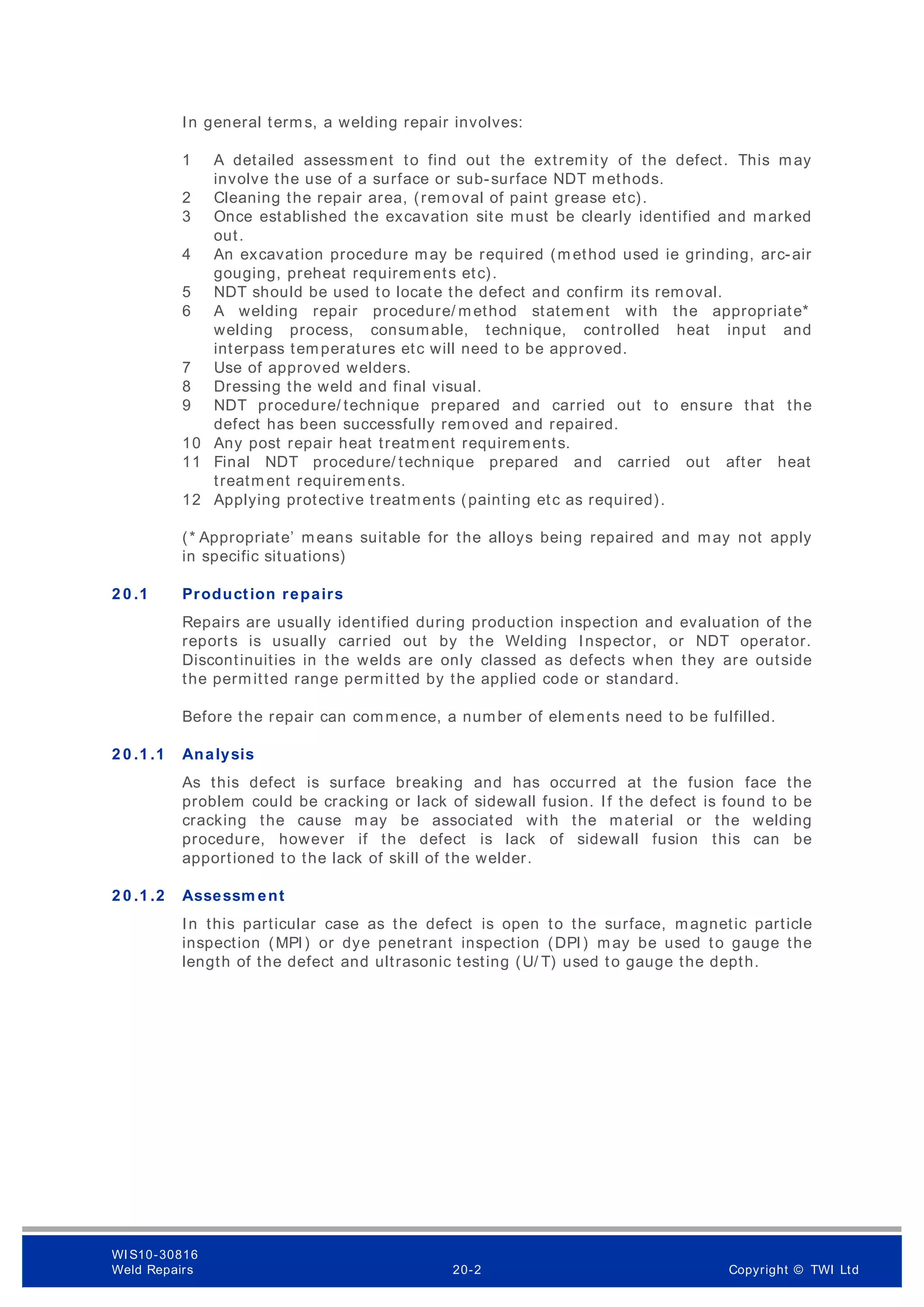 In general terms, a welding repair involves:
1 A detailed assessment to find out the extremity of the defect. This may
involve the use of a surface or sub-surface NDT methods.
2 Cleaning the repair area, (removal of paint grease etc).
3 Once established the excavation site must be clearly identified and marked
out.
4 An excavation procedure may be required (m ethod used ie grinding, arc-air
gouging, preheat requirements etc).
5 NDT should be used to locate the defect and confirm its removal.
6 A welding repair procedure/ method statem ent with the appropriate*
welding process, consumable, technique, controlled heat input and
interpass temperatures etc will need to be approved.
7 Use of approved welders.
8 Dressing the weld and final visual.
9 NDT procedure/ technique prepared and carried out to ensure that the
defect has been successfully removed and repaired.
10 Any post repair heat treatment requirements.
11 Final NDT procedure/ technique prepared and carried out after heat
treatm ent requirements.
12 Applying protective treatments (painting etc as required).
(* Appropriate’ means suitable for the alloys being repaired and may not apply
in specific situations)
2 0 .1 Production repairs
Repairs are usually identified during production inspection and evaluation of the
reports is usually carried out by the Welding Inspector, or NDT operator.
Discontinuities in the welds are only classed as defects when they are outside
the permitted range permitted by the applied code or standard.
Before the repair can commence, a number of elements need to be fulfilled.
2 0 .1 .1 Analysis
As this defect is surface breaking and has occurred at the fusion face the
problem could be cracking or lack of sidewall fusion. If the defect is found to be
cracking the cause m ay be associated with the material or the welding
procedure, however if the defect is lack of sidewall fusion this can be
apportioned to the lack of skill of the welder.
2 0 .1 .2 Assessm ent
In this particular case as the defect is open to the surface, magnetic particle
inspection (MPI) or dye penetrant inspection (DPI) may be used to gauge the
length of the defect and ultrasonic testing (U/ T) used to gauge the depth.
WI S10-30816
Weld Repairs 20-2 Copyright © TWI Ltd
 