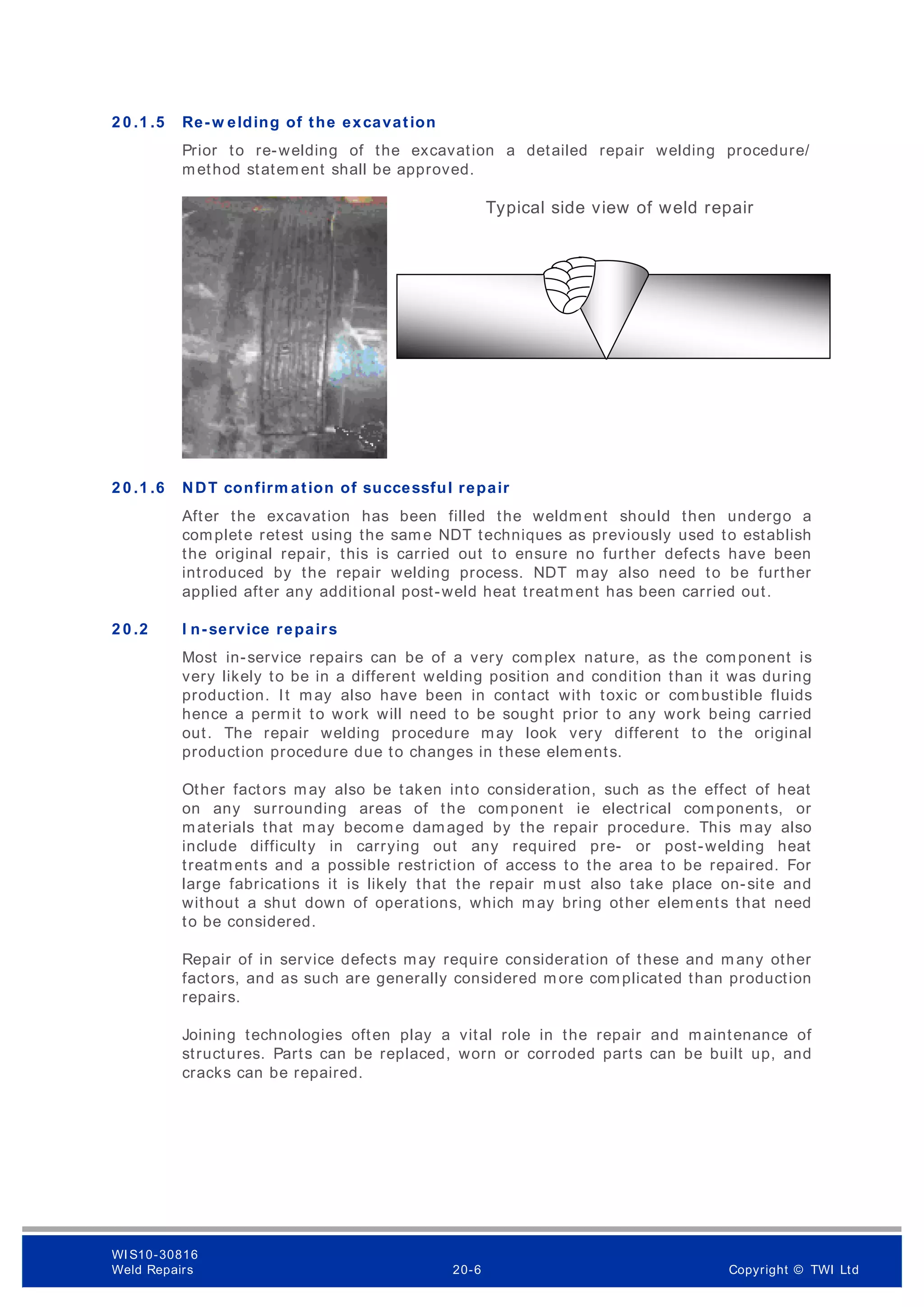 2 0 .1 .5 Re-w elding of the excavation
Prior to re-welding of the excavation a detailed repair welding procedure/
method statem ent shall be approved.
2 0 .1 .6 NDT confirm ation of successful repair
After the excavation has been filled the weldment should then undergo a
complete retest using the same NDT techniques as previously used to establish
the original repair, this is carried out to ensure no further defects have been
introduced by the repair welding process. NDT may also need to be further
applied after any additional post-weld heat treatment has been carried out.
2 0 .2 I n-service repairs
Most in-service repairs can be of a very complex nature, as the component is
very likely to be in a different welding position and condition than it was during
production. It may also have been in contact with toxic or combustible fluids
hence a permit to work will need to be sought prior to any work being carried
out. The repair welding procedure may look very different to the original
production procedure due to changes in these elements.
Other factors may also be taken into consideration, such as the effect of heat
on any surrounding areas of the component ie electrical components, or
materials that may become damaged by the repair procedure. This may also
include difficulty in carrying out any required pre- or post-welding heat
treatm ents and a possible restriction of access to the area to be repaired. For
large fabrications it is likely that the repair m ust also take place on-site and
without a shut down of operations, which may bring other elements that need
to be considered.
Repair of in service defects may require consideration of these and m any other
factors, and as such are generally considered m ore complicated than production
repairs.
Joining technologies often play a vital role in the repair and maintenance of
structures. Parts can be replaced, worn or corroded parts can be built up, and
cracks can be repaired.
Typical side view of weld repair
WI S10-30816
Weld Repairs 20-6 Copyright © TWI Ltd
 