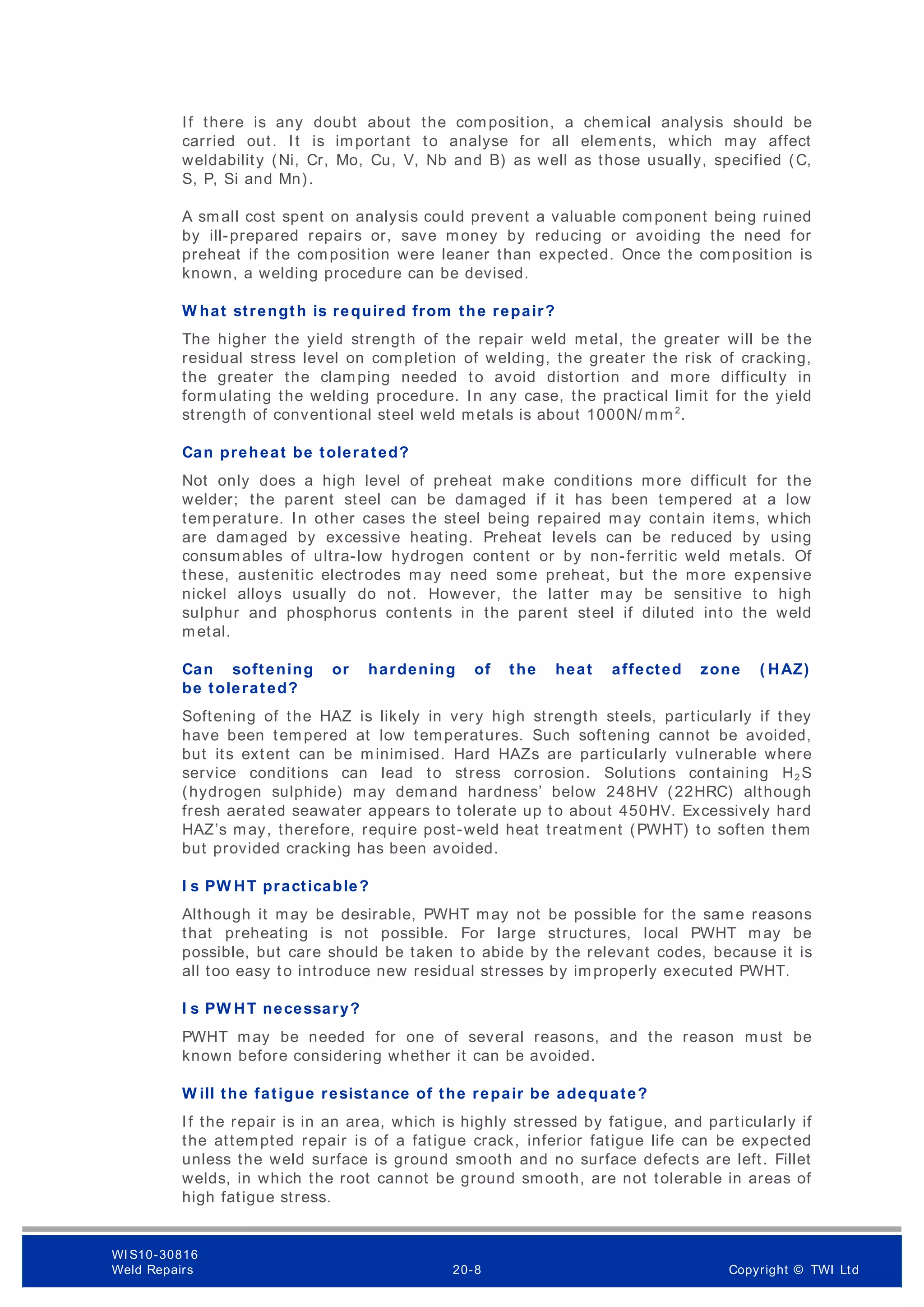 If there is any doubt about the composition, a chemical analysis should be
carried out. It is important to analyse for all elements, which may affect
weldability (Ni, Cr, Mo, Cu, V, Nb and B) as well as those usually, specified (C,
S, P, Si and Mn).
A small cost spent on analysis could prevent a valuable component being ruined
by ill-prepared repairs or, save money by reducing or avoiding the need for
preheat if the composition were leaner than expected. Once the composition is
known, a welding procedure can be devised.
W hat strength is required from the repair?
The higher the yield strength of the repair weld metal, the greater will be the
residual stress level on completion of welding, the greater the risk of cracking,
the greater the clamping needed to avoid distortion and more difficulty in
formulating the welding procedure. In any case, the practical limit for the yield
strength of conventional steel weld metals is about 1000N/ mm2
.
Can preheat be tolerated?
Not only does a high level of preheat make conditions more difficult for the
welder; the parent steel can be damaged if it has been tempered at a low
temperature. In other cases the steel being repaired may contain items, which
are damaged by excessive heating. Preheat levels can be reduced by using
consumables of ultra-low hydrogen content or by non-ferritic weld metals. Of
these, austenitic electrodes may need some preheat, but the m ore expensive
nickel alloys usually do not. However, the latter may be sensitive to high
sulphur and phosphorus contents in the parent steel if diluted into the weld
metal.
Can softening or hardening of the heat affected zone ( HAZ)
be tolerated?
Softening of the HAZ is likely in very high strength steels, particularly if they
have been tempered at low temperatures. Such softening cannot be avoided,
but its extent can be minimised. Hard HAZs are particularly vulnerable where
service conditions can lead to stress corrosion. Solutions containing H2 S
(hydrogen sulphide) may demand hardness’ below 248HV (22HRC) although
fresh aerated seawater appears to tolerate up to about 450HV. Excessively hard
HAZ’s may, therefore, require post-weld heat treatment (PWHT) to soften them
but provided cracking has been avoided.
I s PW HT practicable?
Although it may be desirable, PWHT may not be possible for the same reasons
that preheating is not possible. For large structures, local PWHT may be
possible, but care should be taken to abide by the relevant codes, because it is
all too easy to introduce new residual stresses by improperly executed PWHT.
I s PW HT necessary?
PWHT may be needed for one of several reasons, and the reason must be
known before considering whether it can be avoided.
W ill the fatigue resistance of the repair be adequate?
If the repair is in an area, which is highly stressed by fatigue, and particularly if
the attempted repair is of a fatigue crack, inferior fatigue life can be expected
unless the weld surface is ground smooth and no surface defects are left. Fillet
welds, in which the root cannot be ground smooth, are not tolerable in areas of
high fatigue stress.
WI S10-30816
Weld Repairs 20-8 Copyright © TWI Ltd
 