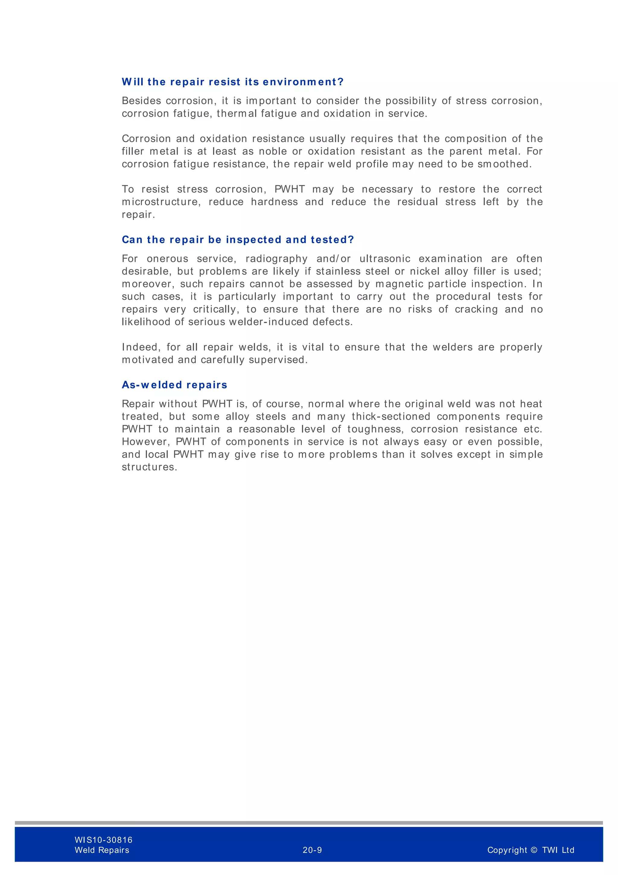 W ill the repair resist its environm ent?
Besides corrosion, it is important to consider the possibility of stress corrosion,
corrosion fatigue, therm al fatigue and oxidation in service.
Corrosion and oxidation resistance usually requires that the composition of the
filler metal is at least as noble or oxidation resistant as the parent metal. For
corrosion fatigue resistance, the repair weld profile may need to be sm oothed.
To resist stress corrosion, PWHT may be necessary to restore the correct
microstructure, reduce hardness and reduce the residual stress left by the
repair.
Can the repair be inspected and tested?
For onerous service, radiography and/ or ultrasonic examination are often
desirable, but problems are likely if stainless steel or nickel alloy filler is used;
moreover, such repairs cannot be assessed by magnetic particle inspection. In
such cases, it is particularly important to carry out the procedural tests for
repairs very critically, to ensure that there are no risks of cracking and no
likelihood of serious welder-induced defects.
Indeed, for all repair welds, it is vital to ensure that the welders are properly
motivated and carefully supervised.
As- w elded repairs
Repair without PWHT is, of course, normal where the original weld was not heat
treated, but some alloy steels and many thick-sectioned components require
PWHT to maintain a reasonable level of toughness, corrosion resistance etc.
However, PWHT of com ponents in service is not always easy or even possible,
and local PWHT may give rise to m ore problems than it solves except in simple
structures.
WI S10-30816
Weld Repairs 20-9 Copyright © TWI Ltd
 