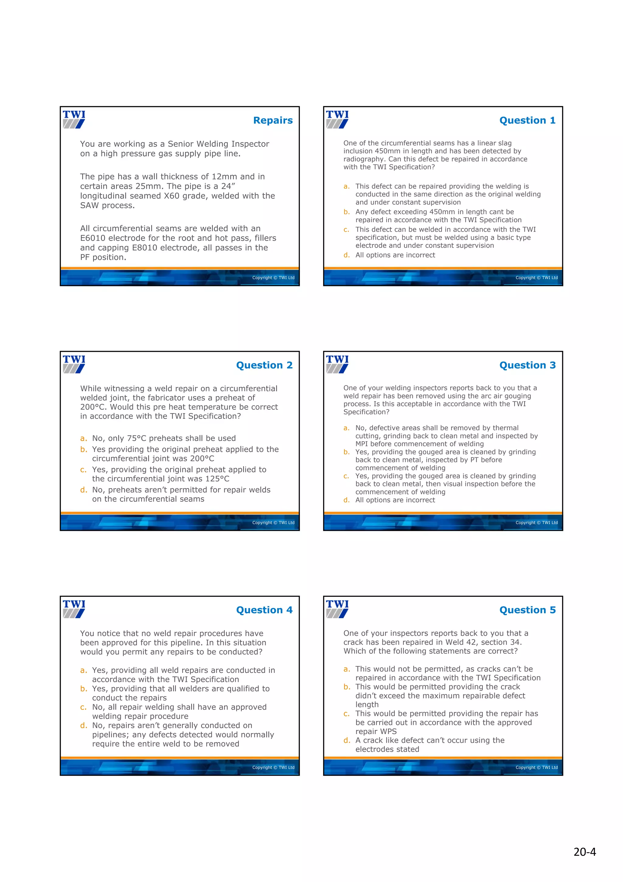 20‐4
Copyright © TWI Ltd
You are working as a Senior Welding Inspector
on a high pressure gas supply pipe line.
The pipe has a wall thickness of 12mm and in
certain areas 25mm. The pipe is a 24”
longitudinal seamed X60 grade, welded with the
SAW process.
All circumferential seams are welded with an
E6010 electrode for the root and hot pass, fillers
and capping E8010 electrode, all passes in the
PF position.
Repairs
Copyright © TWI Ltd
One of the circumferential seams has a linear slag
inclusion 450mm in length and has been detected by
radiography. Can this defect be repaired in accordance
with the TWI Specification?
a. This defect can be repaired providing the welding is
conducted in the same direction as the original welding
and under constant supervision
b. Any defect exceeding 450mm in length cant be
repaired in accordance with the TWI Specification
c. This defect can be welded in accordance with the TWI
specification, but must be welded using a basic type
electrode and under constant supervision
d. All options are incorrect
Question 1
Copyright © TWI Ltd
While witnessing a weld repair on a circumferential
welded joint, the fabricator uses a preheat of
200°C. Would this pre heat temperature be correct
in accordance with the TWI Specification?
a. No, only 75°C preheats shall be used
b. Yes providing the original preheat applied to the
circumferential joint was 200°C
c. Yes, providing the original preheat applied to
the circumferential joint was 125°C
d. No, preheats aren’t permitted for repair welds
on the circumferential seams
Question 2
Copyright © TWI Ltd
One of your welding inspectors reports back to you that a
weld repair has been removed using the arc air gouging
process. Is this acceptable in accordance with the TWI
Specification?
a. No, defective areas shall be removed by thermal
cutting, grinding back to clean metal and inspected by
MPI before commencement of welding
b. Yes, providing the gouged area is cleaned by grinding
back to clean metal, inspected by PT before
commencement of welding
c. Yes, providing the gouged area is cleaned by grinding
back to clean metal, then visual inspection before the
commencement of welding
d. All options are incorrect
Question 3
Copyright © TWI Ltd
You notice that no weld repair procedures have
been approved for this pipeline. In this situation
would you permit any repairs to be conducted?
a. Yes, providing all weld repairs are conducted in
accordance with the TWI Specification
b. Yes, providing that all welders are qualified to
conduct the repairs
c. No, all repair welding shall have an approved
welding repair procedure
d. No, repairs aren’t generally conducted on
pipelines; any defects detected would normally
require the entire weld to be removed
Question 4
Copyright © TWI Ltd
One of your inspectors reports back to you that a
crack has been repaired in Weld 42, section 34.
Which of the following statements are correct?
a. This would not be permitted, as cracks can’t be
repaired in accordance with the TWI Specification
b. This would be permitted providing the crack
didn’t exceed the maximum repairable defect
length
c. This would be permitted providing the repair has
be carried out in accordance with the approved
repair WPS
d. A crack like defect can’t occur using the
electrodes stated
Question 5
 