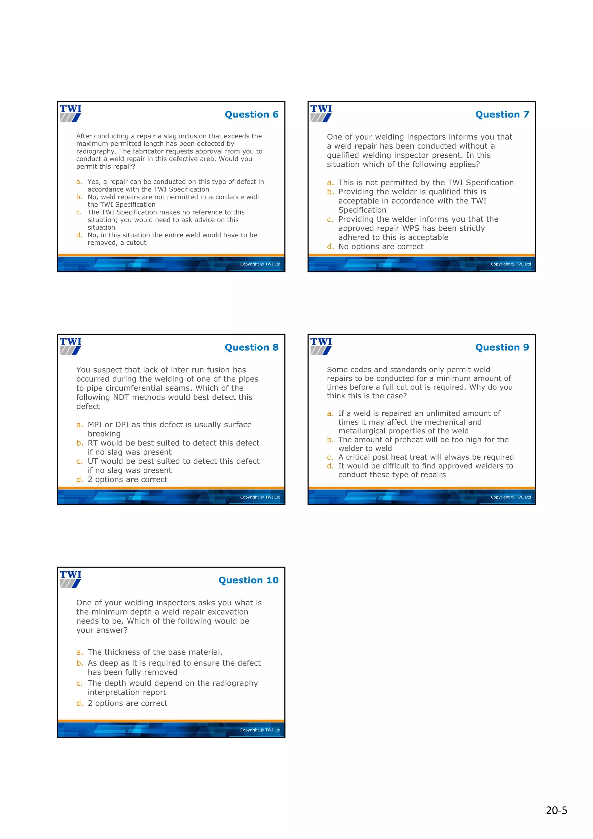 20‐5
Copyright © TWI Ltd
After conducting a repair a slag inclusion that exceeds the
maximum permitted length has been detected by
radiography. The fabricator requests approval from you to
conduct a weld repair in this defective area. Would you
permit this repair?
a. Yes, a repair can be conducted on this type of defect in
accordance with the TWI Specification
b. No, weld repairs are not permitted in accordance with
the TWI Specification
c. The TWI Specification makes no reference to this
situation; you would need to ask advice on this
situation
d. No, in this situation the entire weld would have to be
removed, a cutout
Question 6
Copyright © TWI Ltd
One of your welding inspectors informs you that
a weld repair has been conducted without a
qualified welding inspector present. In this
situation which of the following applies?
a. This is not permitted by the TWI Specification
b. Providing the welder is qualified this is
acceptable in accordance with the TWI
Specification
c. Providing the welder informs you that the
approved repair WPS has been strictly
adhered to this is acceptable
d. No options are correct
Question 7
Copyright © TWI Ltd
You suspect that lack of inter run fusion has
occurred during the welding of one of the pipes
to pipe circumferential seams. Which of the
following NDT methods would best detect this
defect
a. MPI or DPI as this defect is usually surface
breaking
b. RT would be best suited to detect this defect
if no slag was present
c. UT would be best suited to detect this defect
if no slag was present
d. 2 options are correct
Question 8
Copyright © TWI Ltd
Some codes and standards only permit weld
repairs to be conducted for a minimum amount of
times before a full cut out is required. Why do you
think this is the case?
a. If a weld is repaired an unlimited amount of
times it may affect the mechanical and
metallurgical properties of the weld
b. The amount of preheat will be too high for the
welder to weld
c. A critical post heat treat will always be required
d. It would be difficult to find approved welders to
conduct these type of repairs
Question 9
Copyright © TWI Ltd
One of your welding inspectors asks you what is
the minimum depth a weld repair excavation
needs to be. Which of the following would be
your answer?
a. The thickness of the base material.
b. As deep as it is required to ensure the defect
has been fully removed
c. The depth would depend on the radiography
interpretation report
d. 2 options are correct
Question 10
 