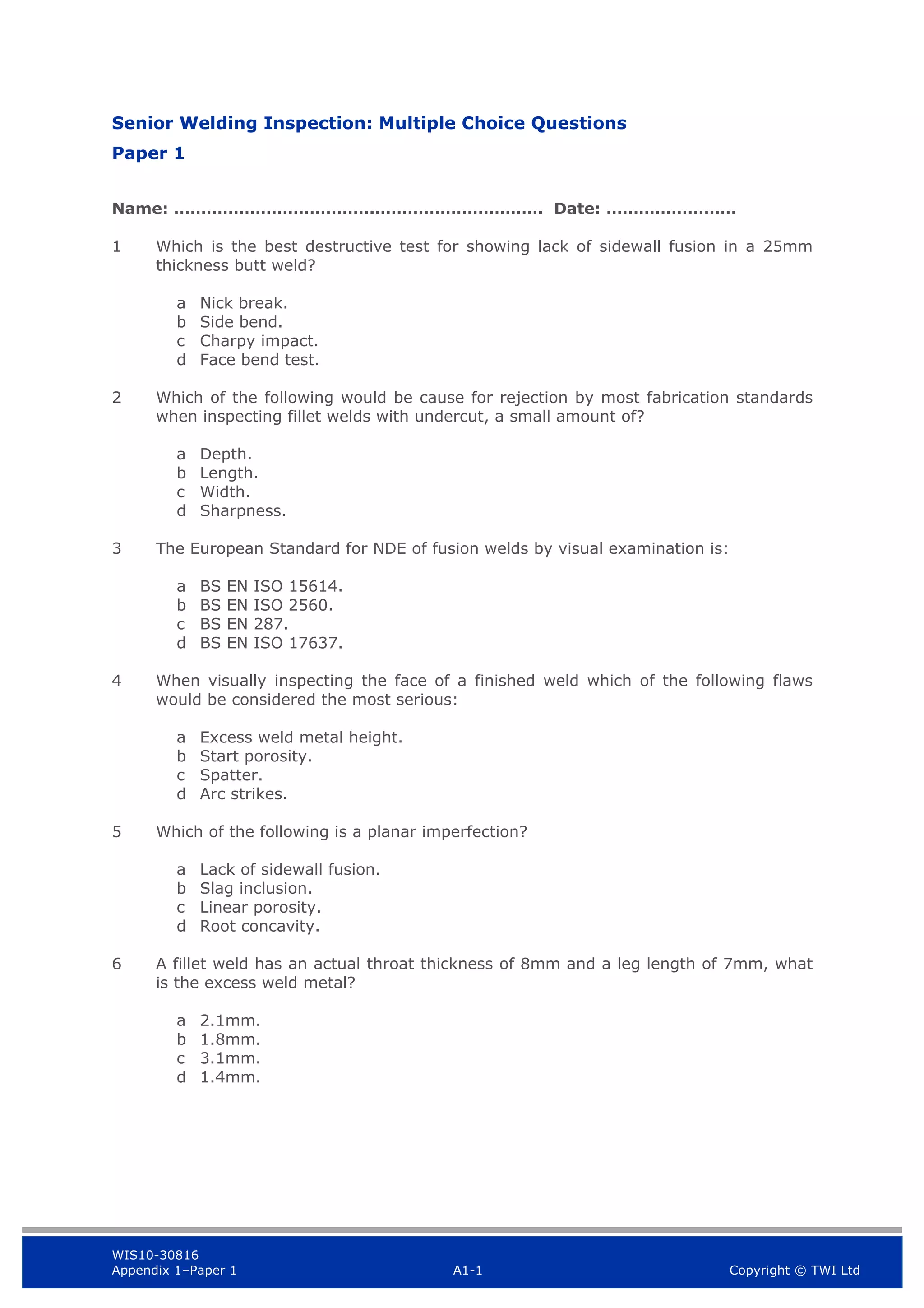 WIS10-30816
Appendix 1–Paper 1 A1-1 Copyright © TWI Ltd
Senior Welding Inspection: Multiple Choice Questions
Paper 1
Name: ……………………………….…………………………. Date: ……………………
1 Which is the best destructive test for showing lack of sidewall fusion in a 25mm
thickness butt weld?
a Nick break.
b Side bend.
c Charpy impact.
d Face bend test.
2 Which of the following would be cause for rejection by most fabrication standards
when inspecting fillet welds with undercut, a small amount of?
a Depth.
b Length.
c Width.
d Sharpness.
3 The European Standard for NDE of fusion welds by visual examination is:
a BS EN ISO 15614.
b BS EN ISO 2560.
c BS EN 287.
d BS EN ISO 17637.
4 When visually inspecting the face of a finished weld which of the following flaws
would be considered the most serious:
a Excess weld metal height.
b Start porosity.
c Spatter.
d Arc strikes.
5 Which of the following is a planar imperfection?
a Lack of sidewall fusion.
b Slag inclusion.
c Linear porosity.
d Root concavity.
6 A fillet weld has an actual throat thickness of 8mm and a leg length of 7mm, what
is the excess weld metal?
a 2.1mm.
b 1.8mm.
c 3.1mm.
d 1.4mm.
 