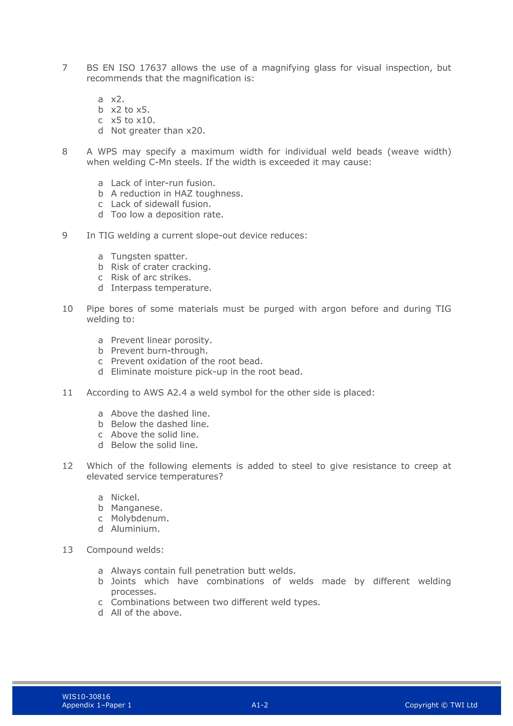 WIS10-30816
Appendix 1–Paper 1 A1-2 Copyright © TWI Ltd
7 BS EN ISO 17637 allows the use of a magnifying glass for visual inspection, but
recommends that the magnification is:
a x2.
b x2 to x5.
c x5 to x10.
d Not greater than x20.
8 A WPS may specify a maximum width for individual weld beads (weave width)
when welding C-Mn steels. If the width is exceeded it may cause:
a Lack of inter-run fusion.
b A reduction in HAZ toughness.
c Lack of sidewall fusion.
d Too low a deposition rate.
9 In TIG welding a current slope-out device reduces:
a Tungsten spatter.
b Risk of crater cracking.
c Risk of arc strikes.
d Interpass temperature.
10 Pipe bores of some materials must be purged with argon before and during TIG
welding to:
a Prevent linear porosity.
b Prevent burn-through.
c Prevent oxidation of the root bead.
d Eliminate moisture pick-up in the root bead.
11 According to AWS A2.4 a weld symbol for the other side is placed:
a Above the dashed line.
b Below the dashed line.
c Above the solid line.
d Below the solid line.
12 Which of the following elements is added to steel to give resistance to creep at
elevated service temperatures?
a Nickel.
b Manganese.
c Molybdenum.
d Aluminium.
13 Compound welds:
a Always contain full penetration butt welds.
b Joints which have combinations of welds made by different welding
processes.
c Combinations between two different weld types.
d All of the above.
 