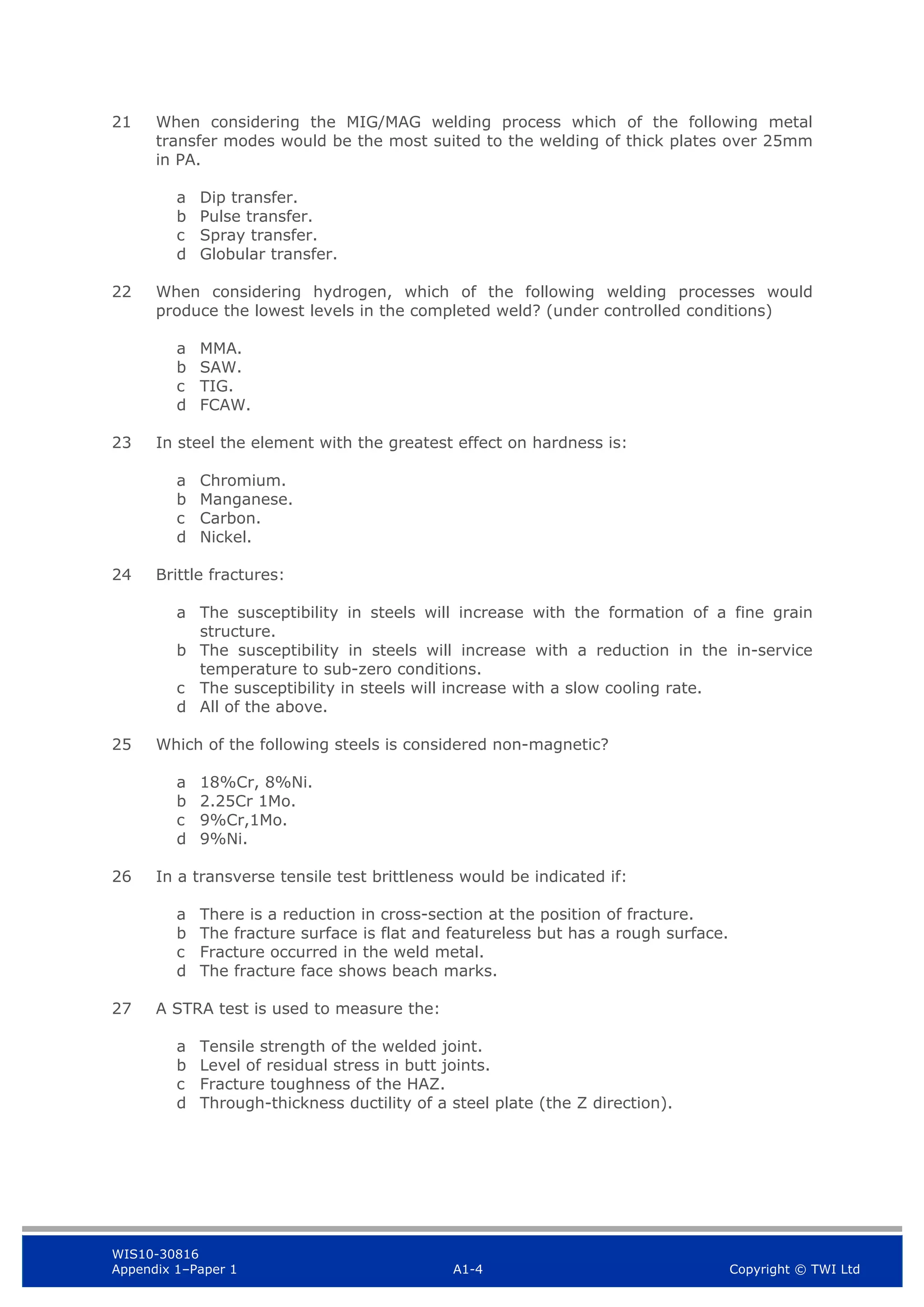 WIS10-30816
Appendix 1–Paper 1 A1-4 Copyright © TWI Ltd
21 When considering the MIG/MAG welding process which of the following metal
transfer modes would be the most suited to the welding of thick plates over 25mm
in PA.
a Dip transfer.
b Pulse transfer.
c Spray transfer.
d Globular transfer.
22 When considering hydrogen, which of the following welding processes would
produce the lowest levels in the completed weld? (under controlled conditions)
a MMA.
b SAW.
c TIG.
d FCAW.
23 In steel the element with the greatest effect on hardness is:
a Chromium.
b Manganese.
c Carbon.
d Nickel.
24 Brittle fractures:
a The susceptibility in steels will increase with the formation of a fine grain
structure.
b The susceptibility in steels will increase with a reduction in the in-service
temperature to sub-zero conditions.
c The susceptibility in steels will increase with a slow cooling rate.
d All of the above.
25 Which of the following steels is considered non-magnetic?
a 18%Cr, 8%Ni.
b 2.25Cr 1Mo.
c 9%Cr,1Mo.
d 9%Ni.
26 In a transverse tensile test brittleness would be indicated if:
a There is a reduction in cross-section at the position of fracture.
b The fracture surface is flat and featureless but has a rough surface.
c Fracture occurred in the weld metal.
d The fracture face shows beach marks.
27 A STRA test is used to measure the:
a Tensile strength of the welded joint.
b Level of residual stress in butt joints.
c Fracture toughness of the HAZ.
d Through-thickness ductility of a steel plate (the Z direction).
 