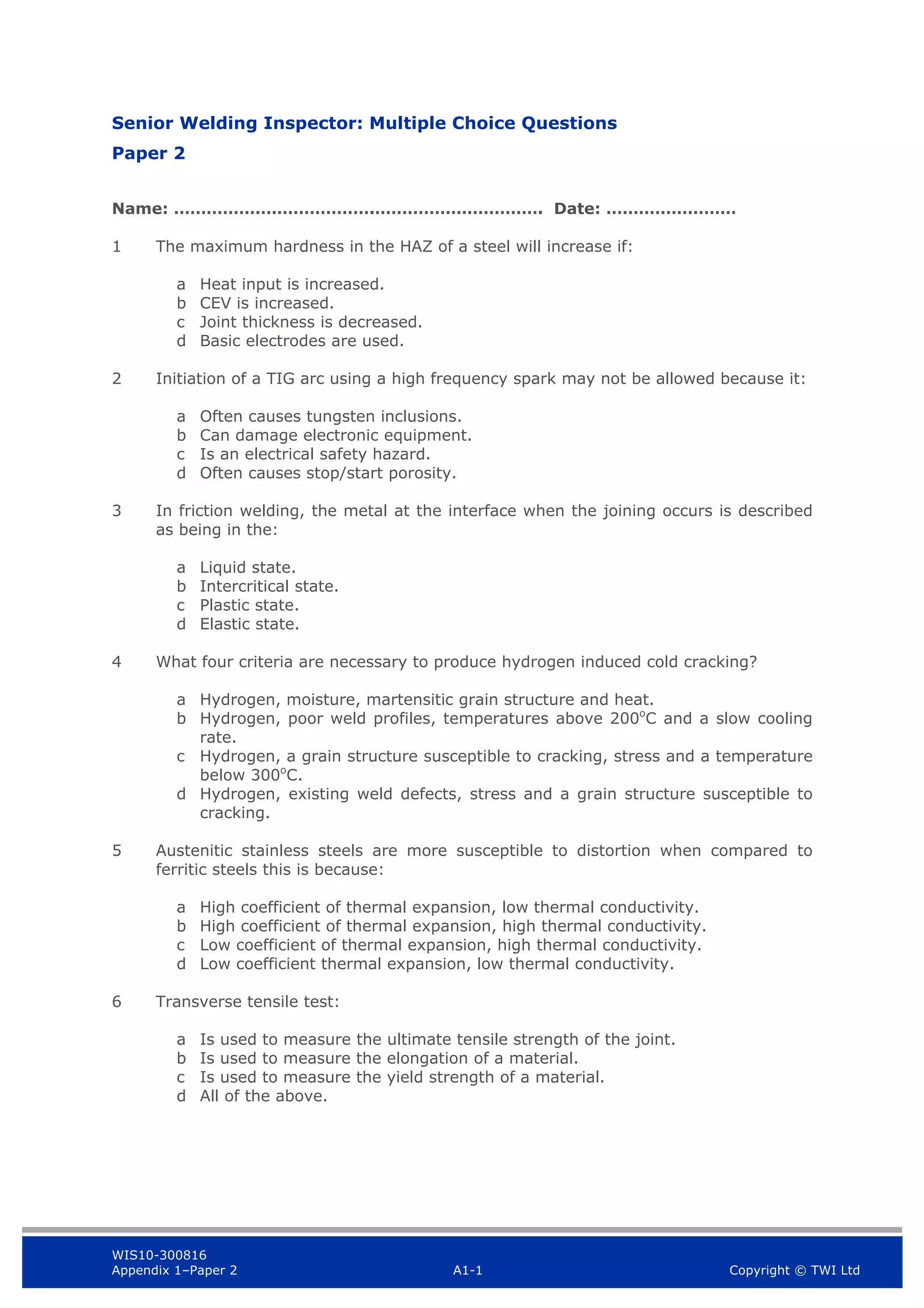 WIS10-300816
Appendix 1–Paper 2 A1-1 Copyright © TWI Ltd
Senior Welding Inspector: Multiple Choice Questions
Paper 2
Name: ……………………………….…………………………. Date: ……………………
1 The maximum hardness in the HAZ of a steel will increase if:
a Heat input is increased.
b CEV is increased.
c Joint thickness is decreased.
d Basic electrodes are used.
2 Initiation of a TIG arc using a high frequency spark may not be allowed because it:
a Often causes tungsten inclusions.
b Can damage electronic equipment.
c Is an electrical safety hazard.
d Often causes stop/start porosity.
3 In friction welding, the metal at the interface when the joining occurs is described
as being in the:
a Liquid state.
b Intercritical state.
c Plastic state.
d Elastic state.
4 What four criteria are necessary to produce hydrogen induced cold cracking?
a Hydrogen, moisture, martensitic grain structure and heat.
b Hydrogen, poor weld profiles, temperatures above 200o
C and a slow cooling
rate.
c Hydrogen, a grain structure susceptible to cracking, stress and a temperature
below 300o
C.
d Hydrogen, existing weld defects, stress and a grain structure susceptible to
cracking.
5 Austenitic stainless steels are more susceptible to distortion when compared to
ferritic steels this is because:
a High coefficient of thermal expansion, low thermal conductivity.
b High coefficient of thermal expansion, high thermal conductivity.
c Low coefficient of thermal expansion, high thermal conductivity.
d Low coefficient thermal expansion, low thermal conductivity.
6 Transverse tensile test:
a Is used to measure the ultimate tensile strength of the joint.
b Is used to measure the elongation of a material.
c Is used to measure the yield strength of a material.
d All of the above.
 