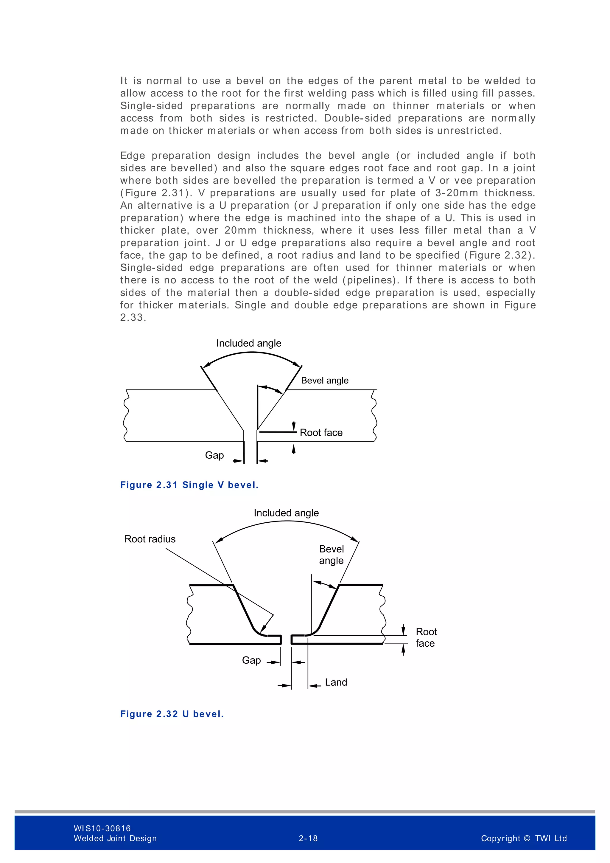 It is normal to use a bevel on the edges of the parent metal to be welded to
allow access to the root for the first welding pass which is filled using fill passes.
Single-sided preparations are normally made on thinner materials or when
access from both sides is restricted. Double-sided preparations are normally
made on thicker materials or when access from both sides is unrestricted.
Edge preparation design includes the bevel angle (or included angle if both
sides are bevelled) and also the square edges root face and root gap. In a joint
where both sides are bevelled the preparation is termed a V or vee preparation
(Figure 2.31). V preparations are usually used for plate of 3-20mm thickness.
An alternative is a U preparation (or J preparation if only one side has the edge
preparation) where the edge is machined into the shape of a U. This is used in
thicker plate, over 20mm thickness, where it uses less filler metal than a V
preparation joint. J or U edge preparations also require a bevel angle and root
face, the gap to be defined, a root radius and land to be specified (Figure 2.32).
Single-sided edge preparations are often used for thinner materials or when
there is no access to the root of the weld (pipelines). If there is access to both
sides of the material then a double-sided edge preparation is used, especially
for thicker materials. Single and double edge preparations are shown in Figure
2.33.
Figure 2 .3 1 Single V bevel.
Figure 2 .3 2 U bevel.
Bevel angle
Included angle
Root face
Gap
Included angle
Bevel
angle
Gap
Root radius
Land
Root
face
WI S10-30816
Welded Joint Design 2-18 Copyright © TWI Ltd
 