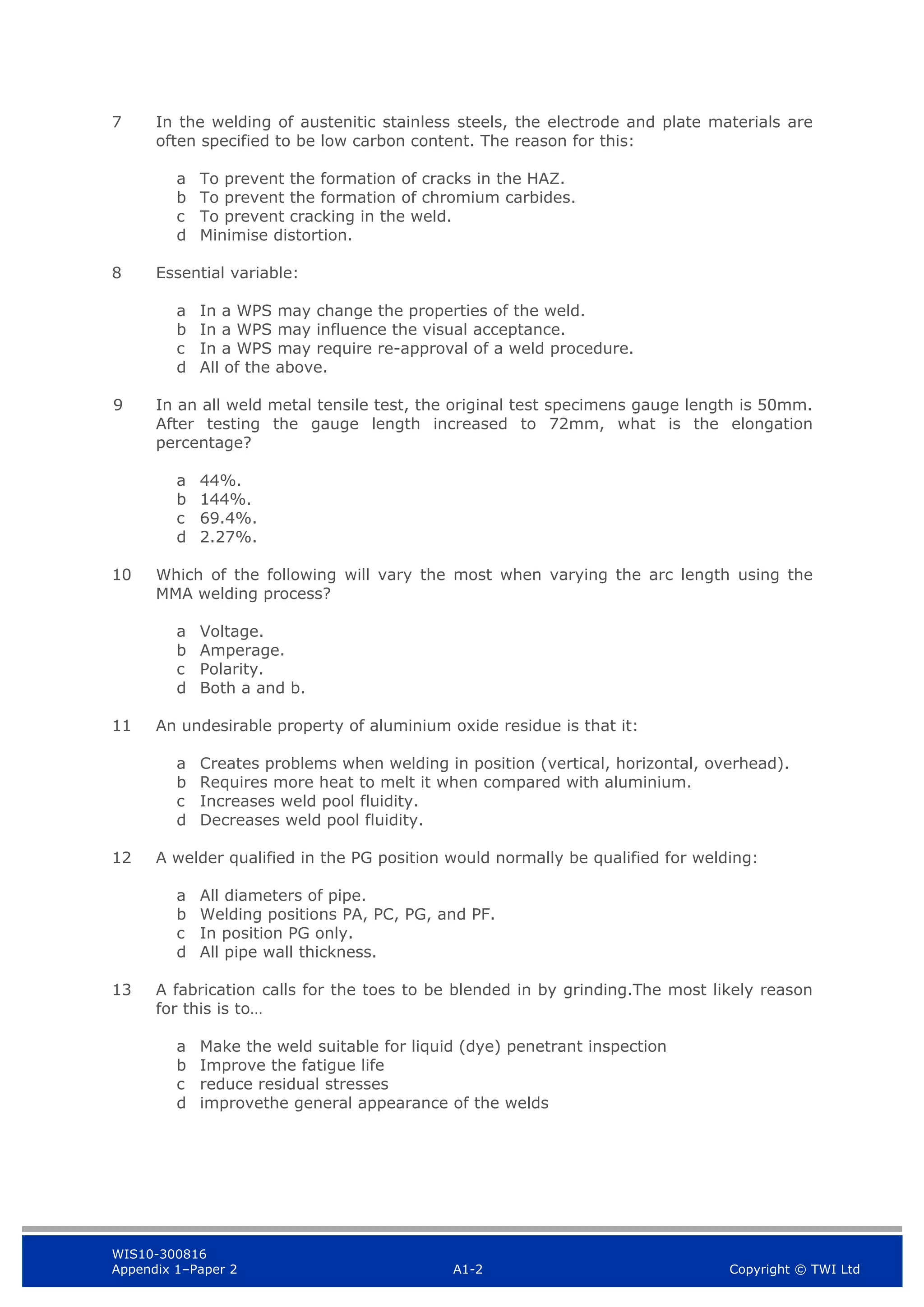WIS10-300816
Appendix 1–Paper 2 A1-2 Copyright © TWI Ltd
7 In the welding of austenitic stainless steels, the electrode and plate materials are
often specified to be low carbon content. The reason for this:
a To prevent the formation of cracks in the HAZ.
b To prevent the formation of chromium carbides.
c To prevent cracking in the weld.
d Minimise distortion.
8 Essential variable:
a In a WPS may change the properties of the weld.
b In a WPS may influence the visual acceptance.
c In a WPS may require re-approval of a weld procedure.
d All of the above.
9 In an all weld metal tensile test, the original test specimens gauge length is 50mm.
After testing the gauge length increased to 72mm, what is the elongation
percentage?
a 44%.
b 144%.
c 69.4%.
d 2.27%.
10 Which of the following will vary the most when varying the arc length using the
MMA welding process?
a Voltage.
b Amperage.
c Polarity.
d Both a and b.
11 An undesirable property of aluminium oxide residue is that it:
a Creates problems when welding in position (vertical, horizontal, overhead).
b Requires more heat to melt it when compared with aluminium.
c Increases weld pool fluidity.
d Decreases weld pool fluidity.
12 A welder qualified in the PG position would normally be qualified for welding:
a All diameters of pipe.
b Welding positions PA, PC, PG, and PF.
c In position PG only.
d All pipe wall thickness.
13 A fabrication calls for the toes to be blended in by grinding.The most likely reason
for this is to…
a Make the weld suitable for liquid (dye) penetrant inspection
b Improve the fatigue life
c reduce residual stresses
d improvethe general appearance of the welds
 