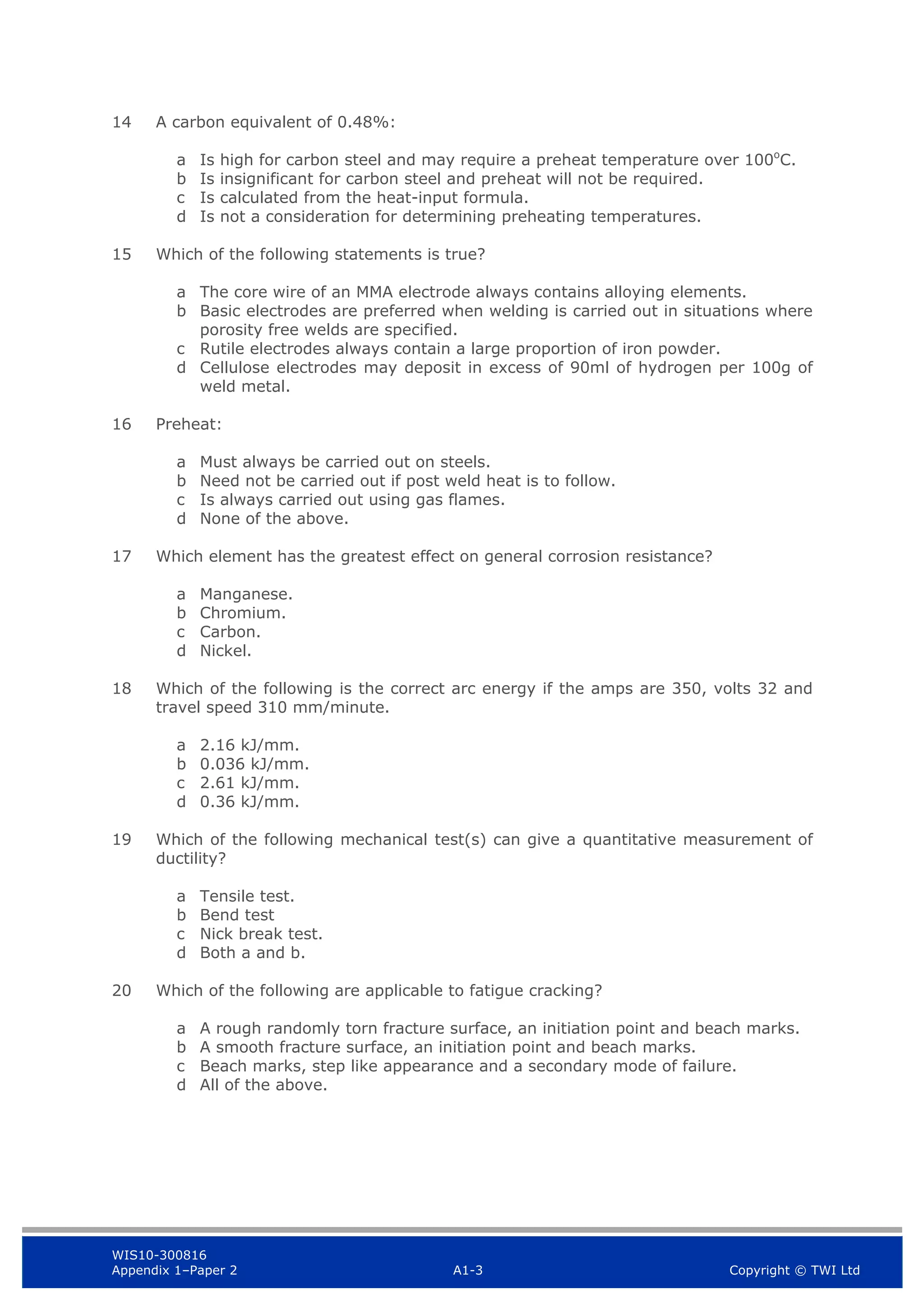 WIS10-300816
Appendix 1–Paper 2 A1-3 Copyright © TWI Ltd
14 A carbon equivalent of 0.48%:
a Is high for carbon steel and may require a preheat temperature over 100o
C.
b Is insignificant for carbon steel and preheat will not be required.
c Is calculated from the heat-input formula.
d Is not a consideration for determining preheating temperatures.
15 Which of the following statements is true?
a The core wire of an MMA electrode always contains alloying elements.
b Basic electrodes are preferred when welding is carried out in situations where
porosity free welds are specified.
c Rutile electrodes always contain a large proportion of iron powder.
d Cellulose electrodes may deposit in excess of 90ml of hydrogen per 100g of
weld metal.
16 Preheat:
a Must always be carried out on steels.
b Need not be carried out if post weld heat is to follow.
c Is always carried out using gas flames.
d None of the above.
17 Which element has the greatest effect on general corrosion resistance?
a Manganese.
b Chromium.
c Carbon.
d Nickel.
18 Which of the following is the correct arc energy if the amps are 350, volts 32 and
travel speed 310 mm/minute.
a 2.16 kJ/mm.
b 0.036 kJ/mm.
c 2.61 kJ/mm.
d 0.36 kJ/mm.
19 Which of the following mechanical test(s) can give a quantitative measurement of
ductility?
a Tensile test.
b Bend test
c Nick break test.
d Both a and b.
20 Which of the following are applicable to fatigue cracking?
a A rough randomly torn fracture surface, an initiation point and beach marks.
b A smooth fracture surface, an initiation point and beach marks.
c Beach marks, step like appearance and a secondary mode of failure.
d All of the above.
 