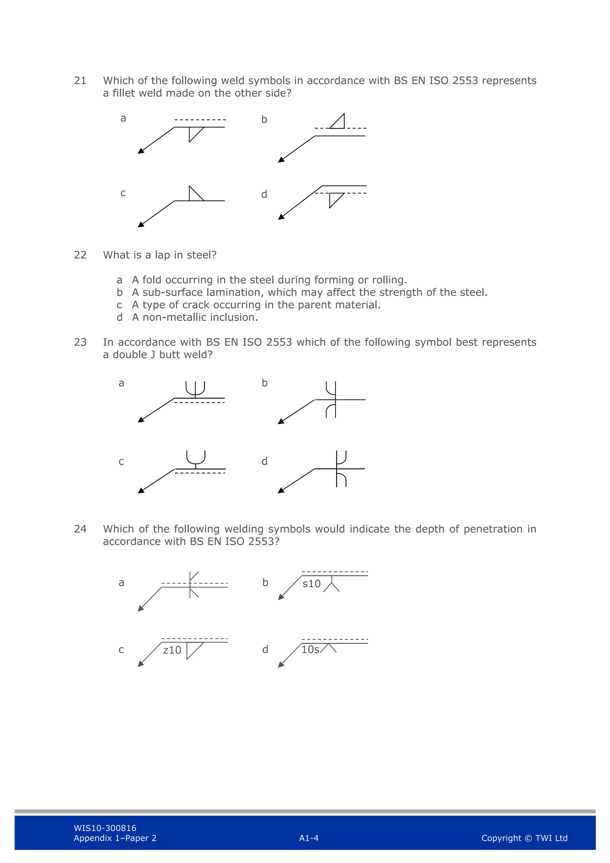 WIS10-300816
Appendix 1–Paper 2 A1-4 Copyright © TWI Ltd
21 Which of the following weld symbols in accordance with BS EN ISO 2553 represents
a fillet weld made on the other side?
a
c
22 What is a lap in steel?
a A fold occurring in the steel during forming or rolling.
b A sub-surface lamination, which may affect the strength of the steel.
c A type of crack occurring in the parent material.
d A non-metallic inclusion.
23 In accordance with BS EN ISO 2553 which of the following symbol best represents
a double J butt weld?
24 Which of the following welding symbols would indicate the depth of penetration in
accordance with BS EN ISO 2553?
b
d
a b
d
c
s10
10s
z10
a b
d
c
 