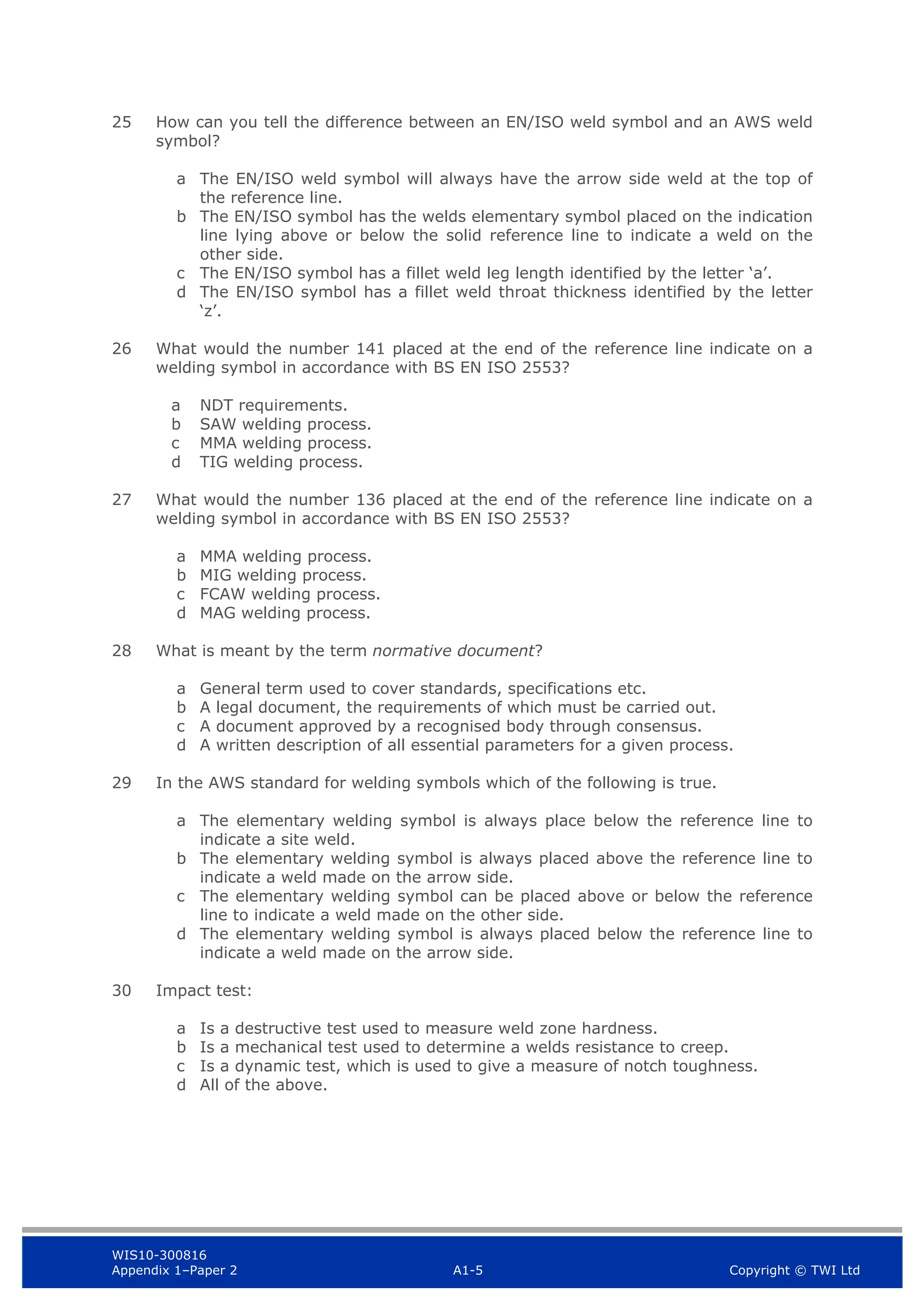 WIS10-300816
Appendix 1–Paper 2 A1-5 Copyright © TWI Ltd
25 How can you tell the difference between an EN/ISO weld symbol and an AWS weld
symbol?
a The EN/ISO weld symbol will always have the arrow side weld at the top of
the reference line.
b The EN/ISO symbol has the welds elementary symbol placed on the indication
line lying above or below the solid reference line to indicate a weld on the
other side.
c The EN/ISO symbol has a fillet weld leg length identified by the letter ‘a’.
d The EN/ISO symbol has a fillet weld throat thickness identified by the letter
‘z’.
26 What would the number 141 placed at the end of the reference line indicate on a
welding symbol in accordance with BS EN ISO 2553?
a NDT requirements.
b SAW welding process.
c MMA welding process.
d TIG welding process.
27 What would the number 136 placed at the end of the reference line indicate on a
welding symbol in accordance with BS EN ISO 2553?
a MMA welding process.
b MIG welding process.
c FCAW welding process.
d MAG welding process.
28 What is meant by the term normative document?
a General term used to cover standards, specifications etc.
b A legal document, the requirements of which must be carried out.
c A document approved by a recognised body through consensus.
d A written description of all essential parameters for a given process.
29 In the AWS standard for welding symbols which of the following is true.
a The elementary welding symbol is always place below the reference line to
indicate a site weld.
b The elementary welding symbol is always placed above the reference line to
indicate a weld made on the arrow side.
c The elementary welding symbol can be placed above or below the reference
line to indicate a weld made on the other side.
d The elementary welding symbol is always placed below the reference line to
indicate a weld made on the arrow side.
30 Impact test:
a Is a destructive test used to measure weld zone hardness.
b Is a mechanical test used to determine a welds resistance to creep.
c Is a dynamic test, which is used to give a measure of notch toughness.
d All of the above.
 