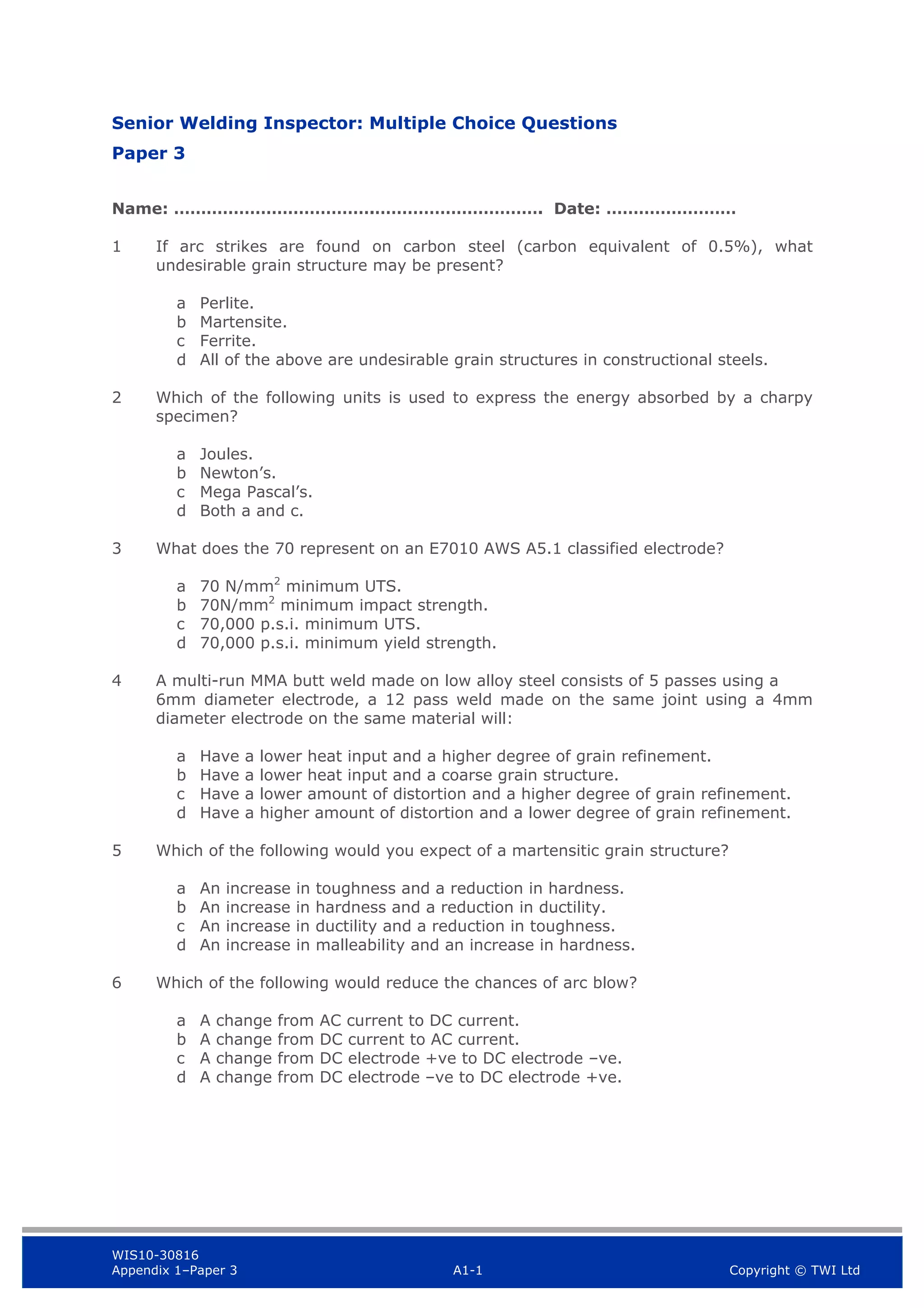 WIS10-30816
Appendix 1–Paper 3 A1-1 Copyright © TWI Ltd
Senior Welding Inspector: Multiple Choice Questions
Paper 3
Name: ……………………………….…………………………. Date: ……………………
1 If arc strikes are found on carbon steel (carbon equivalent of 0.5%), what
undesirable grain structure may be present?
a Perlite.
b Martensite.
c Ferrite.
d All of the above are undesirable grain structures in constructional steels.
2 Which of the following units is used to express the energy absorbed by a charpy
specimen?
a Joules.
b Newton’s.
c Mega Pascal’s.
d Both a and c.
3 What does the 70 represent on an E7010 AWS A5.1 classified electrode?
a 70 N/mm2
minimum UTS.
b 70N/mm2
minimum impact strength.
c 70,000 p.s.i. minimum UTS.
d 70,000 p.s.i. minimum yield strength.
4 A multi-run MMA butt weld made on low alloy steel consists of 5 passes using a
6mm diameter electrode, a 12 pass weld made on the same joint using a 4mm
diameter electrode on the same material will:
a Have a lower heat input and a higher degree of grain refinement.
b Have a lower heat input and a coarse grain structure.
c Have a lower amount of distortion and a higher degree of grain refinement.
d Have a higher amount of distortion and a lower degree of grain refinement.
5 Which of the following would you expect of a martensitic grain structure?
a An increase in toughness and a reduction in hardness.
b An increase in hardness and a reduction in ductility.
c An increase in ductility and a reduction in toughness.
d An increase in malleability and an increase in hardness.
6 Which of the following would reduce the chances of arc blow?
a A change from AC current to DC current.
b A change from DC current to AC current.
c A change from DC electrode +ve to DC electrode –ve.
d A change from DC electrode –ve to DC electrode +ve.
 