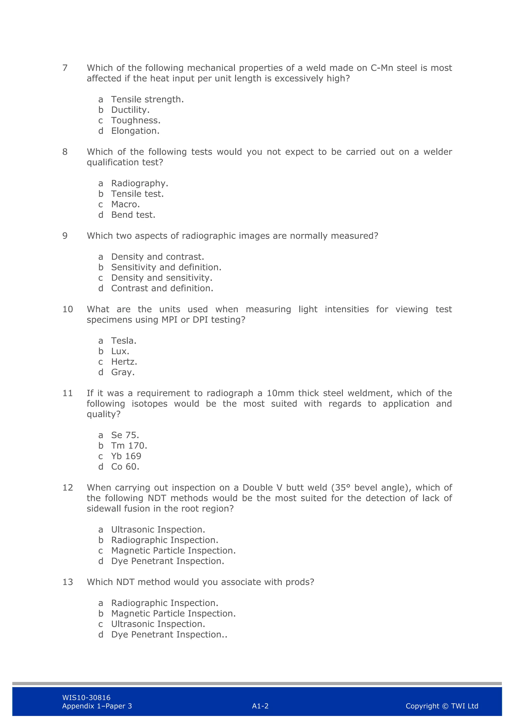 WIS10-30816
Appendix 1–Paper 3 A1-2 Copyright © TWI Ltd
7 Which of the following mechanical properties of a weld made on C-Mn steel is most
affected if the heat input per unit length is excessively high?
a Tensile strength.
b Ductility.
c Toughness.
d Elongation.
8 Which of the following tests would you not expect to be carried out on a welder
qualification test?
a Radiography.
b Tensile test.
c Macro.
d Bend test.
9 Which two aspects of radiographic images are normally measured?
a Density and contrast.
b Sensitivity and definition.
c Density and sensitivity.
d Contrast and definition.
10 What are the units used when measuring light intensities for viewing test
specimens using MPI or DPI testing?
a Tesla.
b Lux.
c Hertz.
d Gray.
11 If it was a requirement to radiograph a 10mm thick steel weldment, which of the
following isotopes would be the most suited with regards to application and
quality?
a Se 75.
b Tm 170.
c Yb 169
d Co 60.
12 When carrying out inspection on a Double V butt weld (35° bevel angle), which of
the following NDT methods would be the most suited for the detection of lack of
sidewall fusion in the root region?
a Ultrasonic Inspection.
b Radiographic Inspection.
c Magnetic Particle Inspection.
d Dye Penetrant Inspection.
13 Which NDT method would you associate with prods?
a Radiographic Inspection.
b Magnetic Particle Inspection.
c Ultrasonic Inspection.
d Dye Penetrant Inspection..
 