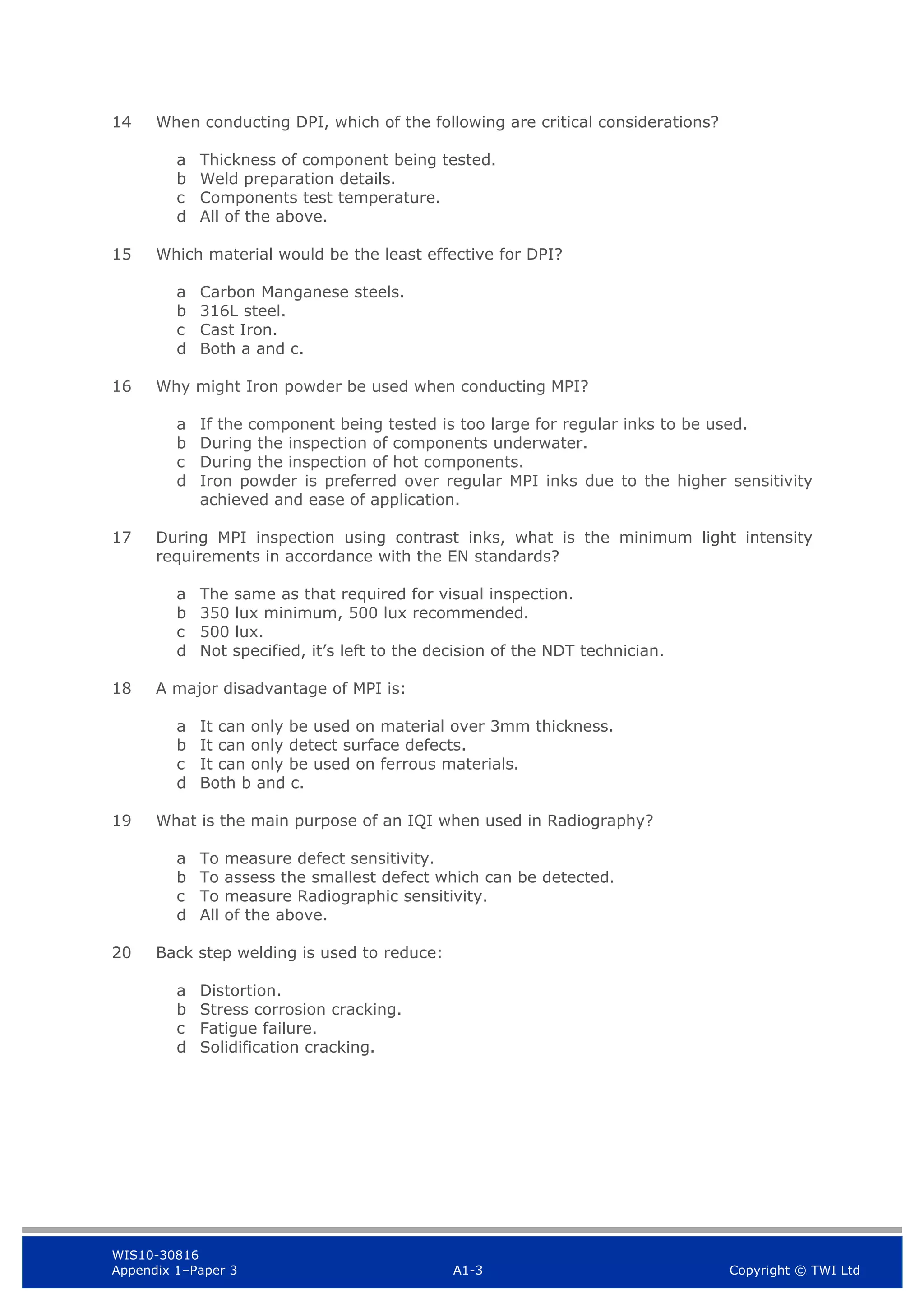 WIS10-30816
Appendix 1–Paper 3 A1-3 Copyright © TWI Ltd
14 When conducting DPI, which of the following are critical considerations?
a Thickness of component being tested.
b Weld preparation details.
c Components test temperature.
d All of the above.
15 Which material would be the least effective for DPI?
a Carbon Manganese steels.
b 316L steel.
c Cast Iron.
d Both a and c.
16 Why might Iron powder be used when conducting MPI?
a If the component being tested is too large for regular inks to be used.
b During the inspection of components underwater.
c During the inspection of hot components.
d Iron powder is preferred over regular MPI inks due to the higher sensitivity
achieved and ease of application.
17 During MPI inspection using contrast inks, what is the minimum light intensity
requirements in accordance with the EN standards?
a The same as that required for visual inspection.
b 350 lux minimum, 500 lux recommended.
c 500 lux.
d Not specified, it’s left to the decision of the NDT technician.
18 A major disadvantage of MPI is:
a It can only be used on material over 3mm thickness.
b It can only detect surface defects.
c It can only be used on ferrous materials.
d Both b and c.
19 What is the main purpose of an IQI when used in Radiography?
a To measure defect sensitivity.
b To assess the smallest defect which can be detected.
c To measure Radiographic sensitivity.
d All of the above.
20 Back step welding is used to reduce:
a Distortion.
b Stress corrosion cracking.
c Fatigue failure.
d Solidification cracking.
 