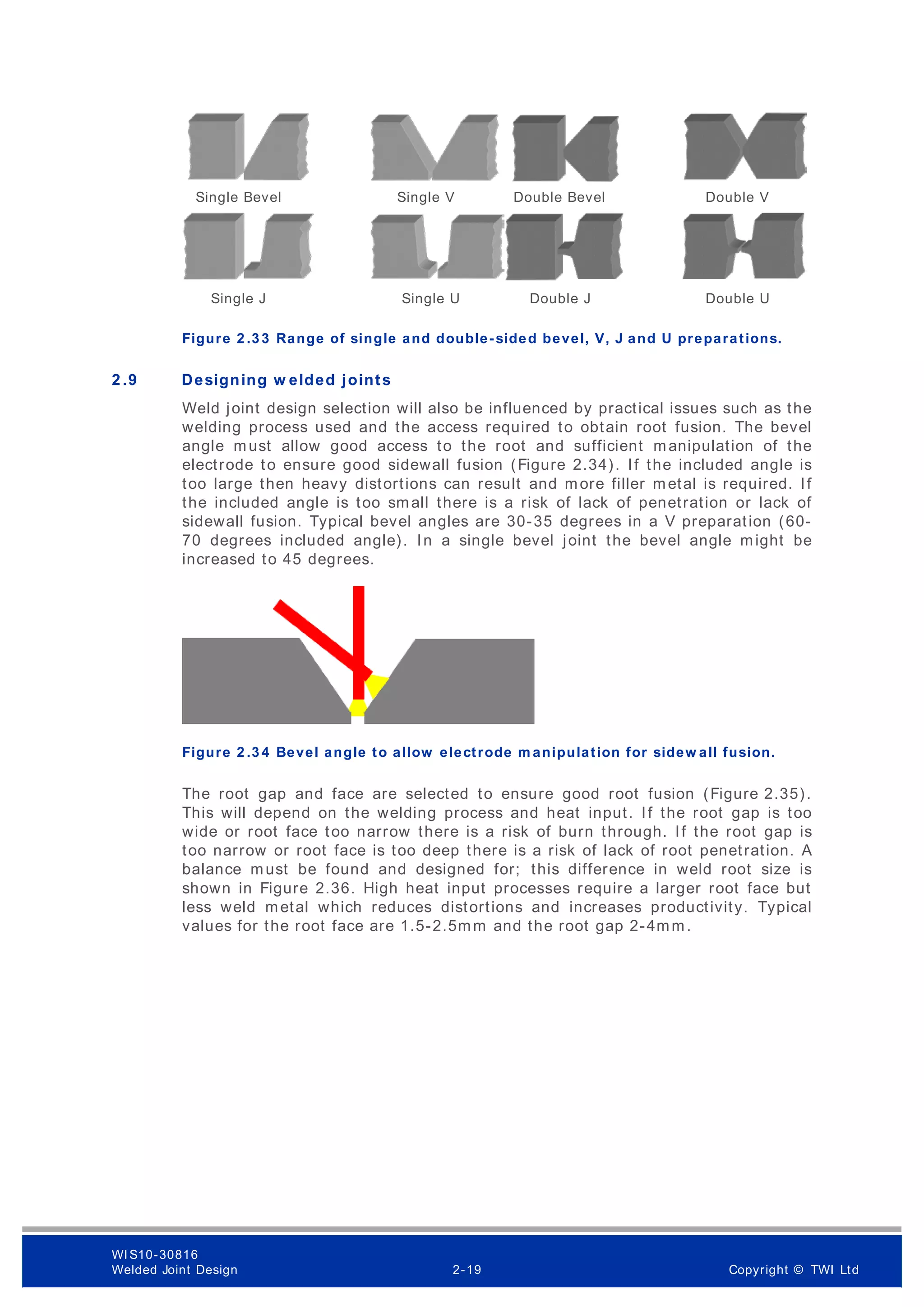 Figure 2 .3 3 Range of single and double-sided bevel, V, J and U preparations.
2 .9 Designing w elded joints
Weld joint design selection will also be influenced by practical issues such as the
welding process used and the access required to obtain root fusion. The bevel
angle must allow good access to the root and sufficient manipulation of the
electrode to ensure good sidewall fusion (Figure 2.34). If the included angle is
too large then heavy distortions can result and more filler metal is required. If
the included angle is too small there is a risk of lack of penetration or lack of
sidewall fusion. Typical bevel angles are 30-35 degrees in a V preparation (60-
70 degrees included angle). In a single bevel joint the bevel angle might be
increased to 45 degrees.
Figure 2 .3 4 Bevel angle to allow electrode m anipulation for sidew all fusion.
The root gap and face are selected to ensure good root fusion (Figure 2.35).
This will depend on the welding process and heat input. If the root gap is too
wide or root face too narrow there is a risk of burn through. If the root gap is
too narrow or root face is too deep there is a risk of lack of root penetration. A
balance must be found and designed for; this difference in weld root size is
shown in Figure 2.36. High heat input processes require a larger root face but
less weld metal which reduces distortions and increases productivity. Typical
values for the root face are 1.5-2.5mm and the root gap 2-4mm.
Single V Double V
Double Bevel
Single Bevel
Single J Single U Double J Double U
WI S10-30816
Welded Joint Design 2-19 Copyright © TWI Ltd
 