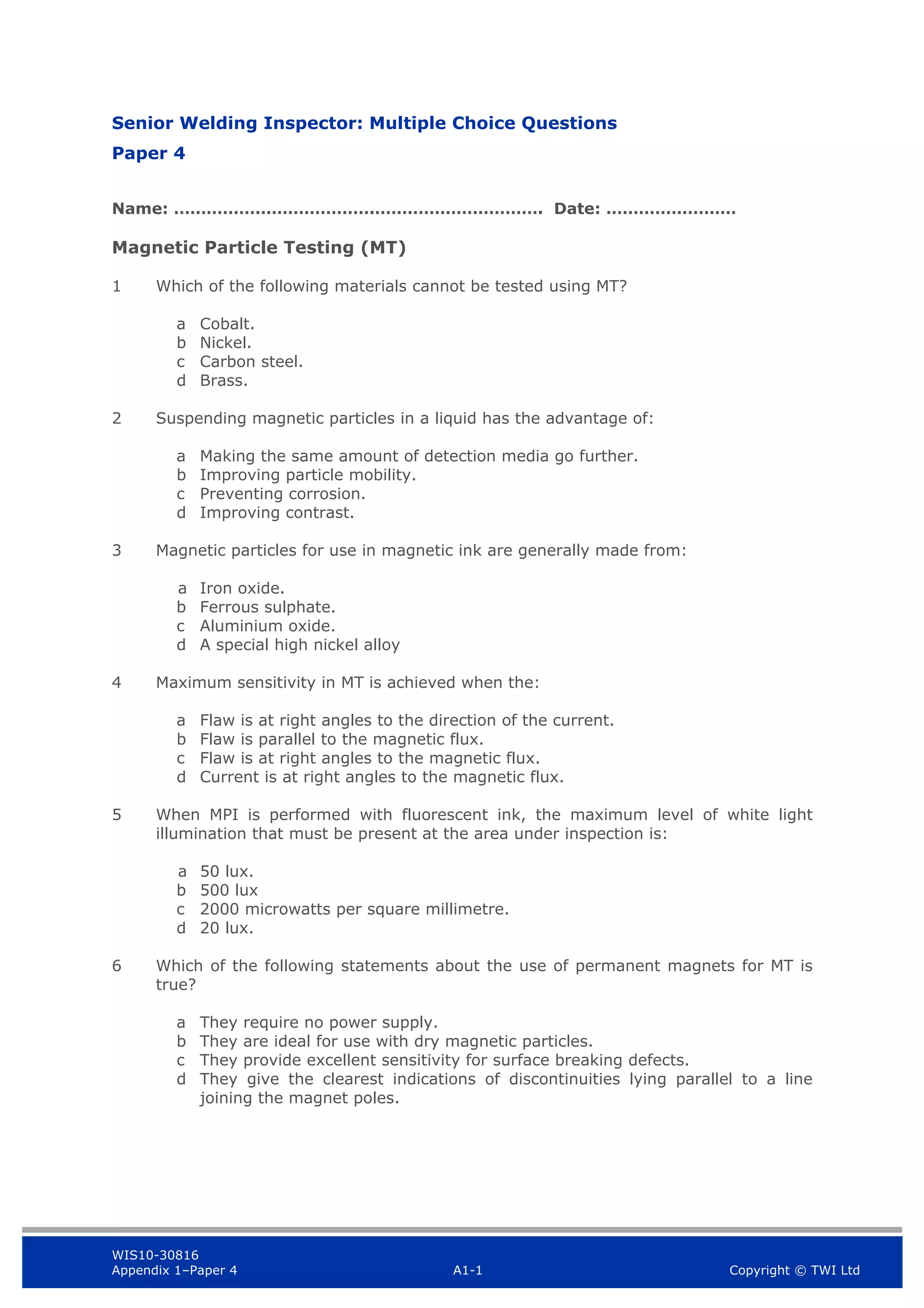 WIS10-30816
Appendix 1–Paper 4 A1-1 Copyright © TWI Ltd
Senior Welding Inspector: Multiple Choice Questions
Paper 4
Name: ……………………………….…………………………. Date: ……………………
Magnetic Particle Testing (MT)
1 Which of the following materials cannot be tested using MT?
a Cobalt.
b Nickel.
c Carbon steel.
d Brass.
2 Suspending magnetic particles in a liquid has the advantage of:
a Making the same amount of detection media go further.
b Improving particle mobility.
c Preventing corrosion.
d Improving contrast.
3 Magnetic particles for use in magnetic ink are generally made from:
a Iron oxide.
b Ferrous sulphate.
c Aluminium oxide.
d A special high nickel alloy
4 Maximum sensitivity in MT is achieved when the:
a Flaw is at right angles to the direction of the current.
b Flaw is parallel to the magnetic flux.
c Flaw is at right angles to the magnetic flux.
d Current is at right angles to the magnetic flux.
5 When MPI is performed with fluorescent ink, the maximum level of white light
illumination that must be present at the area under inspection is:
a 50 lux.
b 500 lux
c 2000 microwatts per square millimetre.
d 20 lux.
6 Which of the following statements about the use of permanent magnets for MT is
true?
a They require no power supply.
b They are ideal for use with dry magnetic particles.
c They provide excellent sensitivity for surface breaking defects.
d They give the clearest indications of discontinuities lying parallel to a line
joining the magnet poles.
 