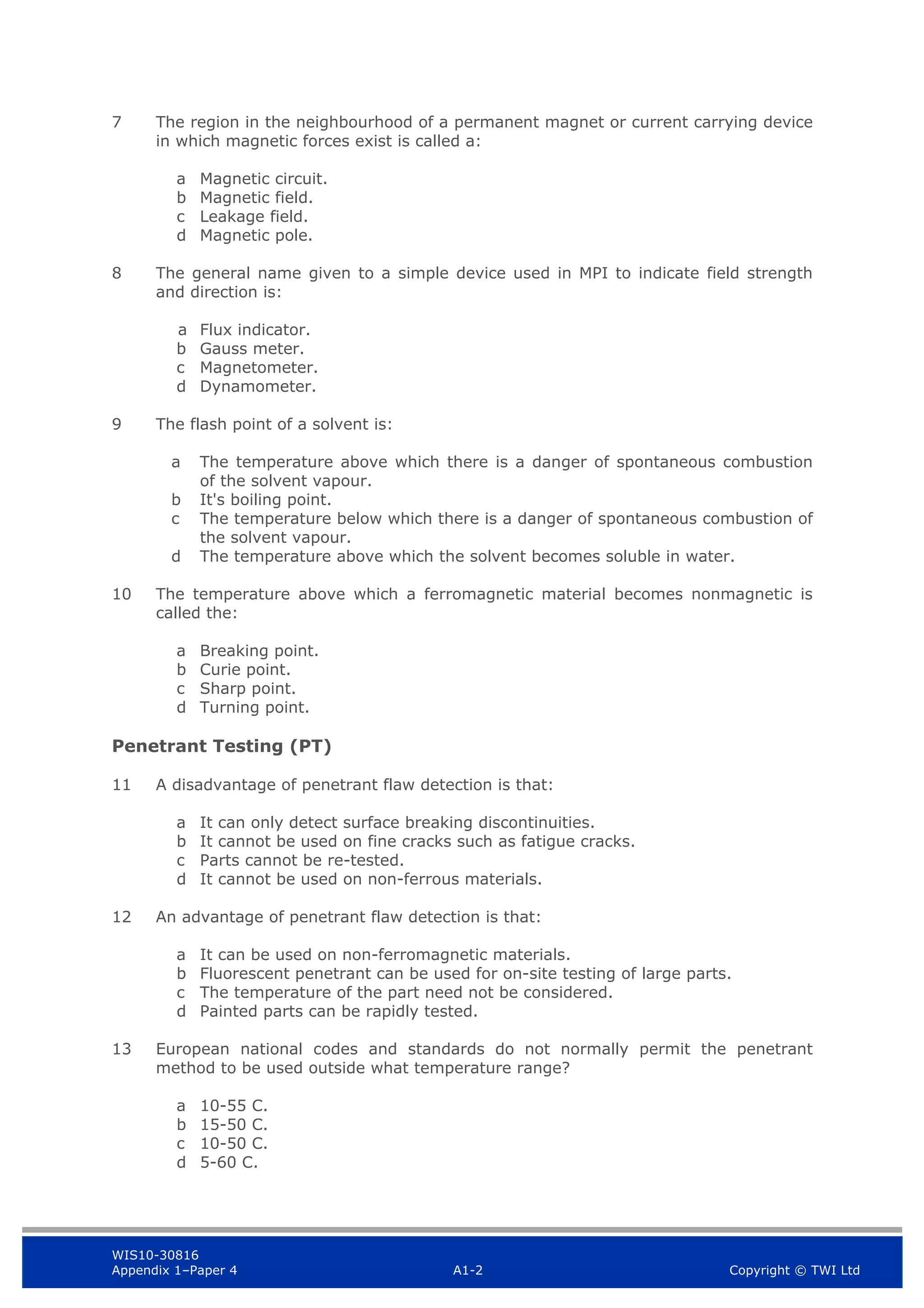 WIS10-30816
Appendix 1–Paper 4 A1-2 Copyright © TWI Ltd
7 The region in the neighbourhood of a permanent magnet or current carrying device
in which magnetic forces exist is called a:
a Magnetic circuit.
b Magnetic field.
c Leakage field.
d Magnetic pole.
8 The general name given to a simple device used in MPI to indicate field strength
and direction is:
a Flux indicator.
b Gauss meter.
c Magnetometer.
d Dynamometer.
9 The flash point of a solvent is:
a The temperature above which there is a danger of spontaneous combustion
of the solvent vapour.
b It's boiling point.
c The temperature below which there is a danger of spontaneous combustion of
the solvent vapour.
d The temperature above which the solvent becomes soluble in water.
10 The temperature above which a ferromagnetic material becomes nonmagnetic is
called the:
a Breaking point.
b Curie point.
c Sharp point.
d Turning point.
Penetrant Testing (PT)
11 A disadvantage of penetrant flaw detection is that:
a It can only detect surface breaking discontinuities.
b It cannot be used on fine cracks such as fatigue cracks.
c Parts cannot be re-tested.
d It cannot be used on non-ferrous materials.
12 An advantage of penetrant flaw detection is that:
a It can be used on non-ferromagnetic materials.
b Fluorescent penetrant can be used for on-site testing of large parts.
c The temperature of the part need not be considered.
d Painted parts can be rapidly tested.
13 European national codes and standards do not normally permit the penetrant
method to be used outside what temperature range?
a 10-55 C.
b 15-50 C.
c 10-50 C.
d 5-60 C.
 