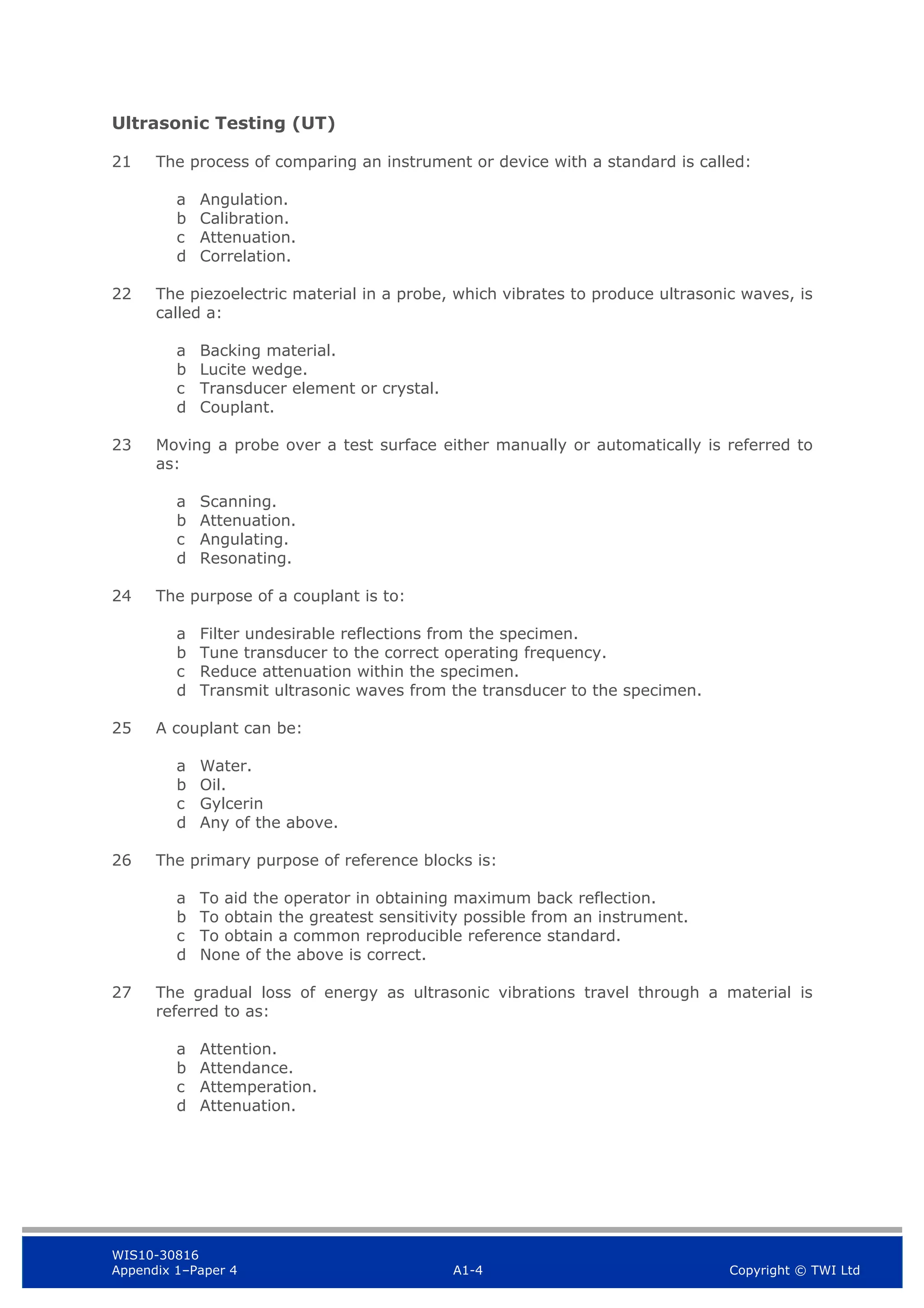 WIS10-30816
Appendix 1–Paper 4 A1-4 Copyright © TWI Ltd
Ultrasonic Testing (UT)
21 The process of comparing an instrument or device with a standard is called:
a Angulation.
b Calibration.
c Attenuation.
d Correlation.
22 The piezoelectric material in a probe, which vibrates to produce ultrasonic waves, is
called a:
a Backing material.
b Lucite wedge.
c Transducer element or crystal.
d Couplant.
23 Moving a probe over a test surface either manually or automatically is referred to
as:
a Scanning.
b Attenuation.
c Angulating.
d Resonating.
24 The purpose of a couplant is to:
a Filter undesirable reflections from the specimen.
b Tune transducer to the correct operating frequency.
c Reduce attenuation within the specimen.
d Transmit ultrasonic waves from the transducer to the specimen.
25 A couplant can be:
a Water.
b Oil.
c Gylcerin
d Any of the above.
26 The primary purpose of reference blocks is:
a To aid the operator in obtaining maximum back reflection.
b To obtain the greatest sensitivity possible from an instrument.
c To obtain a common reproducible reference standard.
d None of the above is correct.
27 The gradual loss of energy as ultrasonic vibrations travel through a material is
referred to as:
a Attention.
b Attendance.
c Attemperation.
d Attenuation.
 