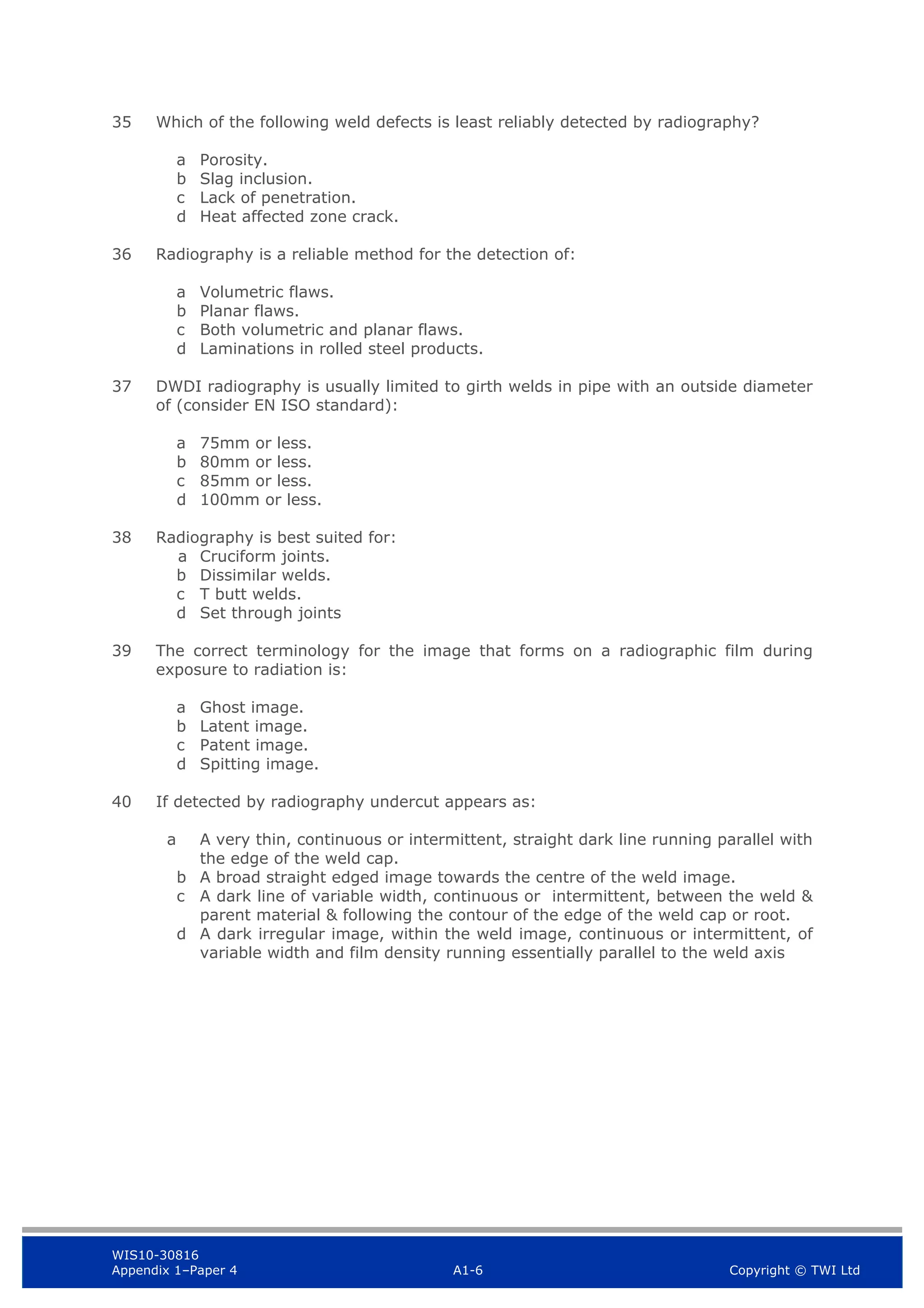WIS10-30816
Appendix 1–Paper 4 A1-6 Copyright © TWI Ltd
35 Which of the following weld defects is least reliably detected by radiography?
a Porosity.
b Slag inclusion.
c Lack of penetration.
d Heat affected zone crack.
36 Radiography is a reliable method for the detection of:
a Volumetric flaws.
b Planar flaws.
c Both volumetric and planar flaws.
d Laminations in rolled steel products.
37 DWDI radiography is usually limited to girth welds in pipe with an outside diameter
of (consider EN ISO standard):
a 75mm or less.
b 80mm or less.
c 85mm or less.
d 100mm or less.
38 Radiography is best suited for:
a Cruciform joints.
b Dissimilar welds.
c T butt welds.
d Set through joints
39 The correct terminology for the image that forms on a radiographic film during
exposure to radiation is:
a Ghost image.
b Latent image.
c Patent image.
d Spitting image.
40 If detected by radiography undercut appears as:
a A very thin, continuous or intermittent, straight dark line running parallel with
the edge of the weld cap.
b A broad straight edged image towards the centre of the weld image.
c A dark line of variable width, continuous or intermittent, between the weld &
parent material & following the contour of the edge of the weld cap or root.
d A dark irregular image, within the weld image, continuous or intermittent, of
variable width and film density running essentially parallel to the weld axis
 