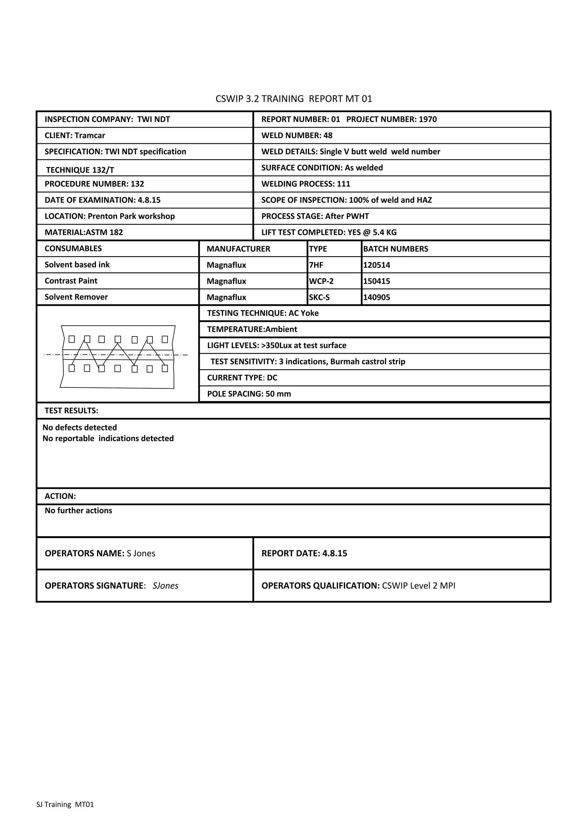 TECHNIQUE 132/T
MANUFACTURER TYPE BATCH NUMBERS
Magnaflux 7HF 120514
Magnaflux WCP‐2 150415
Magnaflux SKC‐S 140905
OPERATORS SIGNATURE: SJones OPERATORS QUALIFICATION: CSWIP Level 2 MPI
TEST RESULTS:
OPERATORS NAME: S Jones REPORT DATE: 4.8.15
ACTION:
No further actions
LOCATION: Prenton Park workshop PROCESS STAGE: After PWHT
MATERIAL:ASTM 182 LIFT TEST COMPLETED: YES @ 5.4 KG
CONSUMABLES
SPECIFICATION: TWI NDT specification
PROCEDURE NUMBER: 132
DATE OF EXAMINATION: 4.8.15
REPORT NUMBER: 01 PROJECT NUMBER: 1970
WELD NUMBER: 48
WELD DETAILS: Single V butt weld weld number
INSPECTION COMPANY: TWI NDT
CLIENT: Tramcar
CSWIP 3.2 TRAINING REPORT MT 01
SURFACE CONDITION: As welded
WELDING PROCESS: 111
SCOPE OF INSPECTION: 100% of weld and HAZ
Solvent based ink
Contrast Paint
Solvent Remover
TESTING TECHNIQUE: AC Yoke
TEMPERATURE:Ambient
LIGHT LEVELS: >350Lux at test surface
TEST SENSITIVITY: 3 indications, Burmah castrol strip
CURRENT TYPE: DC
POLE SPACING: 50 mm
No defects detected
No reportable indications detected
SJ Training MT01
 